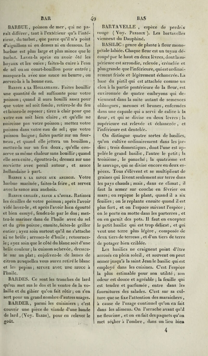 BARBUE , poisson de mer , qui ne pa- rait diflërer , tant a l’extérieur qu’a l'inté- rieur, du turbot, que parce qu’il n’a point d’aiguillons ni en dessus ni en dessous. La barbue est plus large et plus mince que le turbot. Lavez-la après en avoir ôté les Lovaux et les ouïes ; faitcs-la cuire a l’eau de sel ou au court-bouillon pour entrée ; jnasquez-la avec une sauce au beurre, ou servez-la à la bonne eau. Barbue a la Hollandaise. Faites bouillir une quantité de sel suffisante pour votre poisson ; quand il aura bouilli assez pour que votre sel soit fondu, retirez-le du feu et laissez-le reposer ; tirez à clair pour que votre eau soit bien claire, et qu’elle ne noircisse pas votre poisson ; mettez votre poisson dans votre eau de sel ; que votre poisson baigne ; faites partir sur un four- neau , et quand elle jettera un bouillon , mettez-la sur un feu doux , qu’elle con- serve sa même chaleur sans bouillir ; quand elle sera cuite , égouttez-la; dressez sur une serviette avec persil autour , et sauce hollandaise à part. Barbue a la sauce aux anchois. Votre barbue marinée , faites-la frire , et servez avec la sauce aux anchois. Barbue grillée , sauce a l’huile. Ratissez les écailles de votre poisson; après l’avoir v idé lavez-le , et après l’avoir bien égoutté et bien essuyé, fendez-le par le dos ; met- tez-le mariner dans de l’huile avec du sel et du gros poivre; ensuite,failes-le griller entier; ayez soin surtout qu’il ne s’attache ni ne brûle ; arrosez-le d’huile ; retournez- le ; ayez soin que le côté du blanc soit d’une belle couleur ; la cuisson achevée, dressez- le sur un plat ; enjolivez-le de lames de citron auxquelles vous aurez retiré le blanc et les pépins ; servez avec une sauce à l’huile. BARDES. Ce sont les tranches de lard qu’on met sus le dos et le ventre de la vo- laille et du gibier qu’on fait rôtir; on s’en sert pour un grand nombre d’autres usages. BARDER, parmi les cuisiniers ; c’est couvrir une pièce de viande d’une bande de lard , (Voy. Barde), pour en relever le goût. BARTAVELLE , espèce de perdrix rouge ( Voy. Perdrix ). Les bartavelles viennent du Dauphiné. BASILIC : genre de plante à fleur mono- pétale labiée. Chaque fleur est un tuyau dé- coupé pur le haut en deux lèvres, dont la su- périeure est arrondie, relevée, crénelée et plus grande que l’inférieure, qui est ordinai- rement frisée et légèrement échancrée. La base du pistil qui est attachée comme un clou a la partie postérieure de la fleur, est environnée de quatre embryons qui de- viennent dans la suite autant de semences oblongues , menues et brunes , enfermées dans une capsule qui a servi de calice à la fleur, et qui se divise en deux lèvres ; la supérieure est relevée et échancrée , et l’inférieure est dentelée. On distingue quatre sortes de basilics, qu’on cultive ordinairement dans les jar- din: ; trois domestiques, dont l’une est ap- pelée le grand basilic, l’autre le petit; la troisième, le panaché ; la quatrième est le sauvage, qui se divise encore en deux es- pèces. Tous s’élèvent et se multiplient de graines qui lèvent seulement sur terre dans les pays chauds ; mais , dans ce climat, il faut la semer sur couche en février ou mars ; on repique le plant, quand il a six feuilles ; on le replante ensuite quand il est plus fort, et on l’espace suivant l’espece ; on le porte en motte dans les parterres , et on en garnit des pots. Il faut en excepter, le petit basilic qui est trop délicat, et qui veut une terre plus légère , composée de deux tiers de terreau , et d’un tiers de terre de potager bien criblée. Les basilics ne craignent point d’être arrosés en plein soleil, et souvent on peut semer jusqu’à la saint Jean le basilic qui est employé dans les cuisines. C’est l'espèce la plus estimable pour son utilité ; son odeur est douce et agréable ; la feuille qui est tendre et parfumée , entre dans les fournitures des salades. C’est sur sa cul- ture que se fixe l’attention des maraîchers , à cause de l’usage continuel qu’on en fait dans les alimens. On l’arrache avant qu’il ne fleurisse , et on en fait des paquets qu’on met sécher à l’ombre , dans un lieu bien