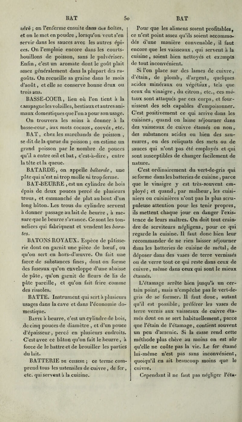 aéré ; on l’enferme ensuite dans cit-s boîtes, et on le met en poudre , lorsqu’on veut s’en servir dans les sauces avec les autres cpi- ces. On l’emploie encore dans les courts- bouillons de poisson, sans le pulvériser. Enfin, c’est un aromate dont le goût plait assez généralement dans la plupart des ra- goûts. On recueille sa graine dans le mois d’août, et elle se conserve bonne deux ou trois ans. BASSE-COTIR, lieu où l’on tient à la campagne les volailles, bestiaux et autres ani- maux domestiques que l’on a pour son usage. On trouvera les soins à donner à la basse-cour, aux mots cochon , couvée , etc. BAT , chez les marchands de poisson , se dit de la queue du poisson ; on estime un grand poisson par le nombre de pouces qu’il a entre œil et bat, c’est-à-dire , entre la tête et la queue. BATARDE, on appelle bâtarde, une pâte qui n’est ni trop molle ni trop ferme. BAT-BEURRE , est un cylindre de bois épais de deux pouces percé de plusieurs trous, et emmanché de plat au bout d’un long bâton. Les trous du cylindre servent à donner passage au lait de beurre , à me- sure que le beurre s’avance. Ce sont les ton- neliers qui fabriquent et vendent les bara- tes. BATONS ROYAUX. Espèce de pâtisse- rie dont on garnit une pièce de bœuf, ou qu’on sert en hors-d’œuvre. On fait une farce de substances fines, dont on forme des fuseaux qu’on enveloppe d’une abaisse de pâte, qu’on garnit de fleurs de lis de pâte pareille, et qu’on fait frire comme des rissoles. BATTE. Instrument qui sert à plusieurs usages dans la cave et dans l’économie do- mestique. Batte à beurre, c’est un cylindre de bois, de cinq pouces de diamètre , et d’un pouce d’épaisseur, percé en plusieurs endroits. C’est avec ce bâton qu’on fait le beurre , à force de le battre et de brouiller les parties du lait. BATTERIE de cuisine ; ce tenue com- prend tous les ustensiles de cuivre, de fer, etc. qui servent à la cuisine. Pour que les alimens soient profitables, ce n’est point assez qu’ils soient accommo- dés d’une manière convenable, il faut encore que les vaisseaux , qui servent à la cuisine, soient bien nettoyés et exempts de tout inconvénient. Si l’on place sur des lames de cuivre, d’étain, de plomb, d’argent, quelques acides minéraux ou végétaux, tels que ceux du vinaigre, du citron, etc., ces mé- taux sont attaqués par ces corps, et four- nissent des sels capables d’empoisonner. C’est positivement ce qui arrive dans les cuisines, quand on laisse séjourner dans des vaisseaux de cuivre étamés ou non, des substances acides ou bien des sau- mures, ou des reliquats des mets ou de sauces qui n’ont pas été employés et qui sont susceptibles de changer facilement de nature. C’est ordinairement du vert-de-gris qui se forme dans les batteries de cuisine , parce que le vinaigre y est très-souvent em- ployé ; et quand, par malheur, les cuisi- niers ou cuisinières n’ont pas la plus scru- puleuse attention pour les tenir propres, ils mettent chaque jour en danger l’exis- tence de leurs maîtres. On doit tout crain- dre de serviteurs négligens, pour ce qui regarde la cuisine. Il faut donc bien leur recommander de ne rien laisser séjourner dans les batteries de cuisine de métal, de déposer dans des vases de terre vernissés ou de verre tout ce qui reste dans ceux de cuivre, même dans ceux qui sont le mieux étamés. L’étamage arrête bien jusqu’à un cer- tain point, mais n’empêche pas le vert-de- gris de se former. Il faut donc, autant qu’il est possible, préférer les vases de terre vernis aux vaisseaux de cuivre éta- més dont on se sert habituellement, parce que l’étain de l’étamage, contient souvent un peu d’arsenic. Si la casse rend cette méthode plus chère au moins on est sûr qu’elle ne coûte pas la vie. Le fer étamé lui-même n’est pas sans inconvénient, quoiqu’il en ait beaucoup moins que le cuivre. Cependant il ne faut pas négliger l’éta-