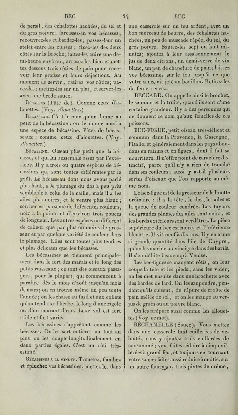 de persil, des échalottes hachées, du sel et du gros poivre ; farcissez-en vos bécasses ; recouvrez-les et bardez-les ; passez-leur un atelet entre les cuisses ; fixez-les des deux côtés sur la broche ; faites-les cuire une de- mi-heure environ, arrosez-les bien et met- tez dessous trois rôties de pain pour rece- voir leur graisse et leurs déjections. Au moment de servir , retirez vos rôties ; pa- rez-les; mettez-ies sur un plat, etservez-les avec une brède sauce. Bécasses (Pâté de). Comme ceux d’a- louettes. (Voy. Alouettes.) Bécasseau. C’est le nom qu’on donne au petit de la bécassine : on le donne aussi à une espèce de bécassine. Pâtés de bécas- seaux : comme ceux d’alouettes. (Yoy. Alouettes.) Bécassine. Oiseau plus petit que la bé- casse, et qui lui ressemble assez par l’exté- rieur. Il y a trois ou quatre espèces de bé- cassines qui sont toutes différentes par le goût. Le bécasseau dont nous avons parlé plus haut, a le plumage du dos a peu près semblable à celui de la caille, mais il a les ailes plus noires, et le ventre plus blanc ; son bec est parsemé de différentes couleurs, noir à la pointe et d’environ trois pouces de longueur. Les autres espèces 11e different de celle-ci que par plus ou moins de gros- seur et par quelque variété de couleur dans le plumage. Elles sont toutes plus tendres et plus délicates que les bécasses. Les bécassines se tiennent principale- ment dans le fort des marais et le long des petits ruisseaux ; ce sont des oiseaux passa- gers , pour la plupart, qui commencent à paraître dès le mois d’août jusqu’au mois de mars ; on en trouve même un peu touts l’année ; on les chasse au fusil et aux collets qu’on tend sur l’herbe, le long d’une rigole ou d’un courant d’eau. Leur vol est fort raide et fort varié. Les bécassines s’apprêtent comme les bécasses. On les sert entières ou tout au plus on les coupe longitudinalement en deux parties égales. C’est un rôti très- estimé. Bécassines a la minute. Troussez, flambez et épluchez vos bécassines ; mettez-les dans une casserole sur un feu ardent, avec un bon morceau de beurre, des échalottes ha- chées, un peu de muscade râpée, du sel, du gros poivre. Sautez-les sept ou huit mi- nutes; ajoutez a leur assaisonnement le jus de deux citrons, un demi-verre de vin blanc, un peu de chapelure de pain; laissez vos bécassines sur le feu jusqu’à ce que votre sauce ait jeté un bouillon. Retirez-les du feu et servez. BECCARD. On appelle ainsi le brochet, le saumon et la truite, quand ils sont d’une certaine grandeur. H y a des personnes qui ne donnent ce nom qu’aux femelles de ces poissons. BEC-FIGUE, petit oiseau très-délicat et commun dans la Provence, la Gascogne, l’Italie, et généralement dans les pays abon- dans en raisins et en figues , dont il fait sa nourriture. Il n’offre point de caractère dis- tinctif, parce qu’il n’y a rien de tranché dans ses couleurs ; aussi y a-t-il plusieurs sortes d’oiseaux que l’on rapporte au mê- me nom. Le bec-figue est de la grosseur de la linotte ordinaire : il a la tête , le dos, les ailes et la queue de couleur cendrée. Les tuyaux des grandes plumes des ailes sont noirs , et les bords extérieurs sont verdâtres. La pièce supérieure du bec est noire, et l'inférieure bleuâtre. Il vit neuf à dix ans. Il y en aune si grande quantité dans l’ile de Chypre , qu’on les marine au vinaigre dans des barils. Il s’en débite beaucoup à Yenise. Les bec-figues se mangent rôtis, on leur coupe la tête et les pieds, sans les vider; on les met ensuite dans une brochette avec des bardes de lard. Ou les saupoudre, pen- dant qu’ils cuisent, de râpure de croûte de pain mêlée de sel, et on les mange au ver- jus de grain ou au poivre blanc. On les prépare aussi comme les allouet- tes (Yoy. ce mot). BÉCHAMELLE (Sauce). Vous mettez dans une casserole huit cuillerées de ve- louté ; vous y ajoutez trois cuillerées de consommé ; vous faites réduire à cinq cuil- lerées à grand feu, et toujours en tournant votre sauce ; faites aussi réduire à moitié, sur un autre fourneau, trois pintes de crème,