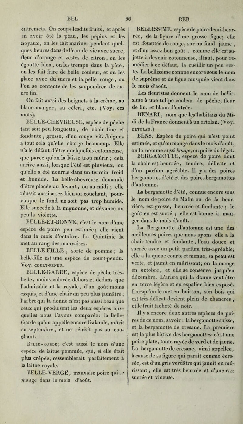 entremets. On coupe lesdits fruits, et après en avoir ôté la peau, les pépins et les noyaux , on les fait mariner pendant quel- ques heures dans de l’eau-de-vie avec sucre, fleur d’orange et zestes de citron, on les égoutte bien, on les trempe dans la pâte , on les fait frire de belle couleur, et on les glace avec du sucre et la.pelle rouge, ou l’on se contente de les saupoudrer de su- cre fin. On fait aussi des beignets à la crème, au blanc-manger, au céleri, etc. (Yoy. ces mots). BELLE-CIIEVREUSE , espèce de pêche tant soit peu longuette , de chair fine et fondante , grosse, d’un rouge vif. Joignez à tout cela qu’elle charge beaucoup. Elle n’ale défaut d’être quelquefois cotonneuse, que parce qu’on la laisse trop mûrir ; cela arrive aussi, lorsque l’été est pluvieux, ou qu’elle a été nourrie dans un terrein froid et humide. La belle-chevreuse demande d’être placée au levant, ou au midi ; elle réussit aussi assez bien au couchant, pour- vu que le fond ne soit pas trop humide. Elle succède à la mignonne, et dévauce un peu la violette. BELLE-ET-BŒNNE; c’est le nom d’une espèce de poire peu estimée; elle vient dans le mois d’octobre. La Quintinie la met au rang des mauvaises. BELLE-FILLE , sorte de pomme ; la belle-fille est une espèce de court-pendu. Yoy. COURT-PENDU. BELLE-GARDE, espèce de pêche très- belle , moins colorée dehors et dedans que l’admirable et la royale, d’un goût moins exquis, et d’une chair un peu plus jaunâtre ; l’arbre qui la donne n’est pas aussi beau que ceux qui produisent les deux espèces aux- quelles nous l’avons comparée: la Belle- Garde qu’on appelle encore Galande, mûrit en septembre, et ne réussit pas au cou- chant. Belle - garde ; c’est aussi le nom d’une espèce de laitue pommée, qui, si elle était plus crêpée, ressemblerait parfaitement à la laitue royale. BELLE-VERGE, mauvaise poire qui se mange dans le mois d’août. BELLISSIME, espèce de poire demi-beur- rée, de la figure d’une grosse figue; elle est fouettée de rouge, sur un fond jaune , et d’un assez bon goût , comme elle est su- jette à devenir cotonneuse, ilfaut, pour re- médier à ce défaut, la cueillir un peu ver- te. La bcllissime connue encore sous le nom de suprême et de figue musquée vient dans le mois d’août. Les fleuristes donnent le nom de bellis- sime à une tulipe couleur de pêche, fleur de lin, et blanc d’entrée. BENARI, nom que les habitans du Mi- di de la France donnent à un ortolan. (Yoy. ortolan.) BENS. Espèce de poire qui n’est point estimée, et qu’on mange dans le mois d’août, on la nomme aussi bouge, ou poire du légat. BERGAMOTTE, espèce de poire dont la chair est beurrée, tendre, délicate et d’un parfum agréable. H y a des poires bergamottes d’été et des poires bergamottes d’automne. La bcrgamolte d’été, connue encore sous le nom de poire de Malin ou de la beur- rière, est grosse, beurrée et fondante ; le goût en est sucré ; elle est bonne à man- ger dans le mois d’août. La Bergamotte d’automne est une des meilleures poires que nous ayons elle a la chair tendre et fondante , l’eau douce et sucrée avec un petit parfum très-agréable; elle a la queue courte et menue, sa peau est verte, et jaunit en mûrissant; on la mange en octobre, et elle se conserve jusqu’en décembre. L’arbre qui la donne veut être en terre légère et en espalier bien exposé. Lorsqu’on le met en buisson, son bois qui est très-délicat devient plein de chancres , et le fruit tacheté de noir. Il y a encore deux autres espèces de poi- res de ce nom, savoir : la bergamotte suisse, et la bergamotte de cresane. La première ' est la plus hâtive des bergamottes: c’est une poire plate, toute rayée de verd et de jaune, La bergamotte de cresane, amsi appellée, à cause de sa figure qui paraît comme écra- sée, est d’un gris verdâtre qui jaunit en mû- • rissant ; elle est très beurrée et d’une eau