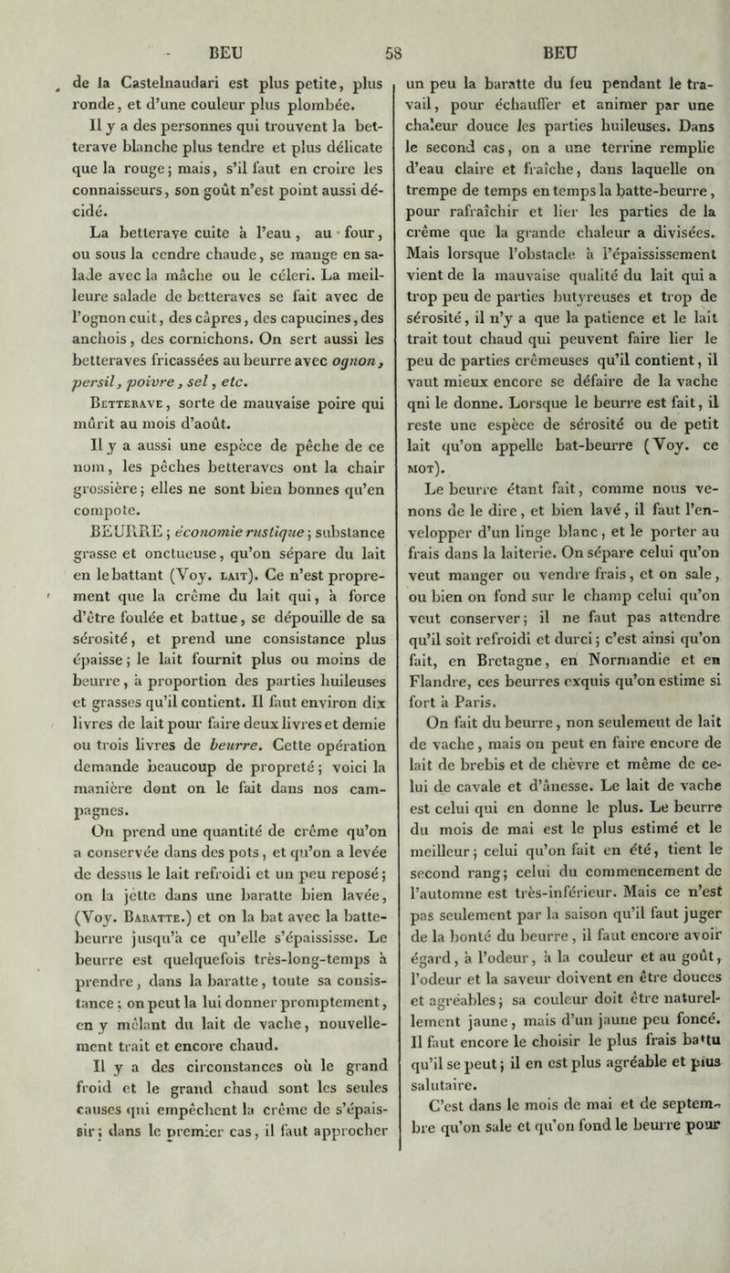 de la Castelnaudari est plus petite, plus ronde, et d’une couleur plus plombée. Il y a des personnes qui trouvent la bet- terave blanche plus tendre et plus délicate que la rouge; mais, s’il faut en croire les connaisseurs, son goût n’est point aussi dé- cidé. La betterave cuite à l’eau , au four, ou sous la cendre chaude, se mange en sa- lade avec la mâche ou le céleri. La meil- leure salade de betteraves se fait avec de l’ognon cuit, des câpres, des capucines, des anchois, des cornichons. On sert aussi les betteraves fricassées au beurre avec ognon, persil, poivre , sel, etc. Betterave , sorte de mauvaise poire qui mûrit au mois d’août. Il y a aussi une espèce de pêche de ce nom, les pêches betteraves ont la chair grossière ; elles ne sont bien bonnes qu’en compote. BEURRE ; économie rustique ; substance grasse et onctueuse, qu’on sépare du lait en le battant (Voy. lait). Ce n’est propre- ment que la crème du lait qui, à force d’être foulée et battue, se dépouille de sa sérosité, et prend une consistance plus épaisse ; le lait fournit plus ou moins de beurre, â proportion des parties huileuses et grasses qu’il contient. Il faut environ dix livres de lait pour faire deux livres et demie ou trois livres de beurre. Cette operation demande beaucoup de propreté ; voici la manière dont on le fait dans nos cam- pagnes. On prend une quantité de crème qu’on a conservée dans des pots, et qu’on a levée de dessus le lait refroidi et un peu reposé; on la jette dans une baratte bien lavée, (Yoy. Baratte.) et on la bat avec la batte- beurre jusqu’à ce qu’elle s’épaississe. Le beurre est quelquefois très-long-temps à prendre , dans la baratte, toute sa consis- tance ; on peut la lui donner promptement, en y mêlant du lait de vache, nouvelle- ment trait et encore chaud. Il y a des circonstances où le grand froid et le grand chaud sont les seules causes qui empêchent la crème de s’épais- sir ; dans le premier cas, il faut approcher un peu la baratte du feu pendant le tra- vail , pour échauffer et animer par une chaleur douce les parties huileuses. Dans le second cas, on a une terrine remplie d’eau claire et fraîche, dans laquelle on trempe de temps en temps la batte-beurre, pour rafraîchir et lier les parties de la crème que la grande chaleur a divisées. Mais lorsque l’obstacle à l’épaississement vient de la mauvaise qualité du lait qui a trop peu de parties butyreuses et trop de sérosité, il n’y a que la patience et le lait trait tout chaud qui peuvent faire lier le peu de parties crémeuses qu’il contient, il vaut mieux encore se défaire de la vache qni le donne. Lorsque le beurre est fait, il reste une espèce de sérosité ou de petit lait qu’on appelle bat-beurre (Voy. ce mot). Le beurre étant fait, comme nous ve- nons de le dire, et bien lavé , il faut l’en- velopper d’un linge blanc , et le porter au frais dans la laiterie. On sépare celui qu’on veut manger ou vendre frais, et on sale, ou bien on fond sur le champ celui qu’on veut conserver; il ne faut pas attendre qu’il soit refroidi et durci ; c’est ainsi qu’on fait, en Bretagne, en Normandie et en Flandre, ces beurres exquis qu’on estime si fort à Paris. On fait du beurre, non seulemeut de lait de vache, mais on peut en faire encore de lait de brebis et de chèvre et même de ce- lui de cavale et d’ânesse. Le lait de vache est celui qui en donne le plus. Le beurre du mois de mai est le plus estimé et le meilleur; celui qu’on fait en été, tient le second rang; celui du commencement de l’automne est très-inférieur. Mais ce n’est pas seulement par la saison qu’il faut juger de la bonté du beurre , il faut encore avoir égard, à l’odeur, à la couleur et au goût, l’odeur et la saveur doivent en être douces et agréables ; sa couleur doit être naturel- lement jaune , mais d’un jaune peu foncé. Il faut encore le choisir le plus frais ba*tu qu’il se peut ; il en est plus agréable et pius salutaire. C’est dans le mois de mai et de septemo bre qu’on sale et qu’on fond le beurre pour