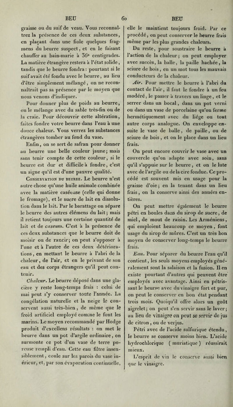 graisse ou du suif de veau. Vous reconnaî- trez la présence de ces deux substances, en plaçant dans une fiole quelques frag- inens du beurre suspect, et en le faisant chauffer au bain-marie h 36° centigrades. La matière étrangère restera à l’état solide, tandis que le beurre fondra : pourtant si le suif avait été fondu avec le beurre, au lieu d’être simplement mélangé , on ne recon- naîtrait pas sa présence par le moyen que nous venons d’indiquer. Pour donner plus de poids au beurre, on le mélange avec du sable très-fin ou de la cTaie. Pour découvrir cette altération, faites fondre votre beurre dans l’eau à une douce chaleur. Vous verrez les substances étrangères tomber au fond du vase. Enfin, on se sert de safran pour donner au beurre une belle couleur jaune; mais sans tenir compte de cette couleur, si le beurre est dur et difficile a fondre, c’est un signe qu’il est d’une pauvre qualité. Conservation du beurre. Le beurre n’est autre chose qu’une huile animale combinée avec la matière caséeuse (celle qui donne le fromage), et le sucre de lait en dissolu- tion dans le lait. Par le barattage on sépare le beurre des autres élémens du lait ; mais il retient toujours une certaine quantité de lait et de caséum. C’est à la présence de ces deux substances que le beurre doit de moisir ou de rancir; on peut s’opposer à Tune et à l’autre de ces deux détériora- tions, en mettant le beurre à l’abri de la chaleur, de l’air, et en le privant de son eau et des corps étrangers qu’il peut con- tenir. Chaleur. Le beurre déposé dans une gla- cière y reste long-temps frais : celui de mai peut s’y conserver toute l’année. La congélation naturelle et la neige le con- servent aussi très-bien, de même que le froid artificiel employé comme le font les marins. Le moyen recommandé par Hodge produit d’excellens résultats : on met le beurre dans un pot d’argile ordinaire, on surmonte ce pot d’un vase de terre po- reuse rempli d’eau. Cette eau filtre insen- siblement , coule sur les parois du vase in- érieur, et, par son évaporation continuelle, elle le maintient toujours froid. Par ce procédé, on peut conserver le beurre frais même par les plus grandes chaleurs. Du reste, pour soustraire le beurre à l’action de la chaleur ; on peut employer avec succès, la balle, la paille hachée, la sciure de bois, en un mot tous les mauvais conducteurs de la chaleur. Air. Pour mettre le beurre à l’abri du contact de l’air, il faut le fondre à un feu modéré, le passer a travers un linge, et le serrer dans un bocal, dans un pot verni ou dans un vase de porcelaine qu’on ferme hermétiquement avec du liège ou tout autre corps analogue. On enveloppe en- suite le vase de balle, de paille, ou de sciure de bois, et on le place dans un lieu frais. On peut encore couvrir le vase avec un couvercle qu’on adapte avec soin, sans qu’il s’appuie sur le beurre , et on le lute avec de l’argile ou de la cire fondue. Ce pro- cédé est souvent mis en usage pour la graisse d’oie ; en la tenant dans un lieu frais, on la conserve ainsi des années en- tières. On peut mettre également le beurre pétri en boules dans du sirop de sucre, de miel, de moût de raisin. Les Arméniens, qui emploient beaucoup ce moyen , font usage du sirop de mûres. C’est un très bon moyen de conserver long-temps le beurre frais. Eau. Pour séparer du beurre l’eau qu’il contient, les seuls moyens employés géné- ralement sont la salaison et la fusion. lien existe pourtant d’autres qui peuvent être employés avec avantage. Ainsi en pétris- sant le beurre avec du vinaigre fort et pur, on peut le conserver en bon état pendant trois mois. Quoiqu’il offre alors un goût aigrelet; on peut s’en servir sans le laver; au lieu de vinaigre on peuî se servir de jus de citron , ou de verjus. Pétri avec de l’acide sulfurique étendu, le beurre se conserve moins bien. L’acide liydrochlorique ( muriatique ) réussirait mieux. L’esprit de vin le conserve aussi bien que le vinaigre.