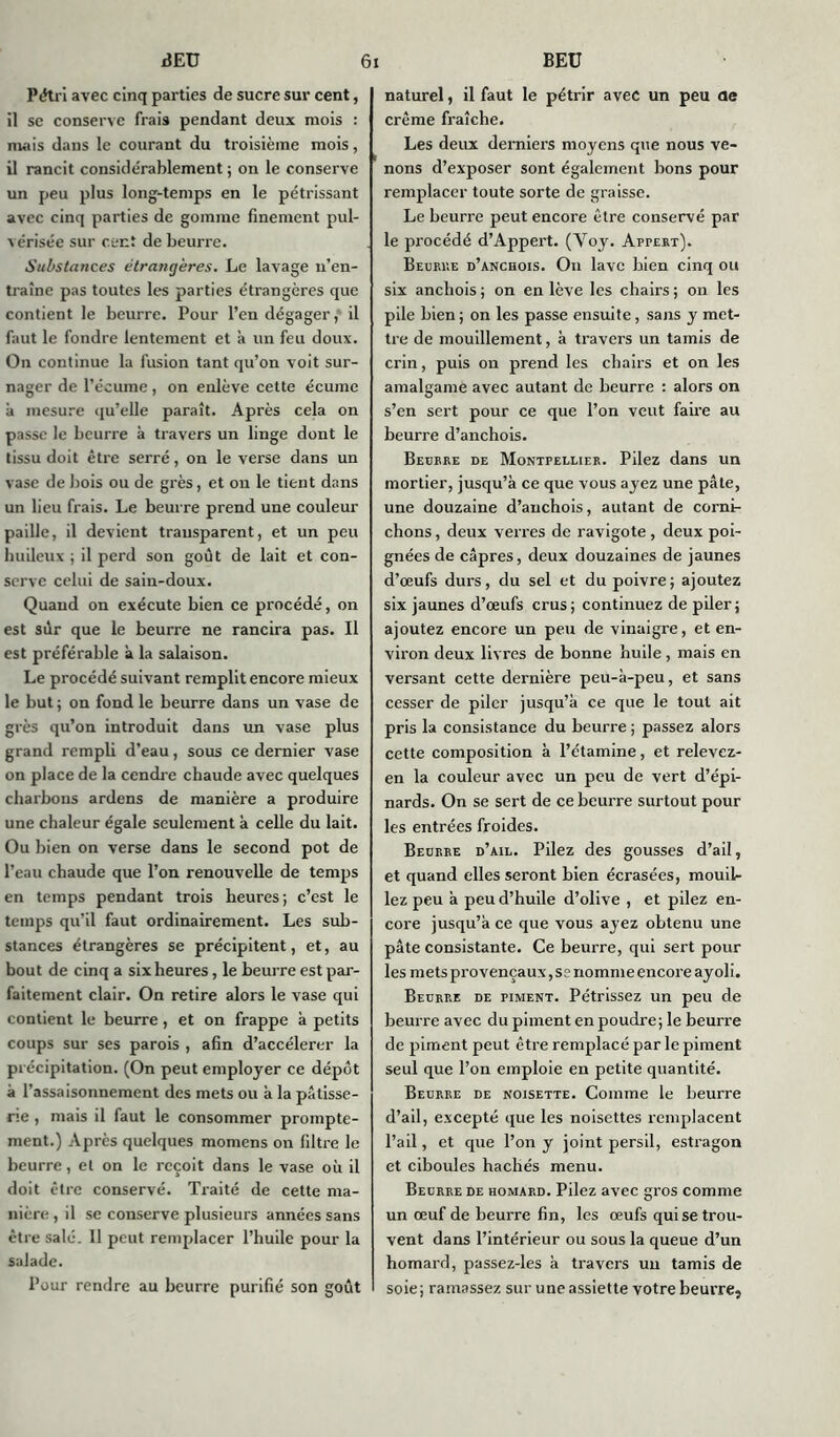 Pétri avec cinq parties de sucre sur cent, il se conserve frais pendant deux mois : mais dans le courant du troisième mois, il rancit considérablement ; on le conserve un peu plus long-temps en le pétrissant avec cinq parties de gomme finement pul- vérisée sur cent de beurre. Substances étrangères. Le lavage n’en- traîne pas toutes les parties étrangères que contient le beurre. Pour l’en dégager,' il faut le fondre lentement et à un feu doux. On continue la fusion tant qu’on voit sur- nager de l’écume , on enlève cette écume à mesure qu’elle paraît. Après cela on passe le beurre à travers un linge dont le tissu doit être serré, on le verse dans un vase de bois ou de grès, et on le tient dans un lieu frais. Le beurre prend une couleur paille, il devient transparent, et un peu huileux; il perd son goût de lait et con- serve celui de sain-doux. Quand on exécute bien ce procédé, on est sur que le beurre ne rancira pas. Il est préférable à la salaison. Le procédé suivant remplit encore mieux le but ; on fond le beurre dans un vase de grès qu’on introduit dans un vase plus grand rempli d’eau, sous ce dernier vase on place de la cendre chaude avec quelques charbons ardens de manière a produire une chaleur égale seulement à celle du lait. Ou bien on verse dans le second pot de l’eau chaude que l’on renouvelle de temps en temps pendant trois heures; c’est le temps qu’il faut ordinairement. Les sub- stances étrangères se précipitent, et, au bout de cinq a six heures, le beurre est par- faitement clair. On retire alors le vase qui contient le beurre, et on frappe à petits coups sur ses parois , afin d’accélerer la précipitation. (On peut employer ce dépôt à l’assaisonnement des mets ou à la pâtisse- rie , mais il faut le consommer prompte- ment.) Après quelques momens on filtre le beurre, et on le reçoit dans le vase où il doit être conservé. Traité de cette ma- nière , il se conserve plusieurs années sans être salé. Il peut remplacer l’huile pour la salade. Pour rendre au beurre purifié son goût naturel, il faut le pétrir avec un peu de crème fraîche. Les deux derniers moyens que nous ve- nons d’exposer sont également bons pour remplacer toute sorte de graisse. Le beurre peut encore être conservé par le procédé d’Appert. (Voy. Appert). Beurre d’anchois. On lave bien cinq ou six anchois ; on en lève les chairs ; on les pile Lien ; on les passe ensuite, sans y met- tre de mouillement, à travers un tamis de crin, puis on prend les chairs et on les amalgame avec autant de beurre : alors on s’en sert pour ce que l’on veut faire au beurre d’anchois. Beurre de Montpellier. Pilez dans un mortier, jusqu’à ce que vous ayez une pâte, une douzaine d’anchois, autant de corni- chons , deux verres de ravigote , deux poi- gnées de câpres, deux douzaines de jaunes d’œufs durs, du sel et du poivre; ajoutez six jaunes d’œufs crus; continuez de piler; ajoutez encore un peu de vinaigre, et en- viron deux livres de bonne huile, mais en versant cette dernière peu-à-peu, et sans cesser de piler jusqu’à ce que le tout ait pris la consistance du beurre ; passez alors cette composition à l’étamine, et relevez- en la couleur avec un peu de vert d’épi- nards. On se sert de ce beurre surtout pour les entrées froides. Beurre d’ail. Pilez des gousses d’ail, et quand elles seront bien écrasées, mouil- lez peu à peu d’huile d’olive , et pilez en- core jusqu’à ce que vous ayez obtenu une pâte consistante. Ce beurre, qui sert pour les mets provençaux, se nomme encore ayoli. Beurre de piment. Pétrissez un peu de beurre avec du piment en poudre; le beurre de piment peut être remplacé par le piment seul que l’on emploie en petite quantité. Beurre de noisette. Comme le beurre d’ail, excepté que les noisettes remplacent l’ail, et que l’on y joint persil, estragon et ciboules hachés menu. Beurre de homard. Pilez ax'ec gros comme un œuf de beurre fin, les œufs qui se trou- vent dans l’intérieur ou sous la queue d’un homard, passez-les à travers un tamis de soie ; ramassez sur u ne assiette votre beurre.