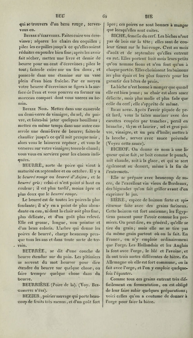 qui sc trouvera d’un beau rouge, servez- vous en. Beurre d’écrevisses. Faites cuire vos écre- visses ; séparez les chairs des coquilles ; pilez tes coquilles jusqu’à ce qu’elles soient réduites en poudre bien fine ; après les avoir fait sécher, mettez une livre et demie de beurre pour un cent d’écrevisses ; pilez le tout; faites-le cuire sur un feu doux, et passez-le dans une étamine sur un vase plein d’eau bien fraîche. Par ce moyen votre beurre d’écrevisses se figera à la sur- face de l’eau et vous pourrez en former un morceau compact dont vous userez au be- soin. Beurre Noir. Mettez dans une casserole un demi-verre de vinaigre, du sel, du poi- vre, et faites-lui jeter quelques bouillons ; mettez en même temps dans une autre cas- serole une demi-livre de beurre; faites-le chauffer jusqu’à ce qu’il soit presque noir , alors vous le laisserez reposer , et vous le verserez sur votre vinaigre; tenez-le chaud ; vous vous en servirez pour les choses indi- quées. BEURRÉ, sorte de poire qui vient à maturité en septembre et en octobre. 11 y a le beurré range ou beurré d’Anjou , et le beurré gris ; celui-ci n’est point si haut en couleur; il est plus tardif, moins âpre et plus doux que le beurré rouge. Le beurré est de toutes les poires la plus fondante ; il n’y en a point de plus abon- dante en eau, ni dont la chair soit plus fine, plus délicate, et d’un goût plus relevé. Elle est grosse, longue, non pointue et d’un beau coloris. L’arbre qui donne les poires de beurré, charge beaucoup pres- que tous les ans et dans toute sorte de ter- rain. BEURRÉE, se dit d’une couche de beurre étendue sur du pain. Les pâtissiers se servent du mot beurrer pour dire étendre du beurre sur quelque chose, ou faire tremper quelque chose dans du beurre. BEURRIÈRE (Poire de la). (Voy. Ber- GAMOTTE D’ÉTÉ). BEZIER, poirier sauvage qui porte beau- coup de fruits ti cs menus , et d’un goût fort âpre ; ces poires ne sont bonnes à manger que lorsqu’elles sont cuites. BICHE, femelle du cerf. Lesbicl tes n’ont pas de bois sur la tête ; elles sont de cou- leur tirant sur le bai-rouge. C’est au mois d’aout et de septembre qu’elles entrent en rut. Elles portent huit mois leurs petits qu’on nomme faons et n’en font qu’un à chaque portée. Elles choisissent les buissons les plus épais et les plus fourrés pour les garantir des bêtes de proie. La biche n’est bonne à manger que quand elle est bien jeune ; sa chair est alors assez délicate , mais plus molle et plus fade que celle du cerf; elle s’apprête de même. Biche rôtie. Après l’avoir piquée de pe- tit lard, vous la laites mariner avec des carottes coupées par tranches, persil en branche , thym et laurier, sel et gros poi- vre, vinaigre, et un peu d’huile; mettez à la broche, servez avec sauce poivrade (Voyez cette sauce). B1CHOF. On donne ce nom à une li- queur qui se fait, se boit comme le punch, soit chaude, soit à la glace, et qui se sert également au dessert, même à la fin de t’entremets. Elle se prépare avec beaucoup de su- cre, de l’excellent vin vieux de Bordeaux, des bigarades qu'on fait griller avant d’en exprimer le jus. BIÈRE , espèce de boisson forte et spi- ritueuse faite avec des grains farineux. Cette boisson est fort ancienne ; les Égyp- tiens passent pour l’avoir connue les pre- miers. On peut dire, en général, qu’elle se tire du grain; mais elle ne se tire pas du même grain partout où on la fait. En France, on n’y emploie ordinairement que l’orge. Les Hollandais et les Anglais la font avec l’orge, le blé et l’avoine, et ils ont trois sortes differentes de bière. En Allemagne où elle est fort commune, on la fait avec l’orge, et l’on y emploie quelque- fois l’épautre. Comme tous ces grains entrent très dif- ficilement en fermentation, on est obligé de leur faire subir quelques préparations ; voici celles qu'on a coutume de donner à l’orge pour faire la bière.