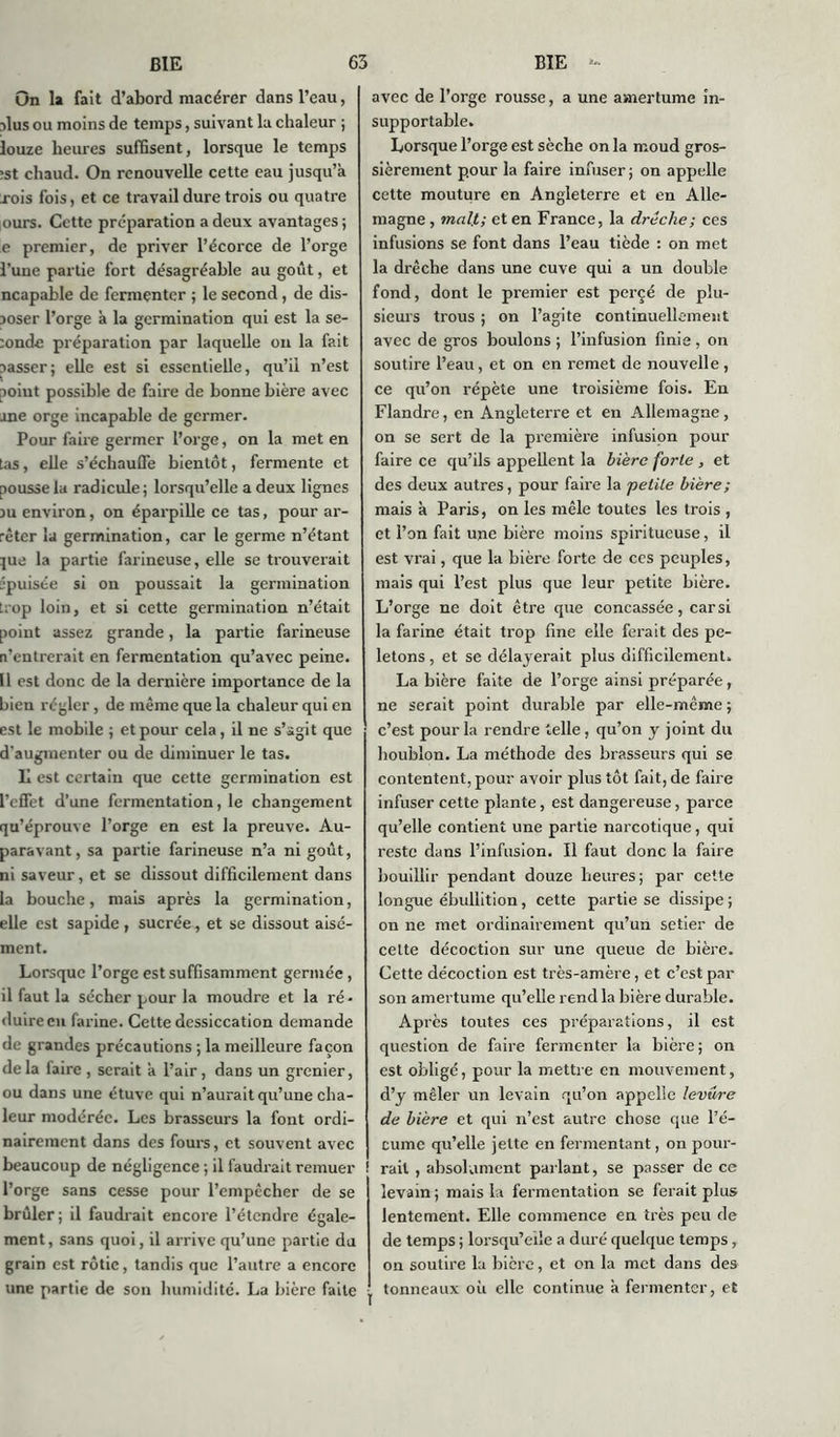 On la fait d’abord macérer dans l’eau, nlus ou moins de temps, suivant la chaleur ; louze heures suffisent, lorsque le temps ;st chaud. On renouvelle cette eau jusqu’à xois fois, et ce travail dure trois ou quatre ours. Cette préparation a deux avantages ; e premier, de priver l’écorce de l’orge l’une partie fort désagréable au goût, et ncapable de fermenter ; le second, de dis- poser l’orge à la germination qui est la se- :onde préparation par laquelle on la fait passer; elle est si essentielle, qu’il n’est aoiut possible de faire de bonne bière avec ane orge incapable de germer. Pour faire germer l’orge, on la met en tas, elle s’échauffe bientôt, fermente et pousse la radicule ; lorsqu’elle a deux lignes pu environ, on éparpille ce tas, pour ar- rêter la germination, car le germe n’étant jue la partie farineuse, elle se trouverait ■puisée si on poussait la germination trop loin, et si cette germination n’était point assez grande, la partie farineuse n’entrerait en fermentation qu’avec peine. Il est donc de la dernière importance de la bien régler, de même que la chaleur qui en est le mobile ; et pour cela, il ne s’agit que d'augmenter ou de diminuer le tas. Il est certain que cette germination est l’effet d’une fermentation, le changement qu’éprouve l’orge en est la preuve. Au- paravant, sa partie farineuse n’a ni goût, ni saveur, et se dissout difficilement dans la bouche, mais après la germination, elle est sapide , sucrée, et se dissout aisé- ment. Lorsque l’orge est suffisamment germée, il faut la sécher pour la moudre et la ré- duire en farine. Cette dessiccation demande de grandes précautions ; la meilleure façon delà faire, serait à l’air, dans un grenier, ou dans une étuve qui n’aurait qu’une cha- leur modérée. Les brasseurs la font ordi- nairement dans des fours, et souvent avec beaucoup de négligence ; il faudrait remuer l’orge sans cesse pour l’empêcher de se brûler; il faudrait encore l’étendre égale- ment, sans quoi, il arrive qu’une partie du grain est rôtie, tandis que l’autre a encore une partie de son humidité. La bière faite avec de l’orge rousse, a une amertume in- supportable. Lorsque l’orge est sèche on la moud gros- sièrement pour la faire infuser; on appelle cette mouture en Angleterre et en Alle- magne , mal!.; et en France, la drècke; ces infusions se font dans l’eau tiède : on met la drêche dans une cuve qui a un double fond, dont le premier est percé de plu- sieurs trous ; on l’agite continuellement avec de gros boulons ; l’infusion finis , on soutire l’eau, et on en remet de nouvelle , ce qu’on répète une troisième fois. En Flandre, en Angleterre et en Allemagne , on se sert de la première infusion pour faire ce qu’ils appellent la bière forte , et des deux autres, pour faire la petite bière; mais à Paris, on les mêle toutes les trois , et l’on fait une bière moins spiritucuse, il est vrai, que la bière forte de ces peuples, mais qui l’est plus que leur petite bière. L’orge ne doit être que concassée, car si la farine était trop fine elle ferait des pe- letons, et se délayerait plus difficilement. La bière faite de l’orge ainsi préparée, ne serait point durable par elle-même ; c’est pour la rendre telle, qu’on y joint du houblon. La méthode des brasseurs qui se contentent, pour avoir plus tôt fait, de faire infuser cette plante, est dangereuse, parce qu’elle contient une partie narcotique, qui reste dans l’infusion. Il faut donc la faire bouillir pendant douze heures; par cette longue ébullition, cette partie se dissipe; on ne met ordinairement qu’un setier de celte décoction sur une queue de bière. Cette décoction est très-amère, et c’est par son amertume qu’elle rend la bière durable. Après toutes ces préparations, il est question de faire fermenter la bière; on est obligé, pour la mettre en mouvement, d’y mêler un levain qu’on appelle levure de bière et qui n’est autre chose que l’é- cume qu’elle jette en fermentant, on pour- rait , absolument parlant, se passer de ce levain ; mais la fermentation se ferait plus lentement. Elle commence en très peu de de temps ; lorsqu’elle a duré quelque temps, on soutire la bicre, et on la met dans des tonneaux où elle continue à fermenter, et