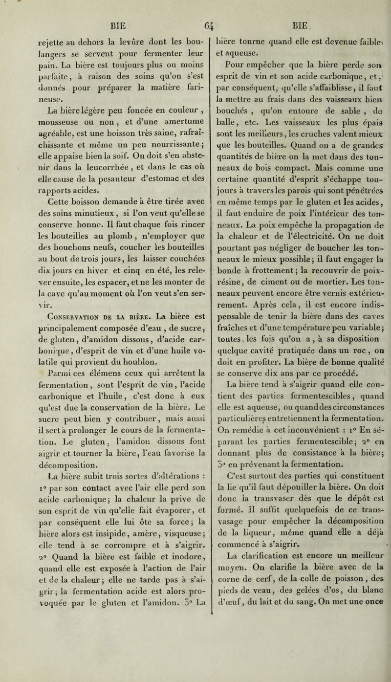 rejette au dehors la levure dont les bou- langers se servent pour fermenter leur pain. La bière est toujours plus ou moins parfaite, à raison des soins qu’on s’est donnés pour préparer la matière fari- neuse. La bière légère peu foncée en couleur , mousseuse ou non, et d’une amertume agréable, est une boisson très saine, rafraî- chissante et même un peu nourrissante ; elle appaise bien la soif. On doit s’en abste- nir dans la leucorrhée , et dans le cas où elle cause de la pesanteur d’estomac et des rapports acides. Cette boisson demande à être tirée avec des soins minutieux , si l’on veut qu’elle se conserve bonne. Il faut chaque fois rincer les bouteilles au plomb , n’employer que des bouchons neufs, coucher les bouteilles au bout de trois jours, les laisser couchées dix jours en hiver et cinq en été, les rele- ver ensuite, les espacer, et ne les monter de la cave qu’au moment où l’on veut s’en ser- vir. Conservation de la bière. La bière est principalement composée d’eau , de sucre, de gluten, d’amidon dissous, d’acide car- bonique, d’esprit de vin et d’une huile vo- latile qui provient du houblon. Parmi ces élémens ceux qui arrêtent la fermentation, sont l’esprit de vin, l’acide carbonique et l’huile, c’est donc à eux qu’est due la conservation de la bière. Le sucre peut bien y contribuer, mais aussi il sert à prolonger le cours de la fermenta- tion. Le gluten. l’amidon dissous font aigrir et tourner la bière, l'eau favorise la décomposition. La bière subit trois sortes d’altérations : i° par son contact avec l’air elle perd son acide carbonique; la chaleur la prive de son esprit de vin qu’elle fait évaporer, et par conséquent elle lui ôte sa force ; la bière alors est insipide, amère, visqueuse; elle tend à se corrompre et a s’aigrir. 2° Quand la bière est faible et inodore, quand elle est exposée a l’action de l’air et de la chaleur; elle ne tarde pas à s’ai- grir; la fermentation acide est alors pro- voquée par le gluten et l’amidon. 5° La bière tonrne quand elle est devenue faiblo et aqueuse. Pour empêcher que la bière perde son esprit de vin et son acide carbonique, et, par conséquent, qu’elle s’affaiblisse, il faut la mettre au frais dans des vaisseaux bien bouchés , qu’on entoure de sable , do balle, etc. Les vaisseaux les plus épais sont les meilleurs, les cruches valent mieux que les bouteilles. Quand on a de grandes quantités de bière on la met dans des ton- neaux de bois compact. Mais comme une certaine quantité d’esprit s’échappe tou- jours a travers les parois qui sont pénétrées en même temps par le gluten et les acides, il faut enduire de poix l’intérieur des ton- neaux. La poix empêche la propagation de la chaleur et de l’électricité. On ne doit pourtant pas négliger de boucher les ton- neaux le mieux possible ; il faut engager la bonde à frottement ; la recouvrir de poix- résine, de ciment ou de mortier. Les ton- neaux peuvent encore être vernis extérieu- rement. Après cela, il est encore indis- pensable de tenir la bière dans des caves fraîches et d’une température peu variable; toutes, les fois qu’on a , à sa disposition quelque cavité pratiquée dans un roc, on doit en profiter. La bière de bonne qualité se conserve dix ans par ce procédé. La bière tend à s’aigrir quand elle con- tient des parties fermentescibles, quand elle est aqueuse, ou quanddescirconstances particulières entretiennent la fermentation. On remédie à cet inconvénient : i° En sé- parant les parties fermentescible; 2° en donnant plus de consistance à la bière; 5 en prévenant la fermentation. C’est surtout des parties qui constituent la lie qu’il faut dépouiller la bière. On doit donc la transvaser dès que le dépôt est formé. Il suffit quelquefois de ce trans- vasage pour empêcher la décomposition de la liqueur, même quand elle a déjà commencé à s’aigrir. La clarification est encore un meilleur moyen. On clarifie la bière avec de la corne de cerf, de la colle de poisson, des pieds de veau, des gelées d’os, du blanc d’œuf, du lait et du sang. On met une once