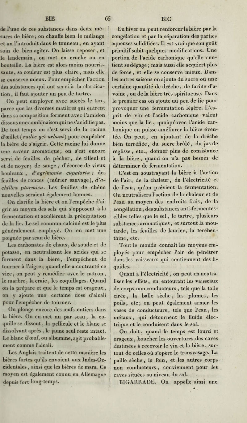 de l’une de ces substances dans deux me- sures de bière ; on chauffe bien le mélange et on l'introduit dans le tonneau, en ayant soin de bien agiter. On laisse reposer, et le lendemain, on met en cruche ou en bouteille. La bière est alors moins nourris- sante , sa couleur est plus claire, mais elle se conserve mieux. Pour empêcher l’action des substances qui ont servi a la clarifica- tion , il faut ajouter un peu de tartre. On peut employer avec succès le tan, parce que les diverses matières qui entrent dans sa composition forment avec l’amidon dissous une combinaison qui ne s’acidifie pas. De tout temps on s’est servi de la racine d’œillet ( radix geï urbani) pour empêcher la bière de s’aigrir. Cette racine lui donne une saveur aromatique ; on s’est encore servi de feuilles de pêcher, de tilleul et et de noyer ; de sauge , d’écorce de vieux bouleaux , d’agrimonia cupaloria ; des feuilles de ronces (mûrier sauvage), d’a- chillea ptarmica. Les feuilles de chêne nouvelles seraient également bonnes. On clarifie la bière et on l’empêche d’ai- grir au moyen des sels qui s’opposent à la fermentation et accélèrent la précipitation de la lie. Le sel commun calciné est le plus généralement employé. On en met une poignée par seau de bière. Les carbonates de chaux, de soude et de potasse, en neutralisant les acides qui se forment dans la bière, l’empêchent de tourner à l’aigre ; quand elle a contracté ce vice, on peut y remédier avec le natron, le marbre, la craie, les coquillages. Quand on la prépare et que le temps est orageux , on y ajoute une certaine dose d’alcali pour l’empêcher de tourner. On plonge encore des œufs entiers dans la bière. On en met un par seau, la co- quille se dissout, la pellicule et le blanc se dissolvant après , le jaune seul reste intact. Le blanc d’œuf, ou albumine, agit probable- ment comme l’alcali. Les Anglais traitent de cette manière les bières fortes qu’ils envoient aux Indes-Oc- cidentales , ainsi que les bières de mars. Ce moyen est également connu en Allemagne depuis fort long-temps. En hiver on peut renforcer la bière par la congélation et par la séparation des parties aqueuses solidifiées. Il est vrai que son goût primitif subit quelques modifications. Une portion de l’acide carbonique qu’elle con- tient se dégage ; mais aussi elle acquiert plus de force, et elle se conserve mieux. Dans les autres saisons on ajoute du sucre ou une certaine quantité de drêche, de farine d’a- voine , ou de la bière très spiritueuse. Dans le premier cas on ajoute uu peu de lie pour provoquer une fermentation légère. L’es- prit de vin et l’acide carbonique valent moins que la lie , quoiqu’avec l’acide car- bonique on puisse améliorer la bière éven- tée. On peut, en ajoutant de la drêche bien torréfiée, du sucre brûlé, du jus de reglisse, etc., donner plus de consistance a la bière, quand on n’a pas besoin de déterminer de fermentation. C’est en soustrayant la bière à l’action de l’air, de la chaleur, de l’électricité et de l’eau, qu’on prévient la fermentation. On neutralisera l’action de la chaleur et de l’eau au moyen des endroits frais, de la congélation, des substances anti-ferinentes- cibles telles que le sel, le tartre, plusieurs substances aromatiques, et surtout la mou- tarde, les feuilles de laurier, la térében- thine, etc. Tout le monde connaît les moyens em- ployés pour empêcher l’air de pénétrer dans les vaisseaux qui contiennent des li- quides. Quant a l’électricité, on peut en neutra- liser les effets, en entourant les vaisseaux de corps non conducteurs , tels que la toile cirée, la balle sèche, les plumes, les poils, etc ; on peut également armer les vases de conducteurs, tels que l’eau, les métaux, qui détournent le fluide élec- trique et le conduisent dans le sol. On doit, quand le temps est lourd et orageux , boucher les ouvertures des caves destinées a recevoir le vin et la bière, sur- tout de celles où s’opère le transvasage. La paille sèche, le foin, et les autres corps non conducteurs , conviennent pour les caves situées au niveau du sol. BIGARRADE. On appelle ainsi une