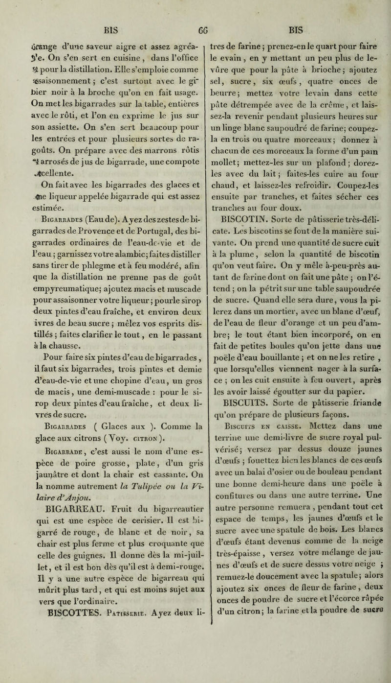 Orange d’une saveur aigre et assez agréa- S>'e. On s’en sert en cuisine , dans l’office Sjl pour la distillation. Elle s’emploie comme 'assaisonnement ; c’est surtout avec le gl“ bier noir à la broche qu’on en fait usage. On met les bigarrades sur la table, entières avec le rôti, et l’on en exprime le jus sur son assiette. On s’en sert beaucoup pour les entrées et pour plusieurs sortes de ra- goûts. On prépare avec des marrons rôtis arrosés de jus de bigarrade, une compote .Jtcellente. On fait avec les bigarrades des glaces et One liqueur appelée bigarrade qui est assez estimée. Bigarrades (Eau de). Ayez des zestes de bi- garrades de Provence et de Portugal, des bi- garrades ordinaires de l’eau-de-vie et de l’eau ; garnissez votre alambic; faites distiller sans tirer de pblegme et à feu modéré, afin que la distillation ne prenne pas de goût empyreumatique; ajoutez macis et muscade pour assaisonner votre liqueur ; pourle sirop deux pintes d’eau fraîche, et environ deux ivres de beau sucre ; mêlez vos esprits dis- tillés ; faites clarifier le tout, en le passant à la chausse. Pour faire six pintes d’eau de bigarrades, il faut six bigarrades, trois pintes et demie d’eau-de-vie et une chopine d’eau, un gros de macis, une demi-muscade : pour le si- rop deux pintes d’eau fraîche, et deux li- vres de sucre. Bigarrades ( Glaces aux ). Comme la glace aux citrons (Voy. citron). Bigarrade, c’est aussi le nom d’une es- pèce de poire grosse, plate, d’un gris jaupâtre et dont la chair est cassante. On la nomme autrement la Tulipée on la pi- laire d’Anjou. BIGARREAU. Fruit du bigarreautier qui est une espèce de cerisier. Il est bi- garré de rouge, de blanc et de noir, sa chair est plus ferme et plus croquante que celle des guignes. Il donne dès la mi-juil- let, et il est bon dès qu’il est à demi-rouge. Il y a une autre espèce de bigarreau qui mûrit plus tard, et qui est moins sujet aux vers que l’ordinaire. BISCOTTES. Pâtisserie. Ayez deux li- tres de farine ; prenez-en le quart pour faire le evain, en y mettant un peu plus de le- vûre que pour la pâte à brioche ; ajoutez sel, sucre, six œufs, quatre onces de beurre; mettez votre levain dans cette pâte détrempée avec de la crème, et lais- sez-la revenir pendant plusieurs heures sur un linge blanc saupoudré de farine; coupez- la en trois ou quatre morceaux ; donnez à chacun de ces morceaux la forme d’un pain mollet; mettez-les sur un plafond; dorez- les avec du lait ; faites-les cuire au four chaud, et laissez-lcs refroidir. Coupez-les ensuite par tranches, et faites sécher ces tranches au four doux. BISCOTIN. Sorte de pâtisserie très-déli- cate. Les biscotins se font de la manière sui- vante. On prend une quantité de sucre cuit à la plume , selon la quantité de biscotin qu’on veut faire. On y mêle à-peu-près au- tant de farine dont on fait une pâte ; on l’é- tend ; on la pétrit sur une table saupoudrée de sucre. Quand elle sera dure, vous la pi- lerez dans un mortier, avec un blanc d’œuf, de l’eau de lleur d’orange et un peu d’am- bre; le tout étant bien incorporé, on en fait de petites boules qu’on jette dans une poêle d’eau bouillante ; et on ne les retire , que lorsqu’elles viennent nager à la surfa- ce ; on les cuit ensuite à feu ouvert, après les avoir laissé égoutter sur du papier. BISCUITS. Sorte de pâtisserie friande qu’on prépare de plusieurs façons. Biscuits en caisse. Mettez dans une terrine une demi-livre de sucre royal pul- vérisé ; versez par dessus douze jaunes d’œufs ; fouettez bien les blancs de ces œufs avec un balai d’osier ou de bouleau pendant une bonne demi-heure dans une poêle à confitures ou dans une autre terrine. Une autre personne remuera , pendant tout cet espace de temps, les jaunes d’œufs et le sucre avec une spatule de bois. Les blancs d’œufs étant devenus comme de la neige très-épaisse, versez votre mélange de jau- nes d’œufs et de sucre dessus votre neige ; remuez-le doucement avec la spatule; alors ajoutez six onces de fleur de farine , deux onces de poudre de sucre et l’écorce râpée d’un citron; la farine et la poudre de sucro