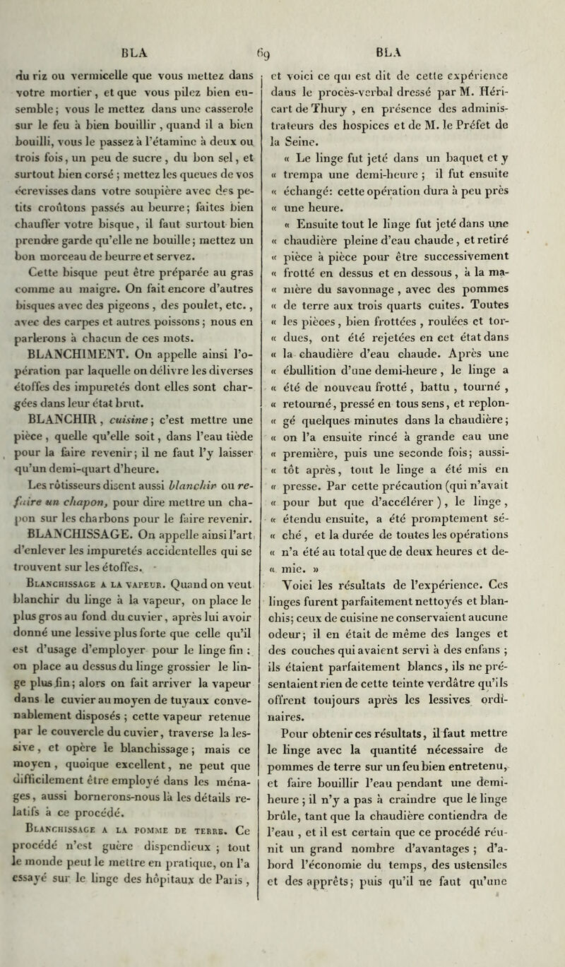 du riz on vermicelle que vous mettez dans votre mortier, et que vous pilez bien en- semble; vous le mettez dans une casserole sur le feu à bien bouillir , quand il a bien bouilli, vous le passez à l’étamine à deux ou trois fois, un peu de sucre , du bon sel, et surtout bien corsé ; mettez les queues de vos écrevisses dans votre soupière avec des pe- tits croûtons passés au beurre ; faites bien chauftèr votre bisque, il faut surtout bien prendre garde qu’elle ne bouille; mettez un bon morceau de beurre et servez. Cette bisque peut être préparée au gras comme au maigre. On fait encore d’autres bisques avec de3 pigeons , des poulet, etc., avec des carpes et autres poissons ; nous en parlerons à chacun de ces mots. BLANCHIMENT. On appelle ainsi l’o- pération par laquelle on délivre les diverses étoffes des impuretés dont elles sont char- gées dans leur état brut. BLANCHIR , cuisine ; c’est mettre une pièce , quelle qu’elle soit, dans l’eau tiède pour la faire revenir; il ne faut l’y laisser qu’un demi-quart d’heure. Les rôtisseurs disent aussi blanchir ou re- faire un chapon, pour dire mettre un cha- pon sur les charbons pour le faire revenir. BLANCHISSAGE. On appelle ainsi l’art, d’enlever les impuretés accidentelles qui se trouvent sur les étoffes. Blanchissage a la vapeur. Quand on veut blanchir du linge à la vapeur, on place le plus gros au fond du cuvier, après lui avoir donné une lessive plus forte que celle qu’il est d’usage d’employer pour le linge fin ; on place au dessus du linge grossier le lin- ge plus fin; alors on fait arriver la vapeur dans le cuvier au moyen de tuyaux conve- nablement disposés ; cette vapeur retenue par le couvercle du cuvier, traverse la les- sive , et opère le blanchissage ; mais ce moyen , quoique excellent, ne peut que difficilement être employé dans les ména- ges, aussi bornerons-nous là les détails re- latifs à ce procédé. Blanchissage a la pomme de terre. Ce procédé n’est guère dispendieux ; tout le inonde peut le mettre en pratique, on l’a essayé sur le linge des hôpitaux de Paiis , et voici ce qui est dit de cette expérience dans le procès-verbal dressé par M. Héri- cart de Thury , en présence des adminis- trateurs des hospices et de M. le Préfet de la Seine. « Le linge fut jeté dans un baquet et y « trempa une demi-heure ; il fut ensuite « échangé: cette opération dura à peu près « une heure. « Ensuite tout le linge fut jeté dans une « chaudière pleine d’eau chaude , et retiré « pièce à pièce pour être successivement « frotté en dessus et en dessous, à la nia- it mère du savonnage , avec des pommes « de terre aux trois quarts cuites. Toutes « les pièces, bien frottées , roulées et tor- « dues, ont été rejetées en cet état dans « la chaudière d’eau chaude. Après une « ébullition d’une demi-heure , le linge a « été de nouveau frotté , battu , tourné , « retourné, pressé en tous sens, et replon- « gé quelques minutes dans la chaudière ; « on l’a ensuite rincé à grande eau une « première, puis une seconde fois; aussi- « tôt après, tout le linge a été mis en h presse. Par cette précaution (qui n’avait « pour but que d’accélérer ), le linge, <t étendu ensuite, a été promptement se- rt ché , et la durée de toutes les opérations « n’a été au total que de deux heures et de- « mie. « Yoici les résultats de l’expérience. Ces linges furent parfaitement nettoyés et blan- chis; ceux de cuisine ne conservaient aucune odeur; il en était de même des langes et des couches qui avaient servi à des enfans ; ils étaient parfaitement blancs, ils ne pré- sentaient rien de cette teinte verdâtre qu’ils offrent toujours après les lessives ordi- naires. Pour obtenir ces résultats, il faut mettre le linge avec la quantité nécessaire de pommes de terre sur un feu bien entretenu, et faire bouillir l’eau pendant une demi- heure ; il n’y a pas à craindre que le linge brûle, tant que la chaudière contiendra de l’eau , et il est certain que ce procédé réu- nit un grand nombre d’avantages ; d’a- bord l’économie du temps, des ustensiles et des apprêts; puis qu’il ne faut qu’une