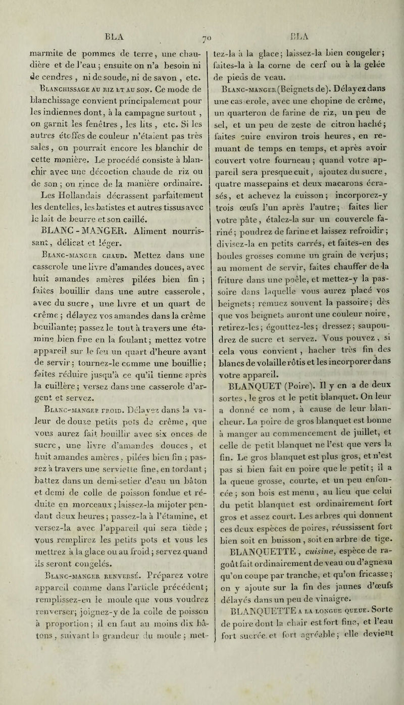 7° marmite de pommes de terre, une chau- dière et de l’eau ; ensuite on n’a besoin ni de cendres , ni de soude, ni de savon , etc. Blanchissage au riz et au son. Ce mode de blanchissage convient principalement pour les indiennes dont, à la campagne surtout , on garnit les fenêtres , les lits , etc. Si les autres étoffes de couleur n’étaient pas très sales, on pourrait encore les blanchir de cette manière. Le procédé consiste à blan- chir avec une décoction chaude de riz ou de son ; on rince de la manière ordinaire. Les Hollandais décrassent parfaitement les dentelles, les batistes et autres tissus avec le lait de beurre et son caillé. BLANC-MANGER. Aliment nourris- sant , délicat et léger. Blanc-manger chaud. Mettez dans une casserole une livre d’amandes douces, avec huit amandes amères pilées bien fin ; laites bouillir dans une autre casserole, avec du sucre, une livre et un quart de crêmc. ; délayez vos amandes dans la crème bouillante; passez le tout à travers une éta- mine bien fine en la foulant ; mettez votre appareil sur le feu un quart d’heure avant de servir : tourncz-le comme une bouillie ; faites réduire jusqu’à ce qu’il tienne apres la cuillère ; versez dans une casserole d’ar- gent et servez. Blanc-mangep. rpoiD. Délavez dans la va- leur de douze petits pots de crème, que vous aurez fait bouillir avec six onces de sucre, une livre d’amandes douces , et huit amandes amères, pilées bien fin ; pas- sez a travers une serviette fine, en tordant ; battez dans un demi-setier d’eau un bâton et demi de colle de poisson fondue et ré- duite en morceaux ; laissez-la mijoter pen- dant deux heures ; passez-la à l’étamine, et versez-la avec l’appareil qui sera tiède ; vous remplirez les petits pots et vous les mettrez a la glace ou au froid ; servez quand ils seront congelés. Blanc-mancer renversé. Préparez votre appareil comme dans l’article précédent; remplissez-eu le moule que vous voudrez renverser; joignez-y de la code de poisson à proportion; il en faut au moins dix bâ- tons, suivant la grandeur lu moule; met- tez-la â la glace; laissez-la bien congeler; faites-la à la corne de cerf ou à la gelée de pieds de veau. Blanc-manger (Beignets de). Délayez dans une cas eroîe, avec une chopine de crème, un quarteron de farine de riz, un peu de sel, et un peu de zeste de citron haché; faites cuire environ trois heures, en re- muant de temps en temps, et après avoir couvert votre fourneau ; quand votre ap- pareil sera presque cuit, ajoutez du sucre , quatre massepains et deux macarons écra- sés , et achevez la cuisson ; incorporez-y trois œufs l’un après l’autre ; faites lier votre pâte, étalcz-la sur un couvercle fa- riné ; poudrez de farine et laissez refroidir ; divisez-la en petits carrés, et faites-en des boules grosses comme un grain de verjus; au moment de servir, faites chauffer de-la friture dans une poêle, et mettez-y la pas- soire dans laquelle vous aurez placé vos beignets : remuez souvent la passoire ; dès que vos beignets auront une couleur noire, retirez-les; égouttcz-les; dressez; saupou- drez de sucre et servez. Vous pouvez, si cela vous convient , hacher très fin des blancs de volaille rôtis et les incorporer dans votre appareil. BLANQUET (Poire). Il y en a de deux sortes, le gros et le petit blanquet. On leur a donné ce nom, à cause de leur blan- cheur. La poire de gros blanquet est bonne à manger au commencement de juillet, et celle de petit blanquet ne l’est que vers la fin. Le gros blanquet est plus gros, et n’est pas si bien fait en poire que le petit ; il a la queue grosse, courte, et un peu enfon- cée ; son bois est menu, au lieu que celui du petit blanquet est ordinairement fort gros et assez court. Les arbres qui donnent ces deux espèces de poires, réussissent fort bien soit en buisson , soit en arbre de tige. BLANQUETTE , cuisine, espèce de ra- goût fait ordinairement de veau ou d’agneau qu’on coupe par tranche, et qu’on fricasse ; on y ajoute sur la fin des jaunes d’œufs délayés dans un peu de vinaigre. BLANQUETTE a la longue queue. Sorte de poire dont la cliair est fort fine, et l’eau fort sucrée.et fort agréable; elle devient