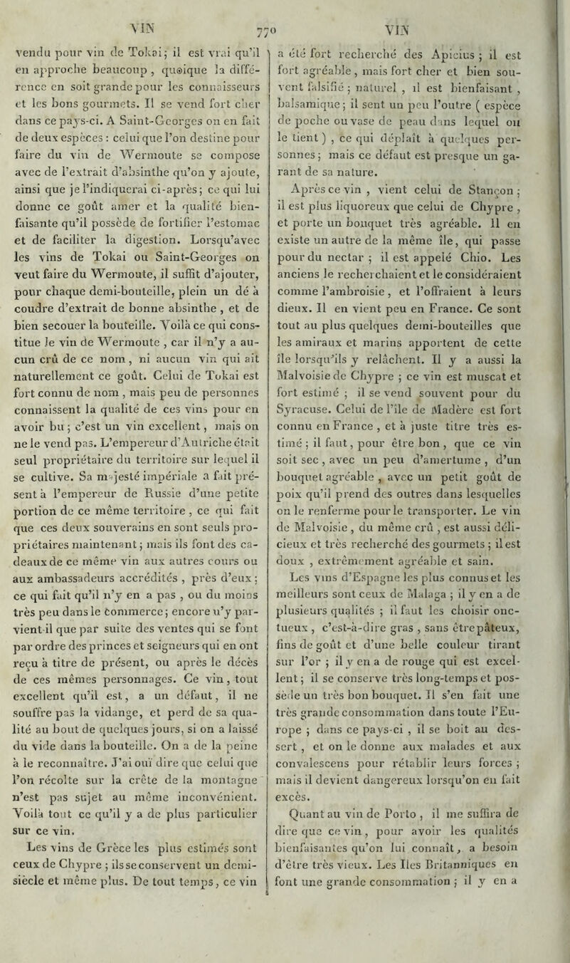 en approche beaucoup , quoique 'a diffé- rence en soit grande pour les connaisseurs et les bons gourmets. Il se vend fort cher clans ce pays-ci. A Saint-Georges on en fait de deux espèces : celui que l’on destine pour faire du vin de Wermoute se compose avec de l’extrait d’absinthe qu’on y ajoute, ainsi que je l’indiquerai ci-après; ce qui lui donne ce goût amer et la qualité bien- faisante qu’il possède de fortifier l’estomac et de faciliter la digestion. Lorsqu’avec les vins de Tokai ou Saint-Georges on veut faire du Wermoute, il suffit d’ajouter, pour chaque demi-bouteille, plein un dé à coudre d’extrait de bonne absinthe , et de bien secouer la bouteille. Voilà ce qui cons- titue Je vin de Wermoute , car il n’y a au- cun crû de ce nom , ni aucun vin qui ait naturellement ce goût. Celui de Tokai est fort connu de nom , mais peu de personnes connaissent la qualité de ces vins pour en avoir bu ; c’est un vin excellent, mais on ne le vend pas. L’empereur d’Autriche était seul propriétaire du territoire sur lequel il se cultive. Sa majesté impériale a fait pré- sent à l’empereur de Russie d’une petite portion de ce même territoire , ce qui fait que ces deux souverains en sont seuls pro- priétaires maintenant ; mais ils font des ca- deaux de ce même vin aux autres cours ou aux ambassadeurs accrédités , près d’eux : ce qui fait qu’il n’y en a pas , ou du moins très peu dans le commerce ; encore u’y par- vient il que par suite des ventes qui se font par ordre des princes et seigneurs qui en ont reçu à titre de présent, ou après le décès de ces mêmes personnages. Ce vin, tout excellent qu’il est, a un défaut, il ne souffre pas la vidange, et perd de sa qua- lité au bout de quelques jours, si on a laissé du vide dans la bouteille. On a de la peine à le reconnaître. J’ai ouï dire que celui que l’on récolte sur la crête de la montagne n’est pas sujet au même inconvénient. Voilà tout ce qu’il y a de plus particulier sur ce vin. Les vins de Grèce les plus estimés sont ceux de Chypre ; ils se conservent un demi- siècle et même plus. De tout temps, ce vin fort agréable , mais fort cher et bien sou- vent falsifié ; naturel , il est bienfaisant , balsamique ; il sent un peu l’outre ( espèce de poche ou vase de peau clans lequel ou le tient ) , ce qui déplaît à quelques per- sonnes ; mais ce défaut est presque un ga- rant de sa nalure. Après ce vin , vient celui de Stancon .; il est plus liquoreux que celui de Chypre , et porte un bouquet très agréable. 11 en existe un autre de la même île, qui passe pour du nectar ; il est appelé Chio. Les anciens le recherchaient et le considéraient comme l’ambroisie, et l’offraient à leurs dieux. Il en vient peu en France. Ce sont tout au plus quelques demi-bouteilles que les amiraux et marins apportent de cette île lorsqu’ils y relâchent. Il y a aussi la Malvoisie de Chypre ; ce vin est muscat et fort estimé ; il se vend souvent pour du Syracuse. Celui de l’ile de Madère est fort connu en France , et à juste titre très es- timé ; il faut, pour être bon, que ce vin soit sec , avec un peu d’amertume , d’un bouquet agréable , avec un petit goût de poix qu’il prend des outres dans lesquelles on le renferme pour le transporter. Le vin do Malvoisie , du même crû , est aussi déli- cieux et très recherché des gourmets ; il est doux , extrêmement agréable et sain. Les vins d’Espagne les plus connus et les meilleurs sont ceux de Malaga ; il y en a de plusieurs qualités ; il faut les choisir onc- tueux , c’est-à-dire gras , sans être pâteux, fins de goût et d’une belle couleur tirant sur l’or ; il y en a de rouge qui est excel- lent ; il se conserve très long-temps et pos- sède un très bon bouquet. Il s’en fait une très grande consommation dans toute l’Eu- rope ; dans ce pays-ci , il se boit au des- sert , et on le donne aux malades et aux convalescens pour rétablir leurs forces ; mais il devient dangereux lorsqu’on en fait excès. Quant au vin de Porto , il me suffira de dire que ce vin , pour avoir les qualités bienfaisantes qu’on lui connaît, a besoin d’être très vieux. Les Iles Britanniques en font une grande consommation ; il y en a