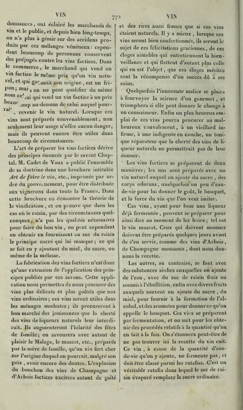 dounauces, ont éclairé les marchands de vm et le public, et depuis bien long-temps, on n’a plus à gémir sur des accidens pro- duits par ces mélanges vénéneux : cepen- dant beaucoup de personnes conservent des préjugés contre les vins factices. Dans le commerce, le marchand qui vend un vin factice le même prix qu’un vin natu- iel, et qui gar antit son origine , est un fri- pon ; ,na* s on ne peut qualifier du même nom ce’iUj qUiVend un vin factice à un prix beaur ^0Up au-dessous de celui auquel pour- æ c revenir le vin naturel. Lorsque ces vins sont préparés convenablement, non seulement leur usage n’offre aucun danger, mais ils peuvent encore être utiles dans beaucoup de circonstances. L’art de préparer les vins factices dérive des principes énoncés par le savant Chap- tal. M. Cadet de Vaux a publié l’ensemble de sa doctrine dans une brochure intitulée Art de faire te vin, etc., imprimée par or- dre du gouvernement, pour être distribuée aux vignerons dans toute la France. Dans cette brochure on démontre la théorie de la vinification, et on prouve que dans les cas où le raisin, par des circonstances quel- conques , n’a pas les qualités nécessaires pour faire du bon vin , on peut cependant en obtenir en fournissant au suc du raisin le principe sucré qui lui manque ; ce qui se fait en y ajoutant du miel, du sucre, ou même de la mélasse. La fabrication des vins factices n’est donc qu’une extension de l’application des prin- cipes publiés par ces savans. Cette appli- cation nous permettra de nous procurer des vins plus délicats et plus goûtés que nos vins ordinaires ; ces vins seront utiles dans les ménages modestes ; ils procureront à bon marché des jouissances que la cherté des vins de liqueurs naturels leur interdi- rait. Ils augmenteront l’hilarité des fêtes de famille; on savourera avec autant de plaisir le Malaga, le muscat, etc., préparés par la mère de famille, qu’un vin fort cher sur l’origine duquel on pourrait, malgré son prix , avoir encore des doutes. L’explosion du bouchon des vins de Champagne et d’Arbois factices excitera autant de gaîté 77* VIN et des rires aussi francs que si ces vins étaient naturels. Il y a mieux , lorsque ces vins seront bien confectionnés, ils seront le sujet de ces félicitations gracieuses, de ces éloges aimables qui entretiennent la bien- veillance et qui flattent d’autant plus celle qui en est l’objet, que ces éloges mérités sont la récompense d’un succès dû à ses soins. Quelquefois l’innocente malice se plaira à fourvoyer la science d’un gourmet , et triomphera si elle peut donner le change à un connaisseur. Enfin un plus heureux em- ploi de ces vins pourra procurer au mal- heureux convalescent, à un vieillard in- firme, à une indigente en couche, un toni- que réparateur que la cherté des vins de li- queur naturels ne permettrait pas de leur donner. Les vins factices se préparent de deux manières; les uns sont préparés avec un vin naturel auquel on ajoute du sucre , des corps odorans, Quelquefois un peu d’eau- de-vie pour lui donner le goût, le bouquet, et la force du vin que l’on veut imiter. Ces vins, ayant pour base une liqueur déjà fermentée , peuvent se préparer pour ainsi dire au moment de les boire ; tel est le vin muscat. Ceux qui doivent mousser doivent être préparés quelques jours avant de s’en servir, comme des vins d’Arbois, de Champagne mousseux, dont nous don- nons la recette. Les autres, au contraire, se font avec des substances sèches auxquelles on ajoute de l’eau , avec du suc de raisin frais ou soumis à l’ébullition, enfin avec divers fruits auxquels souvent on ajoute du sucre , du miel, pour fournir à la formation de l’ai— cohol, etdes aromates pour donnerce qu’on appelle le bouquet. Ces vins se préparent par fermentation, et on suit pour les obte- nir des procédés relatifs à la quantité qu’on en fait à la fois. On s’étonnera peut-être de ne pas trouver ici la recette du vin cuit. Ce vin , à cause de la quantité d’eau- de-vie qu’on y ajoute, ne fermente pas , et doit être classé parmi les ratafias. C’est un véritable ratafia dans lequel le suc de rai- sin évaporé remplace le sucre ordinaire.
