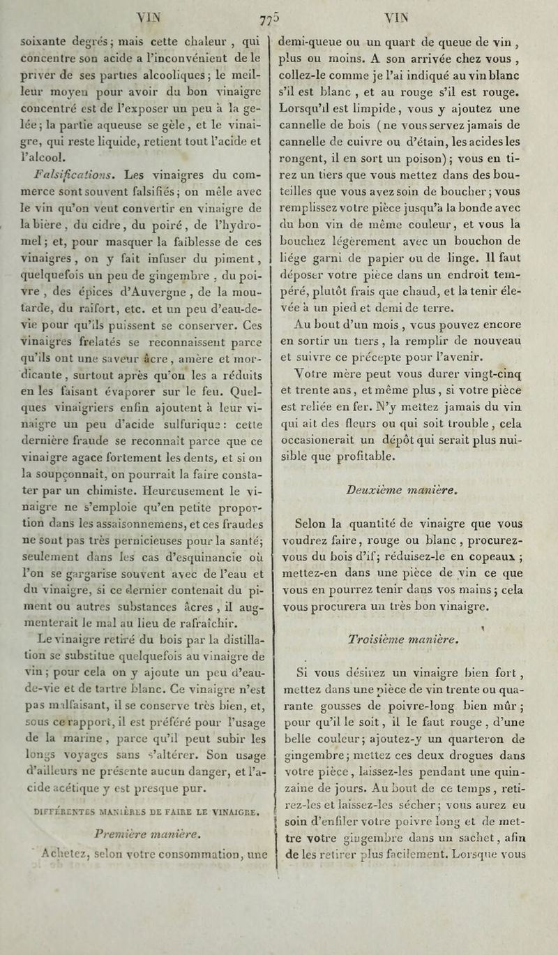 77j soixante degrés ; mais cette chaleur , qui concentre son acide a l’inconvénient de le priver de ses parties alcooliques ; le meil- leur moyeu pour avoir du bon vinaigre concentré est de l’exposer un peu à la ge- lée; la partie aqueuse se gèle, et le vinai- gre, qui reste liquide, retient tout l’acide et l’alcool. Falsifications. Les vinaigres du com- merce sont souvent falsifiés; on mêle avec le vin qu’on veut convertir en vinaigre de la bière, du cidre, du poiré, de l’hydro- mel ; et, pour masquer la faiblesse de ces vinaigres, on y fait infuser du piment, quelquefois un peu de gingembre , du poi- vre , des épices d’Auvergne , de la mou- tarde, du raifort, etc. et un peu d’eau-de- vie pour qu’ils puissent se conserver. Ces vinaigres frelatés se reconnaissent parce qu’ils ont une saveur âcre, amère et mor- dicante, surtout après qu’on les a réduits en les faisant évaporer sur le feu. Quel- ques vinaigriers enfin ajoutent à leur vi- naigre un peu d’acide sulfurique: cette dernière fraude se reconnaît parce que ce vinaigre agace fortement les dents, et si on la soupçonnait, on pourrait la faire consta- ter par un chimiste. Heureusement le vi- naigre ne s’emploie qu’en petite propor- tion dans les assaisonnemens, et ces fraudes ne sont pas très pernicieuses pour la santé; seulement dans les cas d’esquinancie où l’on se gargarise souvent avec de l’eau et du vinaigre, si ce dernier contenait du pi- ment ou autres substances âcres , il aug- menterait le mal au lieu de rafraîchir. Le vinaigre retiré du bois par la distilla- tion se substitue quelquefois au vinaigre de vin ; pour cela on y ajoute un peu d’eau- do- vie et de tartre blanc. Ce vinaigre n’est pas imlfaisant, il se conserve très bien, et, sous ce rapport, il est préféré pour l’usage de la marine , parce qu’il peut subir les longs voyages sans s’altérer. Son usage d’ailleurs ne présente aucun danger, et l’a- cide acétique y est presque pur. DIFFERENTES MANIERES DE FAIRE LE VINAIGRE. Première manière. Achetez, selon votre consommation, une demi-queue ou un quart de queue de vin , plus ou moins. A son arrivée chez vous , collez-le comme je l’ai indiqué au vin blanc s’il est blanc , et au rouge s’il est rouge. Lorsqu’il est limpide, vous y ajoutez une cannelle de bois (ne vous servez jamais de cannelle de cuivre ou d’étain, les acides les rongent, il en sort un poison) ; vous en ti- rez un tiers que vous mettez dans des bou- teilles que vous avez soin de boucher; vous remplissez votre pièce jusqu’à la bonde avec du bon vin de même couleur, et vous la bouchez légèrement avec un bouchon de liège garni de papier ou de linge. 11 faut déposer votre pièce dans un endroit tem- péré, plutôt frais que chaud, et la tenir éle- vée à un pied et demi de terre. Au bout d’un mois , vous pouvez encore en sortir un tiers , la remplir de nouveau et suivre ce précepte pour l’avenir. Votre mère peut vous durer vingt-cinq et trente ans, et même plus , si votre pièce est reliée en fer. N’y mettez jamais du vin qui ait des fleurs ou qui soit trouble, cela occasionerait un dépôt qui serait plus nui- sible que profitable. Deuxième manière. Selon la quantité de vinaigre que vous voudrez faire, rouge ou blanc, procurez- vous du bois d’if; réduisez-le en copeaux ; mettez-en dans une pièce de vin ce que vous en pourrez tenir dans vos mains ; cela vous procurera un très bon vinaigre. Troisième manière. Si vous désirez un vinaigre bien fort , mettez dans une pièce de vin trente ou qua- rante gousses de poivre-long bien mûr ; pour qu’il le soit, il le faut rouge , d’une belle couleur; ajoutez-y un quarteron de gingembre ; mettez ces deux drogues dans votre pièce, laissez-les pendant une quin- zaine de jours. Au bout de ce temps, reti- rez-îes et laissez-lcs sécher; vous aurez eu soin d’enfiler votre poivre long et démet- tre votre gingembre dans un sachet, afin de les retirer plus facilement. Lorsque vous