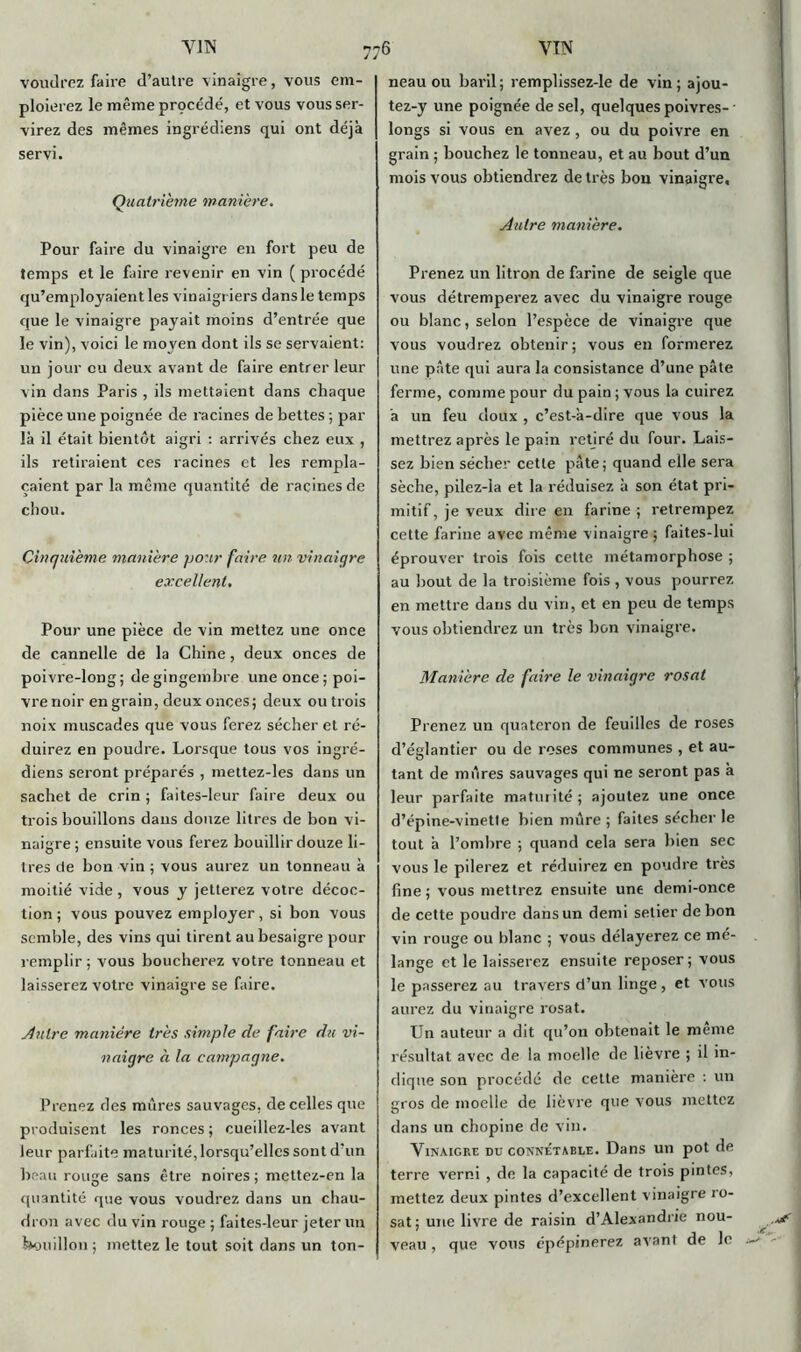 voudrez faire d’autre vinaigre, vous em- ploierez le même procédé, et vous vous ser- virez des mêmes ingrédiens qui ont déjà servi. Quatrième manière. Pour faire du vinaigre en fort peu de temps et le faire revenir en vin ( procédé qu’employaient les vinaigriers dans le temps que le vinaigre payait moins d’entrée que le vin), voici le moyen dont ils se servaient: un jour eu deux avant de faire entrer leur vin dans Paris , ils mettaient dans chaque pièce une poignée de racines de bettes ; par là il était bientôt aigri : arrivés chez eux , ils retiraient ces racines et les rempla- çaient par la même quantité de racines de chou. Cinquième manière pour faire un vinaigre excellent. Pour une pièce de vin mettez une once de cannelle de la Chine, deux onces de poivre-long; de gingembre une once ;poi- vre noir en grain, deux onces; deux ou trois noix muscades que vous ferez sécher et ré- duirez en poudre. Lorsque tous vos ingré- diens seront préparés , mettez-les dans un sachet de crin ; faites-leur faire deux ou trois bouillons dans douze litres de bon vi- naigre ; ensuite vous ferez bouillir douze li- tres de bon vin ; vous aurez un tonneau à moitié vide, vous y jetterez votre décoc- tion ; vous pouvez employer, si bon vous semble, des vins qui tirent au besaigre pour remplir; vous boucherez votre tonneau et laisserez votre vinaigre se faire. Autre manière très simple de faire du vi- naigre à la campagne. Prenez des mures sauvages, de celles que produisent les ronces ; cueillez-les avant leur parfaite maturité, lorsqu’elles sont d’un beau rouge sans être noires; mettez-en la quantité que vous voudrez dans un chau- dron avec du vin rouge ; faites-leur jeter un bouillon ; mettez le tout soit dans un ton- neau ou baril; remplissez-le de vin; ajou- tez-y une poignée de sel, quelques poivres- ■ longs si vous en avez , ou du poivre en grain ; bouchez le tonneau, et au bout d’un mois vous obtiendrez de très bon vinaigre. Autre manière. Prenez un litron de farine de seigle que vous détremperez avec du vinaigre rouge ou blanc, selon l’espèce de vinaigre que vous voudrez obtenir; vous en formerez une pâte qui aura la consistance d’une pâte ferme, comme pour du pain ; vous la cuirez à un feu doux , c’est-à-dire que vous la mettrez après le pain retiré du four. Lais- sez bien sécher cette pâte; quand elle sera sèche, pilez-la et la réduisez à son état pri- mitif, je veux dire en farine ; retrempez cette farine avec même vinaigre ; faites-lui éprouver trois fois cette métamorphose ; au bout de la troisième fois , vous pourrez en mettre dans du vin, et en peu de temps vous obtiendrez un très bon vinaigre. Manière de faire le vinaigre rosat Prenez un quateron de feuilles de roses d’églantier ou de roses communes , et au- tant de môres sauvages qui ne seront pas à leur parfaite maturité; ajoutez une once d’épine-vinette bien mûre ; faites sécher le tout à l’ombre ; quand cela sera bien sec vous le pilerez et réduirez en poudre très fine ; vous mettrez ensuite une demi-once de cette poudre dans un demi selier de bon vin rouge ou blanc ; vous délayerez ce mé- lange et le laisserez ensuite reposer; vous le passerez au travers d’un linge , et vous aurez du vinaigre rosat. Un auteur a dit qu’on obtenait le meme résultat avec de la moelle de lièvre ; il in- dique son procédé de cette manière : un gros de moelle de lièvre que vous mettez dans un chopine de vin. Vinaigre du connétable. Dans un pot de terre verni , de la capacité de trois pintes, mettez deux pintes d’excellent vinaigre ro- sat; une livre de raisin d’Alexandrie nou- veau , que vous épépinerez avant de le *+