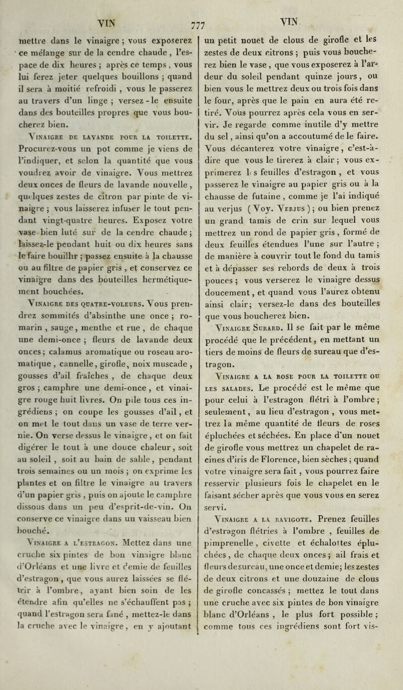 mettre dans le vinaigre ; vous exposerez ce mélange sur de la cendre chaude, l’es- pace de dix heures ; après ce temps , vous lui ferez jeter quelques bouillons ; quand il sera à moitié refroidi , vous le passerez au travers d’un linge; versez-le ensuite dans des bouteilles propres que vous bou- cherez bien. Vinaigre pe lavande pour la toilette. Procurez-vous un pot comme je viens de l’indiquer, et selon la quantité que vous voudrez avoir de vinaigre. Vous mettrez deux onces de fleurs de lavande nouvelle , quelques zestes de citron par pinte de vi- naigre ; vous laisserez infuser le tout pen- dant vingt-quatre heures. Exposez votre vase bien luté sur de la cendre chaude ; laissez-le pendant huit ou dix heures sans le faire bouillir ; passez ensuite à la chausse ou au filtre de papier gris , et conservez ce vinaigre dans des bouteilles hermétique- ment bouchées. Vinaigre des qüatre-voleurs. Vous pren- drez sommités d’absinthe une once ; ro- marin , sauge, menthe et rue , de chaque une demi-once ; fleurs de lavande deux onces; calamus aromatique ou roseau aro- matique , cannelle, girofle, noix muscade , gousses d’ail fraîches , de chaque deux gros ; camphre une demi-once , et vinai- gre rouge huit livres. On pile tous ces in- grédiens ; on coupe les gousses d’ail, et on met le tout dans un vase de terre ver- nie. On verse dessus le vinaigre, et on fait digérer le tout à une douce chaleur, soit au soleil , soit au bain de sable, pendant trois semaines ou un mois ; on exprime les plantes et on filtre le vinaigre au travers d’un papier gris , puis on ajoute le camphre dissous dans un peu d’esprit-de-vin. On conserve ce vinaigre dans un vaisseau bien bouché. inaigre a l’estragon. Mettez dans une cruche six pintes de bon vinaigre blanc d’Orléans et une livre et demie de feuilles d’estragon , que vous aurez laissées se flé- trir à l’ombre, ayant bien soin de les étendre afin qu’elles ne s’échauffent pas ; quand l’estragon sera fané , inettez-le dans la cruche avec le vinaigre, en v ajoutant un petit nouet de clous de girofle et les zestes de deux citrons ; puis vous bouche- rez bien le vase, que vous exposerez à l’ai** deur du soleil pendant quinze jours, ou bien vous le mettrez deux ou trois fois dans le four, après que le pain en aura été re- tiré. Vous pourrez après cela vous en ser- vir. Je regarde comme inutile d’y mettre du sel, ainsi qu’on a accoutumé de le faire. Vous décanterez votre vinaigre, c’est-à- dire que vous le tirerez à clair ; vous ex- primerez 1 s feuilles d’estragon , et vous passerez le vinaigre au papier gris ou à la chausse de futaine , comme je l’ai indiqué au verjus ( Voy. Verjus ) ; ou bien prenez un grand tamis de crin sur lequel vous mettrez un rond de papier gris , formé de deux feuilles étendues l’une sur l’autre ; de manière à couvrir tout le fond du tamis et à dépasser ses rebords de deux à trois pouces ; vous verserez le vinaigre dessus doucement, et quand vous l’aurez obtenu ainsi clair; versez-le dans des bouteilles que vous boucherez bien. Vinaigre Surard. Il se fait par le même procédé que le précédent, en mettant un tiers de moins de fleurs de sureau que d’es- tragon. Vinaigre a la rose pour la toilette ou les salades. Le procédé est le même que pour celui à l’estragon flétri à l’ombre; seulement, au lieu d’estragon , vous met- trez la même quantité de fleurs de roses épluchées et séchées. En place d'un nouet de girofle vous mettrez un chapelet de ra- cines d’iris de Florence, bien sèches ; quand votre vinaigre sera fait, vous pourrez faire resservir plusieurs fois le chapelet en le faisant sécher après que vous vous en serez servi. Vinaigre a la ravigote. Prenez feuilles d’estragon flétries à l’ombre , feuilles de pimprenelle, civette et échalottes éplu- chées , de chaque deux onces ; ail frais et fleurs desureau, une once et demie; les zestes de deux citrons et une douzaine de clous de girofle concassés ; mettez le tout dans une cruche avec six pintes de bon vinaigre blanc d’Orléans , le plus fort possible ; comme tous ces ingrédiens sont fort vis-