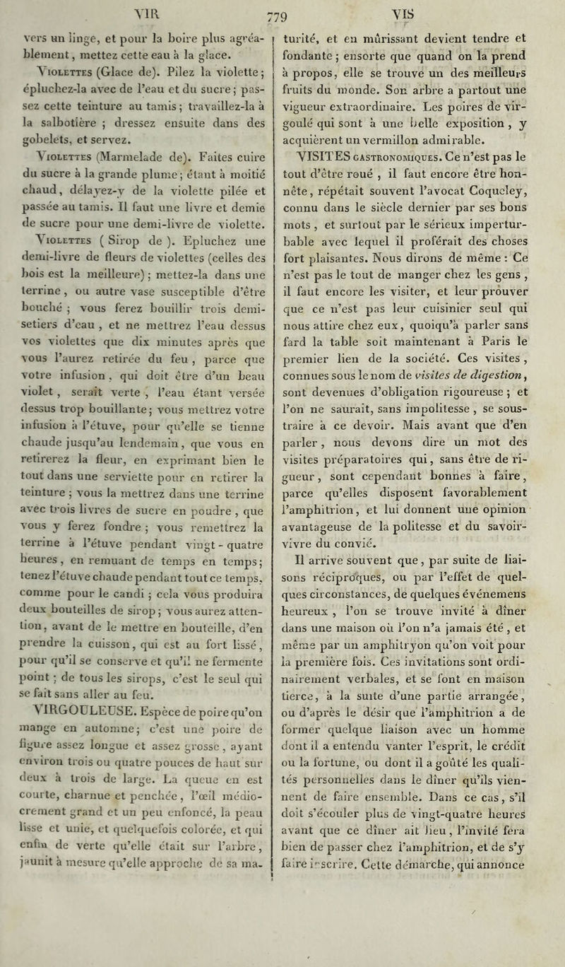 AIR vers un iinge, et pour la boire plus agréa- blement , mettez cette eau à la glace. Violettes (Glace de). Pilez la violette; épluchez-la avec de l’eau et du sucre ; pas- sez cette teinture au tamis; travaillez-la à la salbot'ière ; dressez ensuite dans des gobelets, et servez. A iolettes (Marmelade de). Faites cuire du sucre à la grande plume; étant h moitié chaud, délayez-v de la violette pilée et passée au tamis. Il faut une livre et demie de sucre pour une demi-livre de violette. A iolettes ( Sirop de ). Epluchez une demi-livre de fleurs de violettes (celles des bois est la meilleure) ; mettez-la dans une terrine, ou autre vase susceptible d’ètre bouché ; vous ferez bouillir trois demi- setiers d’eau , et ne mettrez l’eau dessus vos violettes que dix minutes après que vous l’aurez retirée du feu , parce que votre infusion , qui doit être d’un beau violet , serait verte , l’eau étant versée dessus trop bouillante; vous mettrez votre infusion à l’étuve, pour qu’elle se tienne chaude jusqu’au lendemain, que vous en retirerez la fleur, en exprimant bien le tout dans une serviette pour en retirer la teinture ; vous la mettrez dans une terrine avec trois livres de sucre en poudre , que vous y ferez fondre ; vous remettrez la terrine à l’étuve pendant vingt - quatre heures, en remuant de temps en temps ; tenez l’étuve chaude pendant tout ce temps, comme pour le candi ; cela vous produira deux bouteilles de sirop ; vous aurez atten- tion. avant de le mettre en bouteille, d’en prendre la cuisson, qui est au fort lissé, pour qu’il se conserve et qu’il ne fermente point ; de tous les sirops, c’est le seul qui se fait sans aller au feu. N IRGOULEUSE. Espèce de poire qu’on mange en automne; c’est une poire de ligure assez longue et assez grosse, ajant environ trois ou quatre pouces de haut sur deux à trois de large. La queue en est courte, charnue et penchée , l’œil médio- crement grand et un peu enfoncé, la peau lisse et unie, et quelquefois colorée, et qui enfin de verte qu’elle était sur l’arbre, jaunit à mesure qu’elle approche de sa ma. VIS turité, et eu mûrissant devient tendre et fondante ; ensorte que quand on la prend à propos, elle se trouve un des meilleurs fruits du monde. Son arbre a partout une vigueur extraordinaire. Les poires de vir- goulé qui sont à une G elle exposition , y acquièrent un vermillon admirable. VISITES gastronomiques. Ce n’est pas le tout d’ètre roué , il faut encore être hon- nête, répétait souvent l’avocat Coqucley, connu dans le siècle dernier par ses bons mots , et surtout par le sérieux impertur- bable avec lequel il proférait des choses fort plaisantes. Nous dirons de même : Ce n’est pas le tout de manger chez les gens , il faut encore les visiter, et leur prouver que ce n’est pas leur cuisinier seul qui nous attire chez eux, quoiqu’à parler sans fard la table soit maintenant à Paris le premier lien de la société. Ces visites , connues sous le nom de visites de digestion, sont devenues d’obligation rigoureuse ; et l’on ne saurait, sans impolitesse , se sous- traire h ce devoir. Mais avant que d’en parler, nous devons dire un mot des visites préparatoires qui, sans être de ri- gueur , sont cependant bonnes à faire, parce qu’elles disposent favorablement l’amphitrion, et lui donnent une opinion avantageuse de la politesse et du savoir- vivre du convié. Il arrive souvent que , par suite de liai- sons réciproques, ou par l’effet de quel- ques circonstances, de quelques événemens heureux , l’on se trouve invité à dîner élans une maison où l’on n’a jamais été , et même par un amphitryon qu’on voit pour la première fois. Ces invitations sont ordi- nairement verbales, et se font en maison tierce, à la suite d’une partie arrangée, ou d’après le désir que l’amphitrion a de former quelque liaison avec un homme dont il a entendu vanter l’esprit, le crédit ou la fortune, ou dont il a goûté les quali- tés personnelles dans le dîner qu’ils vien- nent de faire ensemble. Dans ce cas, s’il doit s’écouler plus de vingt-quatre heures avant que ce dîner ait Jieu, l’invité fera bien de passer chez l’amphitrion, et de s’3r fa,re inscrire. Cette démarche, qui annonce