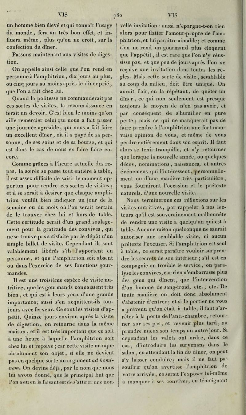 VIS VIS Un homme bien élevé et qui connaît l’usage du monde, fera un très bon effet, et in- fluera même, plus qu’on ne croit, sur la confection du dîner. Passons maintenant aux visites de diges- tion. On appelle ainsi celle que l’on rend en personne à l’amphitrion, dix jours au plus, ou cinq jours au moins après le dîner prié, que l’on a fait chez lui. Quand la politesse ne commanderait pas ces sortes de visites, la reconnaissance en ferait un devoir. C’est bien le moins qu’on aille remercier celui qui nous a fait passer une journée agréable ; qui nous a fait faire un excellent dîner, où il a payé de sa per- sonne , de ses soins et de sa bourse, et qui est dans le cas de nous en faire faire en- core. Comme grâces à l’heure actuelle des re- pas, la soirée se passe tout entière â table, il est assez difficile de saisir le moment op- portun pour rendre ces sortes de visites ; et il se serait à desirer que chaque amphi- trion voulût bien indiquer un jour de la semaine ou du mois où l’on serait certain de le trouver chez lui et hors de table. Cette certitude serait d’un grand soulage- ment pour la gratitude des convives , qui ne se trouve pas satisfaite par le dépôt d’un simple billet de visite. Cependant ils sont valablement libérés s’ils l’apportent en personne, et que l’amphitrion soit absent ou dans l’exercice de ses fonctions gour- mandes. Il est une troisième espèce de visite nu- tritive, que les gourmands connaissent très bien, et qui est à leurs yeux d’une grande importance; aussi s’en acquittent-ils tou- jours avec ferveur. Ce sont les visites d’ap- pétit. Quinze jours environ après la visite de digestion, on retourne dans la même maison , et fl est très important que ce soit à une heure à laquelle l’amphitrion soit chez lui et reçoive ; car cette visite manque absolument son objet, si elle ne devient pas en quelque sorte un argument ad homi- nein. On devine déjà, par le nom que nous lui avons donné, que le principal but que l’on a eu en la faisant est des’altirer une nou- So velle invitation : aussi n’épargne-t-on rien alors pour flatter l’amour-propre de l’am- phitrion, et lui paraître aimable; et comme rien ne rend un gourmand plus éloquent que l’appétit, il est rare que l’on n’y réus- sisse pas, et que peu de jours après l’on ne reçoive une invitation dans toutes les rè- gles. Mais cette srrte de visite , semblable au coup du milieu, doit être unique. On aurait l’air, en la répétant, de quêter un dîner , ce qui non seulement est presque toujours le moyen de n’en pas avoir, et par conséquent de s'humilier en pure perte ; mais ce qui ne manquerait pas de faire prendre à l’amphitrion une fort mau- vaise opinion de vous, et même de vous perdre entièrement dans son esprit. Il faut alors se tenir tranquille, et n’y retourner que lorsque la nouvelle année, ou quelques décès , nominations , naissances, et autres événemens qui l’intéressent, personnelle- ment ou d’une manière très particulière, vous fourniront l’occasion et le prétexte naturels, d’une nouvelle visite. Nous terminerons ces réflexions sur les visites nutritives, par rappeler à nos lec- teurs qu’il est souverainement malhonnête de rendre une visite à quelqu’un qui est à table. Aucune raison quelconque ne saurait autoriser une semblable visite, ni aucun prétexte l’excuser. Si l’amphitrion est seul à table , ce serait paraître vouloir surpren- dre les secrets de son intérieur ; s’il est en compagnie on trouble le service, on para- lyse les convives, car rien n’embarrasse plus des gens qui dînent, que l’intervention d’un homme de sang-froid, etc., etc. De toute manière on doit donc absolument s’abstenir d’entrer ; et si le portier ne vous a prévenu qu’on était à table, il faut s’ar- rêter à la porte del’anti-chambre, retour- ner sur ses pas , et revenir plus tard , ou prendre mieux son temps un autre jour. Si cependant les valets ont ordre, dans ce cas, d’introduire les survenans dans le salon , en attendant la (in du dîner, on peut s’y laisser conduire; mais il ne faut pas souffrir qu’on avertisse l’amphitrion de votre arrivée , ce serait l’exposer lui-meme à manquer à ses convives, en témoignant