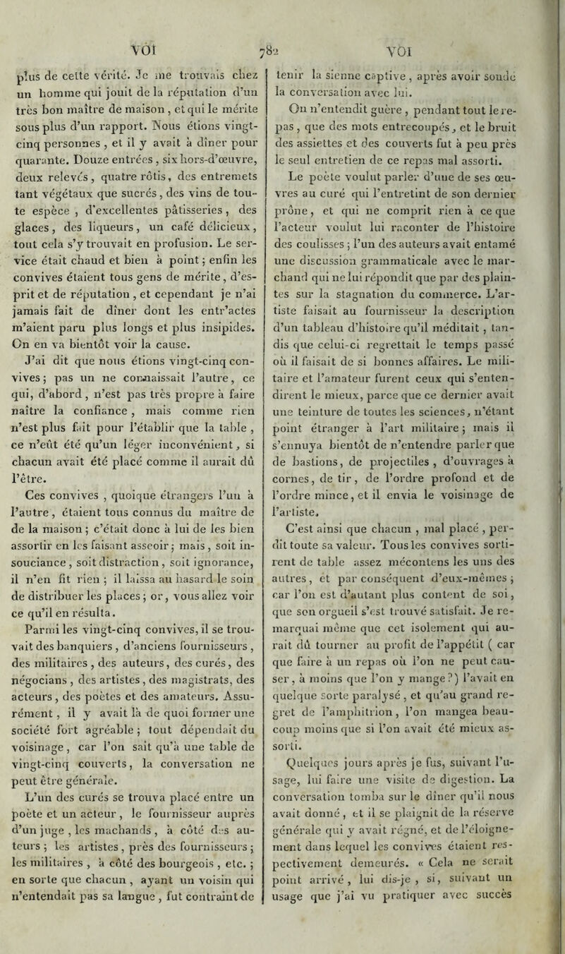 Y 01 VÔÎ plus de celte vérité. Je nie trouvais chez un homme qui jouit de la réputation d’un très bon maître de maison , et qui le mérite sous plus d’un rapport. Nous étions vingt- cinq personnes , et il y avait à dîner pour quarante. Douze entrées , six hors-d’œuvre, deux relevés, quatre rôtis, des entremets tant végétaux que sucrés , des vins de tou- te espèce , d’excellentes pâtisseries, des glaces , des liqueurs , un café délicieux , tout cela s’y trouvait en profusion. Le ser- vice était chaud et bien à point ; enfin les convives étaient tous gens de mérite, d’es- prit et de réputation , et cependant je n’ai jamais fait de dîner dont les entr’actes m’aient paru plus longs et plus insipides. On en va bientôt voir la cause. J’ai dit que nous étions vingt-cinq con- vives ; pas un ne connaissait l’autre, ce qui, d’abord , n’est pas très propre à faire naître la confiance , mais comme rien n’est plus fait pour l’établir que la table , ce n’eût été qu’un léger inconvénient, si chacun avait été placé comme il aurait dû l’être. Ces convives , quoique étrangers l’un à l’autre, étaient tous connus du maître de de la maison ; c’était donc à lui de les bien assortir en les faisant asseoir; mais , soit in- souciance , soit distraction, soit ignorance, il n’en fit rien ; il laissa au hasard le soin de distribuer les places; or, vous allez voir ce qu’il en résulta. Parmi les vingt-cinq convives, il se trou- vait des banquiers , d’anciens fournisseurs , des militaires , des auteurs, des curés, des négocians , des artistes, des magistrats, des acteurs, des poètes et des amateurs. Assu- rément , il y avait là de quoi former une société fort agréable ; tout dépendait du voisinage , car l’on sait qu’à une table de vingt-cinq couverts, la conversation ne peut être générale. L’un des curés se trouva placé entre un poète et un acteur, le fournisseur auprès d’un juge , les machands , à côté des au- teurs ; les artistes , près des fournisseurs ; les militaires , à côté des bourgeois , etc. ; en sorte que chacun , ayant un voisin qui n’entendait pas sa langue , fut contraint de 78'j tenir la Sienne captive , après avoir soude la conversation avec lui. On n’entendit guère , pendant tout le re- pas, que des mots entrecoupés, et le bruit des assiettes et des couverts fut à peu près le seul entretien de ce repas mal assorti. Le poète voulut parler d’uue de ses œu- vres au curé qui l’entretint de son dernier prône, et qui ne comprit rien à ce que l’acteur voulut lui raconter de l’histoire des coulisses ; l’un des auteurs avait entamé une discussion grammaticale avec le mar- chand qui ne lui répondit que par des plain- tes sur la stagnation du commerce. L’ar- tiste faisait au fournisseur la description d’un tableau d’histoire qu’il méditait, tan- dis que celui-ci regrettait le temps passé où il faisait de si bonnes affaires. Le mili- taire et l’amateur furent ceux qui s’enten- dirent le mieux, parce que ce dernier avait une teinture de toutes les sciences, n’étant point étranger à l’art militaire ; mais il s’ennuya bientôt de n’entendre parler que de bastions, de projectiles, d’ouvrages à cornes, de tir, de l’ordre profond et de l’ordre mince, et il envia le voisinage de l’artiste. C’est ainsi que chacun , mal placé , per- dit toute sa valeur. Tous les convives sorti- rent de table assez mécontens les uns des autres, et par conséquent d’eux-mêmes; car l’on est d’autant plus content de soi, que son orgueil s’est trouvé satisfait. Je re- marquai même que cet isolement qui au- rait dû tourner au profit de l’appétit ( car que faire à un repas où l’on ne peut cau- ser, à moins que l’on y mange?) l’avait en quelque sorte paralysé , et qu’au grand re- gret de l’amphitrion, l’on mangea beau- coup moins que si l’on avait été mieux as- sorti. Quelques jours après je fus, suivant l’u- sage, lui faire une visite de digestion. La conversation tomba sur le dîner qu’il nous avait donné , et il se plaignit de la réserve générale qui y avait régné, et de l’éloigne- ment dans lequel les convives étaient res- pectivement demeurés. « Cela ne serait point arrivé, lui dis-je, si, suivant un usage que j’ai vu pratiquer avec succès