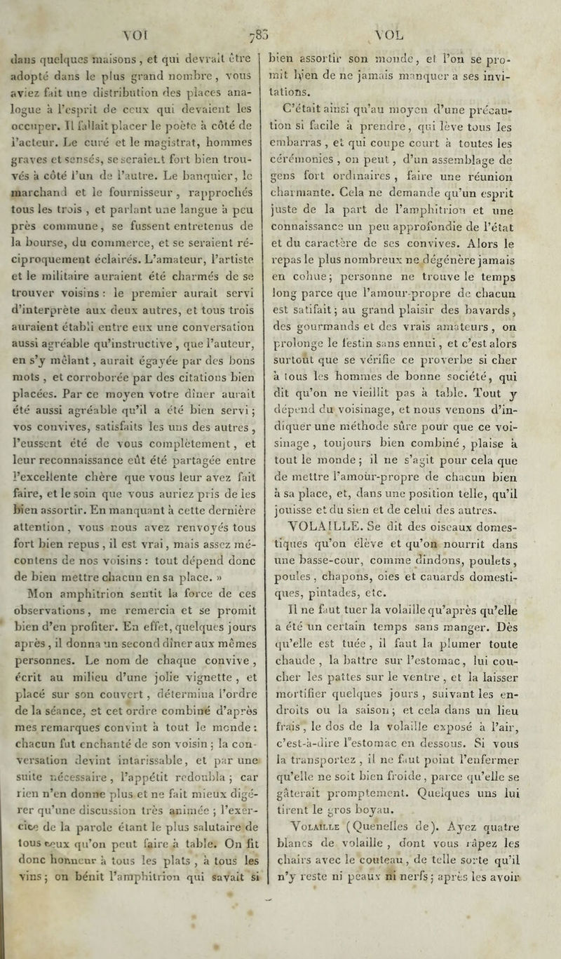 \ot \0L dans quelques maisons , et qui devrait être adopté dans le plus grand nombre , vous aviez fait line distribution des places ana- logue à l’esprit de ceux qui devaient les occuper. Il fallait placer le poète à côté de l’acteur. Le curé et le magistrat, hommes graves et sensés, se seraient fort bien trou- vés à côté l’un de l’autre. Le banquier, le marchand et le fournisseur , rapprochés tous les trois , et parlant une langue a peu près commune, se fussent entretenus de la bourse, du commerce, et se seraient ré- ciproquement éclairés. L’amateur, l’artiste et le militaire auraient été charmés de se trouver voisins : le premier aurait servi d’interprète aux deux autres, et tous trois auraient établi entre eux une conversation aussi agréable qu’instructive , que l’auteur, en s’y mêlant, aurait égayée par des bons mots , et corroborée par des citations Lien placées. Par ce moyen votre dîner aurait été aussi agréable qu’il a été bien servi ; vos convives, satisfaits les uns des autres , l’eussent été de vous complètement, et leur reconnaissance eôt été partagée entre l’excellente chère que vous leur avez fait faire, et le soin que vous auriez pris de les bien assortir. En manquant à cette dernière attention, vous nous avez renvoyés tous fort bien repus, il est vrai, mais assez iné- contens de nos voisins : tout dépend donc de bien mettre chacun en sa place. » Mon amphitrion sentit la force de ces observations, me remercia et se promit bien d’en profiter. En effet, quelques jours après , il donna un second dîner aux mêmes personnes. Le nom de chaque convive , écrit au milieu d’une jolie vignette , et placé sur son couvert, détermina l’ordre de la séance, st cet ordre combiné d’après mes remarques convint h tout le monde: chacun fut enchanté de son voisin ; la con- versation devint intarissable, et par une suite nécessaire , l’appétit redoubla ; car rien n’en donne plus et ne fait mieux digé- rer qu’une discussion très animée ; l’exer- cice de la parole étant le plus salutaire de tous ceux qu’on peut faire à table. On fit donc honneur à tous les plats , à tous les vins; on bénit l’amphilrion qui savait si bien assortir son monde, et l’on se pro- mit Iven de ne jamais manquer a ses invi- tations. C’était ainsi qu’au moyen d’une précau- tion si facile à prendre, qui lève tous les embarras , et qui coupe court à toutes les cérémonies , on peut, d’un assemblage de gens fort ordinaires , faire une réunion charmante. Cela ne demande qu’un esprit juste de la part de l’amphitrion et une connaissance un peu approfondie de l’état et du caractère de ses convives. Alors le repas le plus nombreux ne dégénère jamais en cohue; personne ne trouve le temps long parce que l’amour-propre de chacun est satifait; au grand plaisir des bavards, des gourmands et des vrais amateurs , on prolonge le festin sans ennui, et c’est alors surtout que se vérifie ce proverbe si cher à tous les hommes de bonne société, qui dit qu’on ne vieillit pas à table. Tout y dépend du voisinage, et nous venons d’in- diquer une méthode sûre pour que ce voi- sinage , toujours bien combiné, plaise à tout le monde; il ne s’agit pour cela que de mettre l’amoiir-propre de chacun bien h sa place, et, dans une position telle, qu’il jouisse et du sien et de celui des autres. A OLAtLLE. Se dit des oiseaux domes- tiques qu’on élève et qu’ou nourrit dans une basse-cour, comme dindons, poulets , poules, chapons, oies et canards domesti- ques, pintades, etc. Il ne faut tuer la volaillequ’après qu’elle a été un certain temps sans manger. Dès qu’elle est tuée , il faut la plumer toute chaude, la battre sur l’estomac, lui cou- cher les pattes sur le ventre , et la laisser mortifier quelques jours , suivant les en- droits ou la saison; et cela dans un lieu frais, le dos de la volaille exposé à l’air, c’est-à-dire l'estomac en dessous. Si vous la transportez , il ne faut point l’enfermer qu’elle ne soit bien froide , parce qu’elle se gâterait promptement. Quelques uus lui tirent le gros boyau. Volaille (Quenelles de). Ayez quatre blancs de volaille , dont vous râpez les chairs avec le couteau, de telle sorte qu’il n’y reste ni peaux ni nerfs; après les avoir