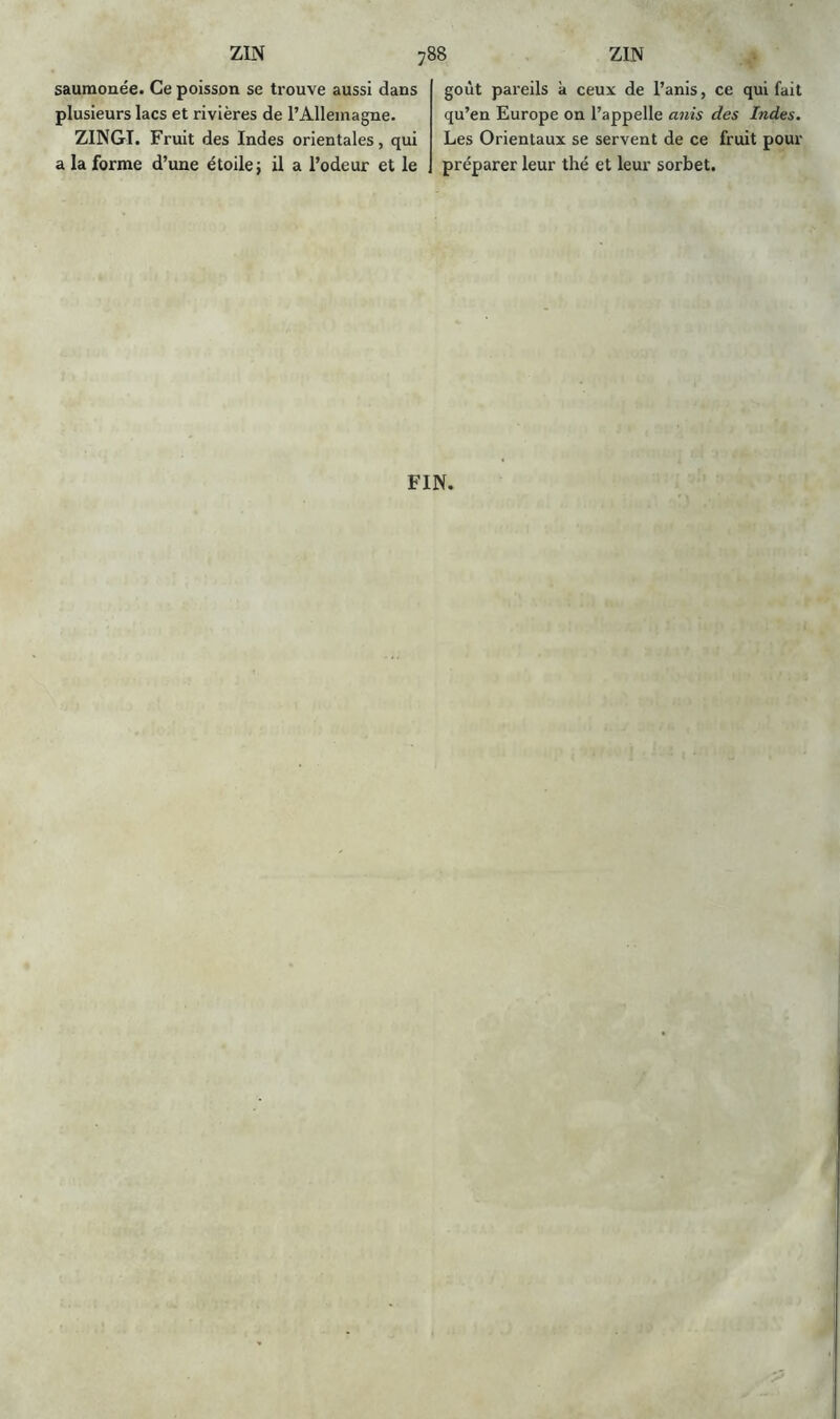 ZIN ZIN saumonée. Ce poisson se trouve aussi dans plusieurs lacs et rivières de l’Allemagne. ZINGI. Fruit des Indes orientales, qui a la forme d’une étoile j il a l’odeur et le goût pareils à ceux de l’anis, ce qui fait qu’en Europe on l’appelle unis des Indes. Les Orientaux se servent de ce fruit pour préparer leur thé et leur sorbet. FIN.