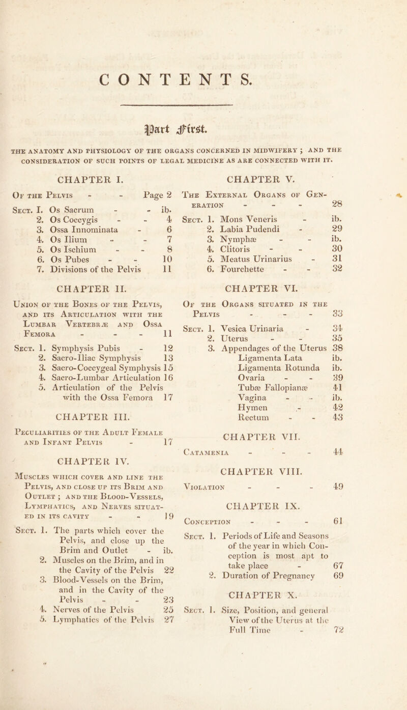 CONTENTS. part dFtrSt. THE ANATOMY AND PHYSIOLOGY OF THE ORGANS CONCERNED IN MIDWIFERY J AND THE CONSIDERATION OF SUCH POINTS OF LEGAL MEDICINE AS ARE CONNECTED WITH IT. CHAPTER I. Of the Pelvis - - Page 2 Sect. I. Os Sacrum - » ib. 2. Os Coccygis - - 4 3. Ossa Innominata - 6 4. Os Ilium - - 7 5. Os Ischium - - 8 6. Os Pubes - - 10 7. Divisions of the Pelvis 11 CHAPTER II. Union of the Bones of the Pelvis, AND ITS Articulation with the Lumbar Vertebr.® and Ossa Femora - - - II Sect. 1. Symphysis Pubis - 12 2. Sacro-Iliac Symphysis 13 3. Sacro-Coccygeal Symphysis 15 4. Sacro-Lumbar Articulation 16 5. Articulation of the Pelvis with the Ossa Femora 17 CHAPTER III. Peculiarities of the Adult Female and Infant Pelvis - 17 CHAPTER IV. Muscles which cover and line the Pelvis, and close up its Brim and Outlet ; and the Blood-Vessels, Lymphatics, and Nerves situat- ed IN its cavity - - 19 Sect. 1. The parts which cover the Pelvis, and close up the Brim and Outlet - ib. 2. Muscles on the Brim, and in the Cavity of the Pelvis 22 3. Blood-Vessels on the Brim, and in the Cavity of the Pelvis - - 23 4. Nerves of the Pelvis 25 5. Lymphatics of tlic Pelvis 27 CHAPTER V. The External Organs of Gen- ERATION - _ - 28 Sect. 1. Mons Veneris ib. 2. Labia Pudendi 29 3. Nymphee ib. 4. Clitoris 30 5. Meatus Urinarius 31 6. Fourchette 32 CHAPTER VI. Of the Organs situated in the Pelvis - - - 0'> oo Sect. 1. Vesica Urinaria 34 2. Uterus 35 3. Appendages of the Uterus 38 Ligamenta Lata ib. Ligamenta Rotunda ib. Ovaria 39 Tubee Fallopianse 41 Vagina ib. Hymen 42 Rectum 43 CHAPTER VII. Catamenia - - - 44 CHAPTER VIII. Violation - - 49 CHAPTER IX. Conception _ _ _ 61 Sect. 1. Periods of Life and Seasons of the year in which Con- ception is most apt to take place - 67 2. Duration of Pregnancy 69 CHAPTER X. Sect. 1. Size, Position, and general View of the Uterus at the Full Time 72