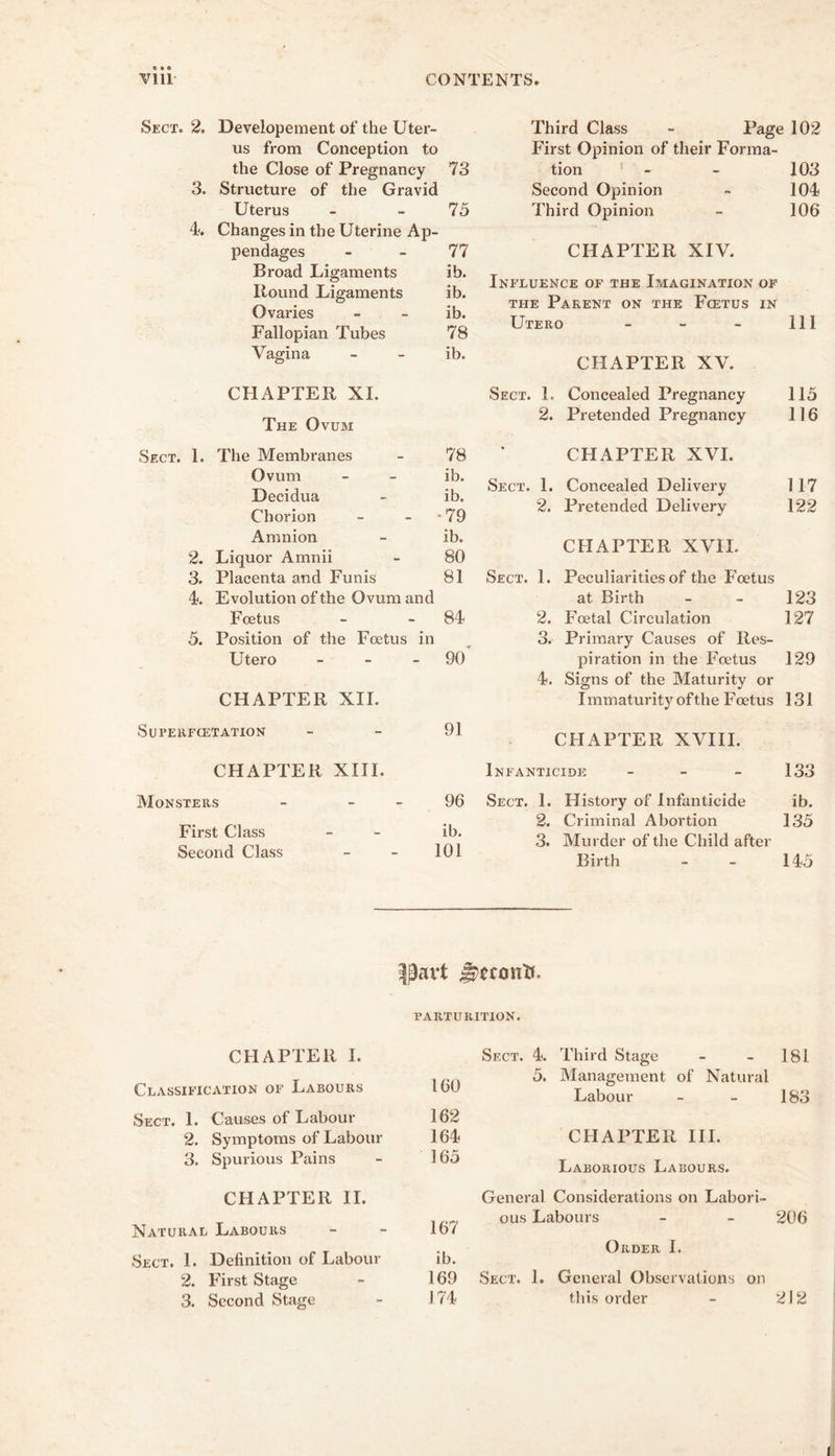 Sect. 2. Developement of the Uter- us from Conception to the Close of Pregnancy 73 3. Structure of the Gravid Uterus - - 75 U Changes in the Uterine Ap- pendages - - 77 Broad Ligaments ib. Round Ligaments ib. Ovaries - - ib. Fallopian Tubes 78 Vagina - - ib. Third Class - Page 102 First Opinion of their Forma- tion ' - - 103 Second Opinion - 104 Third Opinion - 106 CHAPTER XIV. Influence of the Imagination op THE Parent on the Fcetus in Utero - - - 111 CHAPTER XV. CHAPTER XL The Ovum Sect. L Concealed Pregnancy 115 2. Pretended Pregnancy 116 Sect. 1. The Membranes 78 Ovum ib. Decidua ib. Chorion •79 Amnion ib. 2. Liquor Amnii 80 3. Placenta and Funis 81 4. Evolution of the Ovum and Foetus 84 5. Position of the Foetus in Utero _ - _ 90 CHAPTER XII. Superfcetation 91 CHAPTER XIII. Monsters - - - 96 First Class ib. Second Class 101 CHAPTER XVI. Sect. 1. Concealed Delivery 117 2. Pretended Delivery 122 CHAPTER XVII. Sect. 1. Peculiarities of the Foetus at Birth - - 123 2. Foetal Circulation 127 3. Primary Causes of Res- piration in the Foetus 129 4. Signs of the Maturity or Immaturity of the Foetus 131 CHAPTER XVIII. Infanticide - - - 133 Sect. 1. History of Infanticide ib. 2. Criminal Abortion 135 3. Murder of the Child after Birth - - 145 PARTURITION. CHAPTER I. Classification of Labours 160 Sect. 1. Causes of Labour 162 2. Symptoms of Labour 164 3. Spurious Pains - 165 CHAPTER 11. Natural Labours - - 167 Sect. 1. Definition of Labour ib. 2. First Stage - 169 3. Second Stage - 174 Sect. 4. Third Stage - - 181 5. Management of Natural Labour - - 183 CHAPTER III. Laborious Labours. General Considerations on Labori- ous Labours - - 206 Order 1. Sect. 1. General Observations on this order - 212