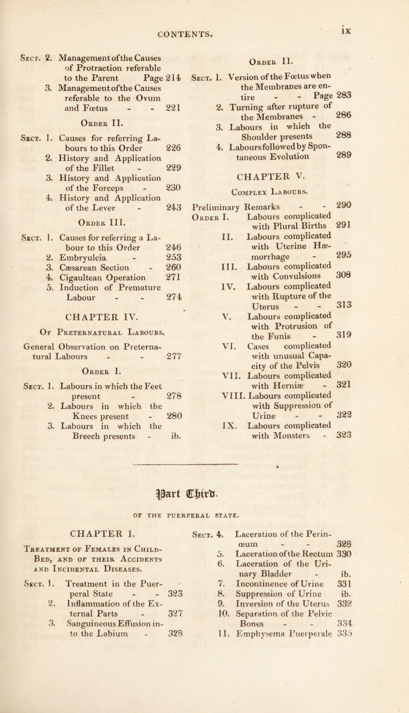 Sect. 2. Management of the Causes of Protraction referable to the Parent Page 214' 3. Management of the Causes referable to the Ovum and Foetus - - 221 Order II. Sect. 1. Causes for referring La- bours to this Order 2. History and Application of the Fillet 3. History and Application of the Forceps 4. History and Application of the Lever Order HI. Sect. 1. Causes for referring a La- bour to this Order 2. Embryulcia 3. Csesarean Section 4. Cigaultean Operation 5. Induction of Premature Labour CHAPTER IV. Of Preternatural Labours. General Observation on Preterna- tural Labours Order I. Sect. 1. Labours in which the Feet present 2. Labours in which the Knees present 3. Labours in which the Breech presents 226 229 230 Order II. Sect. 1. Version of the Foetus when the Membranes are en- tire - ” 283 2. Turning after rupture of the Membranes - 286 3. Labours in which the Shoulder presents 288 4. Labours followed by Spon- taneous Evolution 289 CHAPTER V. Complex Labours. 243 Preliminary Remarks 290 Order I. Labours complicated with Plural Births 291 11. Labours complicated 246 with Uterine Hae- 233 morrhage 295 260 III. Labours complicated 271 with Convulsions 308 IV. Labours complicated 274 with Rupture of the Uterus 313 V. Labours complicated with Protrusion of the Funis 319 VI. Cases complicated 277 with unusual Capa- city of the Pelvis 320 vn. Labours complicated with Herniae 321 278 VI11. Labours complicated with Suppression of 280 Urine 322 IX. Labours complicated ib. with Monsters 323 part Wbiv'ts. OF THE PUERPERAL STATE. CHAPTER 1. Sect. 4. Laceration of the Perin- Treatment of Females in Child- 3. ceum - - 328 Laceration of the Rectum 3.30 ced, AND OF THEIR ACCIDENTS 6. Laceration of the Uri- AND 1 NCIDENTAL DISEASES. nary Bladder ib. Sect. 1. Treatment in the Puer- 4 7. Incontinence of Urine 331 peral State 323 8. Suppression of Urine ib. 2. Inflammation of the Ex- 9. Inversion of the Uterus 332 ternal Parts 327 10. Separation of the Pelvic 3. Sanguineous Effusion in- Bones 334 to the Labium 328 11. Emphysema Puerpeiale 333