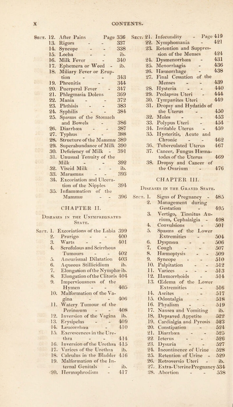 Sect. 12. After Pains Page 336 Sect. 21. Infecundity - Page 419 13. Rigors 337 22. Nymphomania 421 14. Syncope 338 23. Retention and Suppres- 424 1.5. Locha ib. sion of the Menses 16. Milk Fever 340 24. Dysmenorrhoea 431 17. Ephemera or Weed - ib. 25. Menorrhagia 436 18. Miliary Fever or Erup- 26. Haemorrhage 438 tion 343 27. Final Cessation of the 19. Phrenitis 344 Menses 439 20. Puerperal Fever .347 28. Hysteria 440 21. Phlegmasia Dolens 369 29. Prolapsus Uteri 444 22. Mania 372 30. Tympanites Uteri 449 23. Phthisis 383 31. Dropsy and Hydatids of 24. Syphilis 384 the Uterus 450 25. Spasms of the Stomach 32. Moles 453 and Bowels 386 .33. Polypus Uteri 454 26. Diarrhoea 387 .34. Irritable Uterus 459 27. Typhus .388 35. Hysteritis, Acute and 28. Structure of the Mamma3 389 Chronic 462 29. Superabundance of Milk 390 .36. Tuberculated Uterus 467 30. Deficiency of Milk 391 37. Cancer, Fungus Hasma- 31. Unusual Tenuity of the todes of the Uterus 469 Milk 392 38. Dropsy and Cancer of 32. Viscid Milk - - ib. the Ovarium 476 .33. Marasmus 393 .34. Excoriation and Ulcera- CHAPTER III. 35. tion of the Nipples Inflammation of the .394 DiSEA! 5ES IN THE Gravid State. Mamma? 396 Sect. 1. Signs of Pregnancy 485 2. Management during CHAPTER II. Gestation 495 Diseases in the Unimpregnated a rr* t:» 3. Vertigo, Tinnitus Au- rium, Cephalalgia - 498 ' 4. Convulsions 501 Sect. 1. Excoriations of the Labia 399 5. Spasms of the Lower 2. Prurigo 400 Extremities .504 3. Warts 401 6. Dyspnoea 506 4. Scrofulous and Scirrhous 7. Cough 507 Tumours 402 8. Haemoptysis 509 5. Aneurismal Dilatation 403 9. Syncope 510 6. Aqueous Stillicidium ib. 30. Palpitation 512 7. Elongation ofthe Nymphae ib. 11. Varices _ _ _ 513 8. Elongation ofthe Clitoris ; 404 12. Hemorrhoids 514 9. Imperviousness of the 1,3. Oedema of the Lower Hymen 405 Extremities 516 10. Malformation of the Va- 14. Ascites 517 gina 406 15. Odontalgia 518 11. Watery Tumour of the 16. Phyalism .519 Perinoeum 408 17. Nausea and Vomiting ib. 12. Inversion of the Vagina ib. 18. Depraved Appetite 522 1.3. Erysipelas 409 19. Cardialgia and Pyrosis 523 14. Leucorrhoea 410 20. Constipation 524 1.5. Excrescences in the Ure- 21. Diarrhoea 525 thra 414 22. Icterus 526 16. Inversion of the Urethra 415 2.3. Dysuria 527 17. Varices of the Urethra ib. 24. Incontinence of Urine 528 18. Calculus in the Bladder 416 25. Retention of Urine - 529 19. Malformation of the In- 26. Retroversio Uteri ib. ternal Genitals ib. 27. Extra-UterinePrcgnancy 534 20. Hermaphrodism 417 28. Abortion 5.38