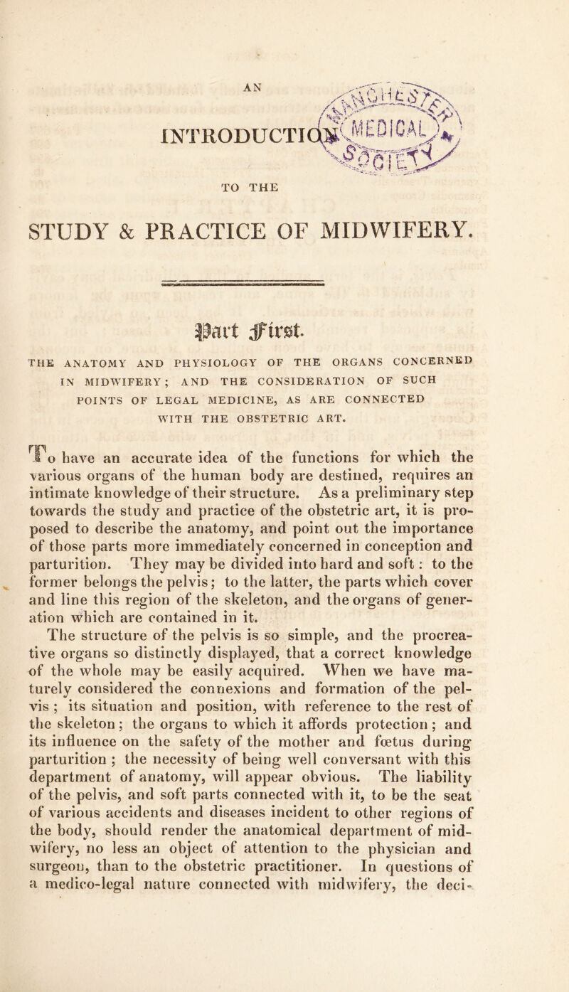 AN \ ' ■ / INTRODUCTICai' TO THE STUDY & PRACTICE OF MIDWIFERY. |9ait dfirst THE ANATOMY AND PHYSIOLOGY OF THE ORGANS CONCERNED IN MIDYTFERY ; AND THE CONSIDERATION OF SUCH POINTS OF LEGAL MEDICINE, AS ARE CONNECTED WITH THE OBSTETRIC ART. To have an accurate idea of the functions for which the various organs of the human body are destined, requires an intimate knowledge of their structure. As a preliminary step towards the study and practice of the obstetric art, it is pro- posed to describe the anatomy, and point out the importance of those parts more immediately concerned in conception and parturition. They may be divided into hard and soft: to the former belongs the pelvis; to the latter, the parts which cover and line this region of the skeleton, and the organs of gener- ation which are contained in it. The structure of the pelvis is so simple, and the procrea- tive organs so distinctly displaj^ed, that a correct knowledge of the whole may be easily acquired. When we have ma- turely considered the connexions and formation of the pel- vis ; its situation and position, with reference to the rest of the skeleton; the organs to which it affords protection ; and its influence on the safety of the mother and foetus during parturition ; the necessity of being well conversant with this department of anatomy, will appear obvious. The liability of the pelvis, and soft parts connected with it, to be the seat of various accidents and diseases incident to other regions of the body, should render the anatomical department of mid- wifery, no less an object of attention to the physician and surgeon, than to the obstetric practitioner. In questions of a medico-legal nature connected with midwifery, the deci-