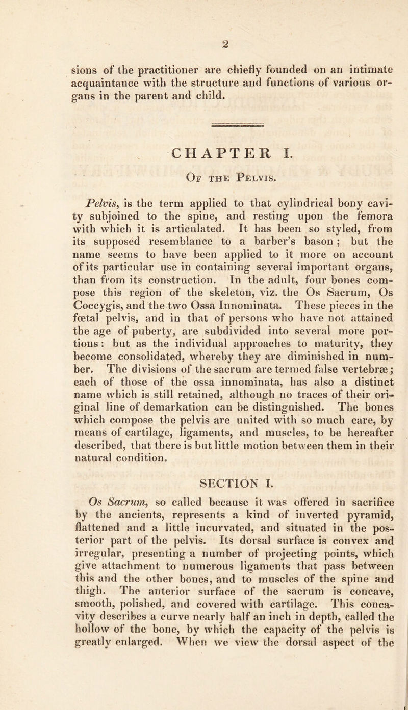 sions of the practitioner are chiefly founded on an intimate acquaintance with the structure and functions of various or- gans in the parent and child. CHAPTER 1. Of the Pelvis. Pelvis^ is the term applied to that cylindrical bony cavi- ty subjoined to the spine, and resting upon the femora with which it is articulated. It has been so styled, from its supposed resemblance to a barber’s bason ; but the name seems to have been applied to it more on account of its particular use in containing several important organs, than from its construction. In the adult, four bones com- pose this region of the skeleton, viz. the Os Sacrum, Os Coccygis, and the two Ossa Innominata. These pieces in the fcetal pelvis, and in that of persons who have not attained the age of puberty, are subdivided into several more por- tions : but as the individual approaches to maturity, they become consolidated, whereby they are diminished in num- ber. The divisions of the sacrum are termed false vertebrae; each of those of the ossa innominata, has also a distinct name which is still retained, although no traces of their ori- ginal line of demarkation can be distinguished. The bones which compose the pelvis are united with so much care, by means of cartilage, ligaments, and muscles, to be hereafter described, that there is but little motion between them in their natural condition. SECTION I. Os Sacrum^ so called because it was ofl’ered in sacrifice by the ancients, represents a kind of inverted pyramid, flattened and a little incurvated, and situated in the pos- terior part of the pelvis. Its dorsal surface is convex and irregular, presenting a number of projecting points, which give attachment to numerous ligaments that pass between this and the other bones, and to muscles of the spine and thigh. The anterior surface of the sacrum is concave, smooth, polished, and covered with cartilage. This conca- vity describes a curve nearly half an inch in depth, called the hollow of the bone, by which the capacity of the pelvis is greatly enlarged. Wlien we view the dorsal aspect of the