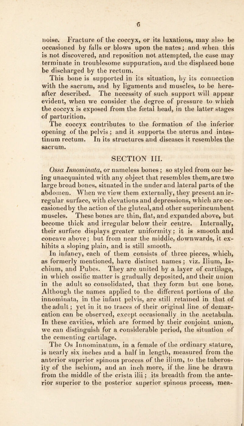 noise. Fracture of the coccyx, or its luxations, may also he occasioned by falls or blows upon the nates; and when this is not discovered, and reposition not attempted, the case may terminate in troublesome suppuration, and the displaced bone be discharged by the rectum. This bone is supported in its situation, by its connection with the sacrum, and by ligaments and muscles, to be here- after described. The necessity of such support will appear evident, when we consider the degree of pressure to which the coccyx is exposed from the foetal head, in the latter stages of parturition. The coccyx contributes to the formation of the inferior opening of the pelvis; and it supports the uterus and intes- tinum rectum. In its structures and diseases it resembles the sacrum. SECTION III. Ossa Innominata, or nameless bones; so styled from our be- ing unacquainted with any object that resembles them, are two large broad bones, situated in the under and lateral parts of the abdomen. Wlien we view them externally, they present an ir- regular surface, with elevations and depressions, which are oc- casioned by the action of the gluteal, and other superincumbent muscles. These bones are thin, flat, and expanded above, but become thick and irregular below their centre. Internally, their surface displays greater uniformity; it is smooth and concave above; but from near the middle, downwards, it ex- hibits a sloping plain, and is still smooth. In infancy, each of them consists of three pieces, whicli, as formerly mentioned, have distinct names; viz. Ilium, Is- chium, and Pubes. They are united by a layer of cartilage, in which ossific matter is gradually deposited, and their union in the adult so consolidated, that they form but one bone. Although the names applied to the different portions of the innominata, in the infant pelvis, are still retained in that of the adult; yet in it no traces of their original line of demar- cation can be observed, except occasionally in the acetabula. In these cavities, which are formed by their conjoint union, we can distinguish for a considerable period, the situation of the cementing cartilage. The Os Innominaturn, in a female of the ordinary stature, is nearly six inches and a half in length, measured from the anterior superior spinous process of the ilium, to the tuberos- ity of the ischium, and an inch more, if the line be drawn from the middle of the crista ilii; its breadth from the ante- rior superior to the posterior superior spinous process, raea-