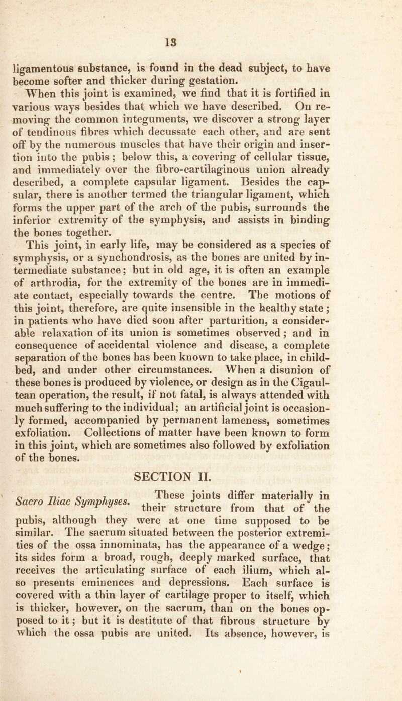 ligamentous substance, is found in the dead subject, to have become softer and thicker during gestation. When this joint is examined, we find that it is fortified in various ways besides that which we have described. On re- moving the common integuments, we discover a strong layer of tendinous fibres which decussate each other, and are sent off by the numerous muscles that have their origin and inser- tion into the pubis ; below this, a covering of cellular tissue, and immediately over the fibro-cartilaginous union already described, a complete capsular ligament. Besides the cap- sular, there is another termed the triangular ligament, which forms the upper part of the arch of the pubis, surrounds the inferior extremity of the symphysis, and assists in binding the bones together. This joint, in early life, may be considered as a species of symphysis, or a synchondrosis, as the bones are united by in- termediate substance; but in old age, it is often an example of arthrodia, for the extremity of the bones are in immedi- ate contact, especially towards the centre. The motions of this joint, therefore, are quite insensible in the healthy state; in patients who have died soon after parturition, a consider- able relaxation of its union is sometimes observed; and in consequence of accidental violence and disease, a complete separation of the bones has been known to take place, in child- bed, and under other circumstances. When a disunion of these bones is produced by violence, or design as in the Cigaul- tean operation, the result, if not fatal, is always attended with much suffering to the individual; an artificial joint is occasion- ly formed, accompanied by permanent lameness, sometimes exfoliation. Collections of matter have been known to form in this joint, which are sometimes also followed by exfoliation of the bones. SECTION II. Sacro Iliac Symphyses. ^ ^ ^ their structure from that of the pubis, although they were at one time supposed to be similar. The sacrum situated between the posterior extremi- ties of the ossa innominata, has the appearance of a wedge; its sides form a broad, rough, deeply marked surface, that receives the articulating surface of each ilium, which al- so presents eminences and depressions. Each surface is covered with a thin layer of cartilage proper to itself, which is thicker, however, on the sacrum, than on the bones op- posed to it; but it is destitute of that fibrous structure by which the ossa pubis are united. Its absence, however, is t