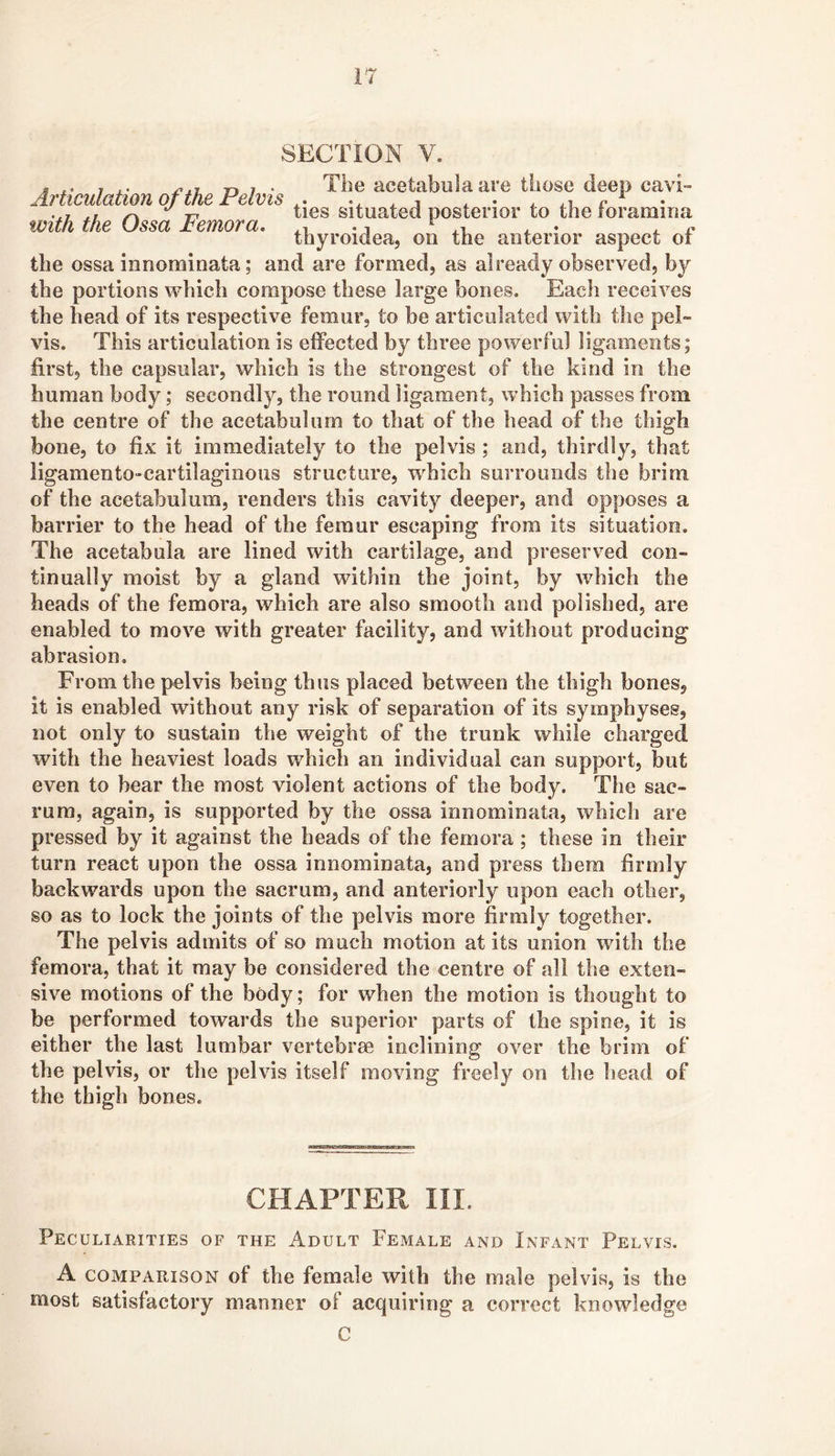 SECTION V. « X- 7 r> 7 • The acetabulaare those deep cavi- Articulation of the Felvis . j . • ^ r • •^7 J.L -r lies Situated posterior to the toramina with the Ussa remora. . i • i ^ . i . • . r thyroidea, on the anterior aspect or the ossa innominata; and are formed, as already observed, by the portions which compose these large bones. Each receives the head of its respective femur, to be articulated with the pel- This articulation is effected by three powerful ligaments; vis. first, the capsular, which is the strongest of the kind in the human body; secondly, the round ligament, which passes from the centre of the acetabulum to that of the head of the thigh bone, to fix it immediately to the pelvis ; and, thirdly, that ligamento-cartilaginous structure, wdiich surrounds the brim of the acetabulum, renders this cavity deeper, and opposes a barrier to the head of the femur escaping from its situation. The acetabula are lined with cartilage, and preserved con- tinually moist by a gland within the joint, by which the heads of the femora, which are also smooth and polished, are enabled to move with greater facility, and without producing abrasion. From the pelvis being thus placed between the thigh bones, it is enabled without any risk of separation of its symphyses, not only to sustain the weight of the trunk while charged with the heaviest loads which an individual can support, but even to bear the most violent actions of the body. The sac- rum, again, is supported by the ossa innominata, which are pressed by it against the heads of the femora ; these in their turn react upon the ossa innominata, and press them firmly backwards upon the sacrum, and anteriorly upon each other, so as to lock the joints of the pelvis more firmly together. The pelvis admits of so much motion at its union with the femora, that it may be considered the centre of all the exten- sive motions of the body; for when the motion is thought to be performed towards the superior parts of the spine, it is either the last lumbar vertebrae inclining over the brim of the pelvis, or the pelvis itself moving freely on the head of the thigh bones. CHAPTER III. Peculiarities of the Adult Female and Infant Pelvis. A COMPARISON of the female with the male pelvis, is the most satisfactory manner of acquiring a correct knowledge C