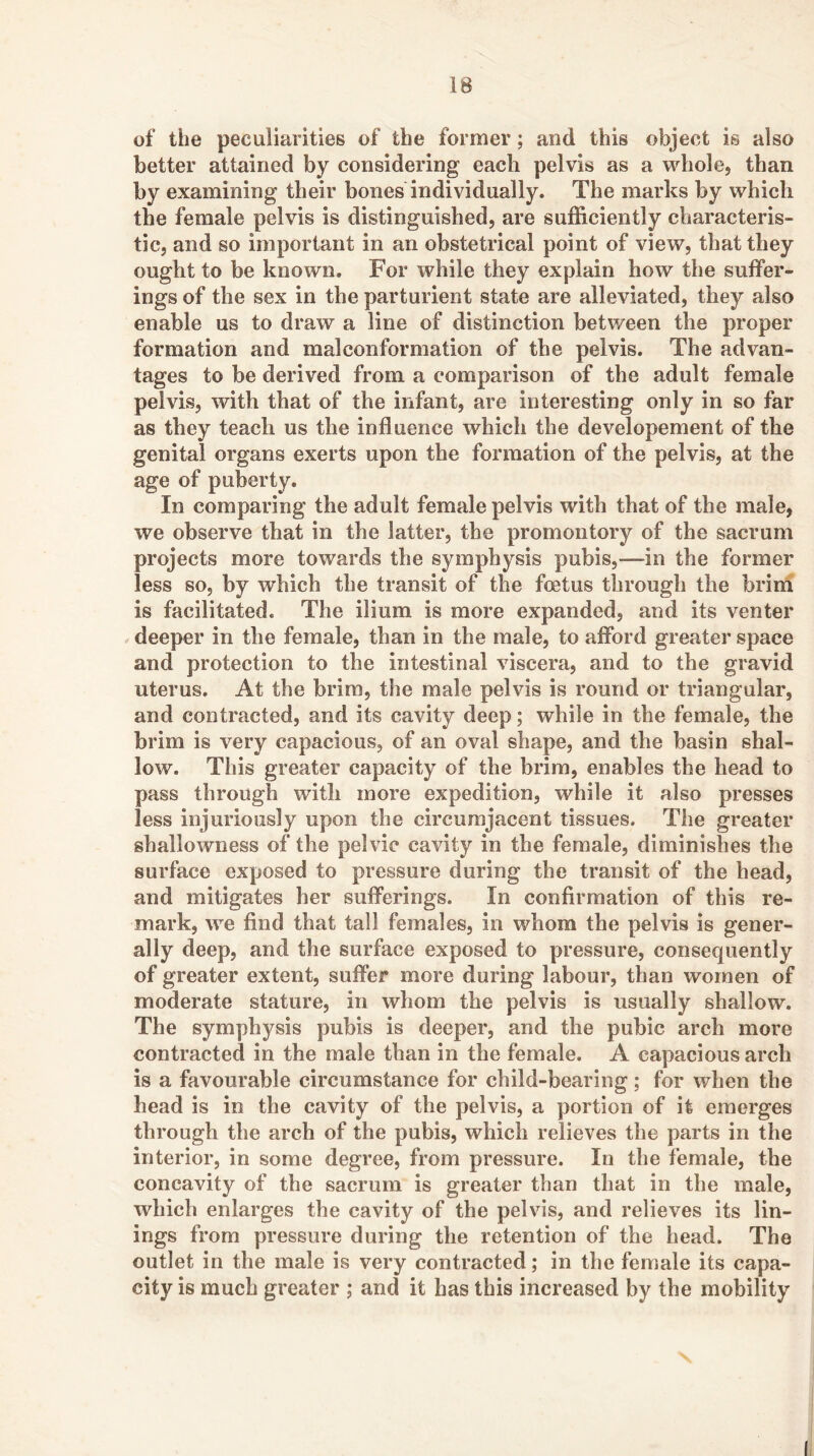 of the peculiarities of the former; and this object is also better attained by considering each pelvis as a whole, than by examining their bones individually. The marks by which the female pelvis is distinguished, are sufficiently characteris- tic, and so important in an obstetrical point of view, that they ought to be known. For while they explain how the suffer- ings of the sex in the parturient state are alleviated, they also enable us to draw a line of distinction betv/een the proper formation and malconformation of the pelvis. The advan- tages to be derived from a comparison of the adult female pelvis, with that of the infant, are interesting only in so far as they teach us the influence which the developement of the genital organs exerts upon the formation of the pelvis, at the age of puberty. In comparing the adult female pelvis with that of the male, we observe that in the latter, the promontory of the sacrum projects more towards the symphysis pubis,—in the former less so, by which the transit of the foetus through the brini is facilitated. The ilium is more expanded, and its venter . deeper in the female, than in the male, to afford greater space and protection to the intestinal viscera, and to the gravid uterus. At the brim, the male pelvis is round or triangular, and contracted, and its cavity deep; while in the female, the brim is very capacious, of an oval shape, and the basin shal- low. This greater capacity of the brim, enables the head to pass through with more expedition, while it also presses less injuriously upon the circumjacent tissues. The greater shallowness of the pelvic cavity in the female, diminishes the surface exposed to pressure during the transit of the head, and mitigates her sufferings. In confirmation of this re- mark, we find that tall females, in whom the pelvis is gener- ally deep, and the surface exposed to pressure, consequently of greater extent, suffer more during labour, than women of moderate stature, in whom the pelvis is usually shallow. The symphysis pubis is deeper, and the pubic arch more contracted in the male than in the female. A capacious arch is a favourable circumstance for child-bearing; for when the head is in the cavity of the pelvis, a portion of it emerges through the arch of the pubis, which relieves the parts in the interior, in some degree, from pressure. In the female, the concavity of the sacrum is greater than that in the male, which enlarges the cavity of the pelvis, and relieves its lin- ings from pressure during the retention of the head. The outlet in the male is very contracted; in the female its capa- city is much greater ; and it has this increased by the mobility