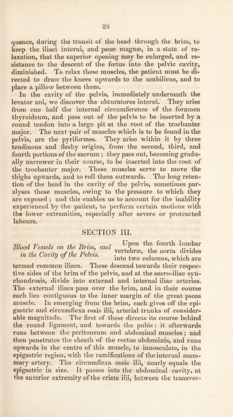 28 qiience, during the transit of the head through the brim, to keep the iliaci interni, and psoae magnee, in a state of re- laxation, that the superior opening may be enlarged, and re» sistance to the descent of the foetus into the pelvic cavity, diminished. To relax these muscles, the patient must be di- rected to draw the knees upwards to the umbilicus, and to place a pillow between them. In the cavity of the pelvis, immediately underneath the levator ani, we discover the obturatores interni. They arise from one half the internal circumference of the foramen thyroideum, and pass out of the pelvis to be inserted by a round tendon into a large pit at the root of the trochanter major. The next pair of muscles which is to be found in the pelvis, are the pyriformes. They arise within it by three tendinous and fleshy origins, from the second, third, and fourth portions of the sacrum ; they pass out, becoming gradu- ally narrower in their course, to be inserted into the root of the trochanter major. These muscles serve to move the thighs upwards, and to roll them outwards. The long reten- tion of the head in the cavity of the pelvis, sometimes par- alyses those muscles, owing to the pressure to which they are exposed ; and this enables us to account for the inability experienced by the patient, to perform certain motions with the lower extremities, especially after severe or protracted labours. SECTION III. ryj j rr j ^ Upon the fourth lumbar Blood Vessels on the Bnm. and ^ t -i ' ^ it, n 7 • vertebrse, the aorta divides in the Cavity of the Felvis. . . ^ i , ^ into two columns, which are termed common iliacs. These descend towards their respec- tive sides of the brim of the pelvis, and at the sacro-iliac syn- chondrosis, divide into external and internal iliac arteries. The external iliacs pass over the brim, and in their course each lies contiguous to the inner margin of the great psoas muscle. In emerging from the brim, each gives off the epi- gastric and circumflexa ossis ilii, arterial trunks of consider- able magnitude. The first of these directs its course behind the round ligament, and towards the pubis : it afterwards runs between the peritoneum and abdominal muscles; and then penetrates the sheath of the rectus abdominis, and runs upwards in the centre of this muscle, to innosculate, in the epigastric region, with the ramifications of the internal mam- mary artery. The circumflexa ossis ilii, nearly equals the epigastric in size. It passes into the abdominal cavity, at the anterior extremity of the crista ilii, between the transver-