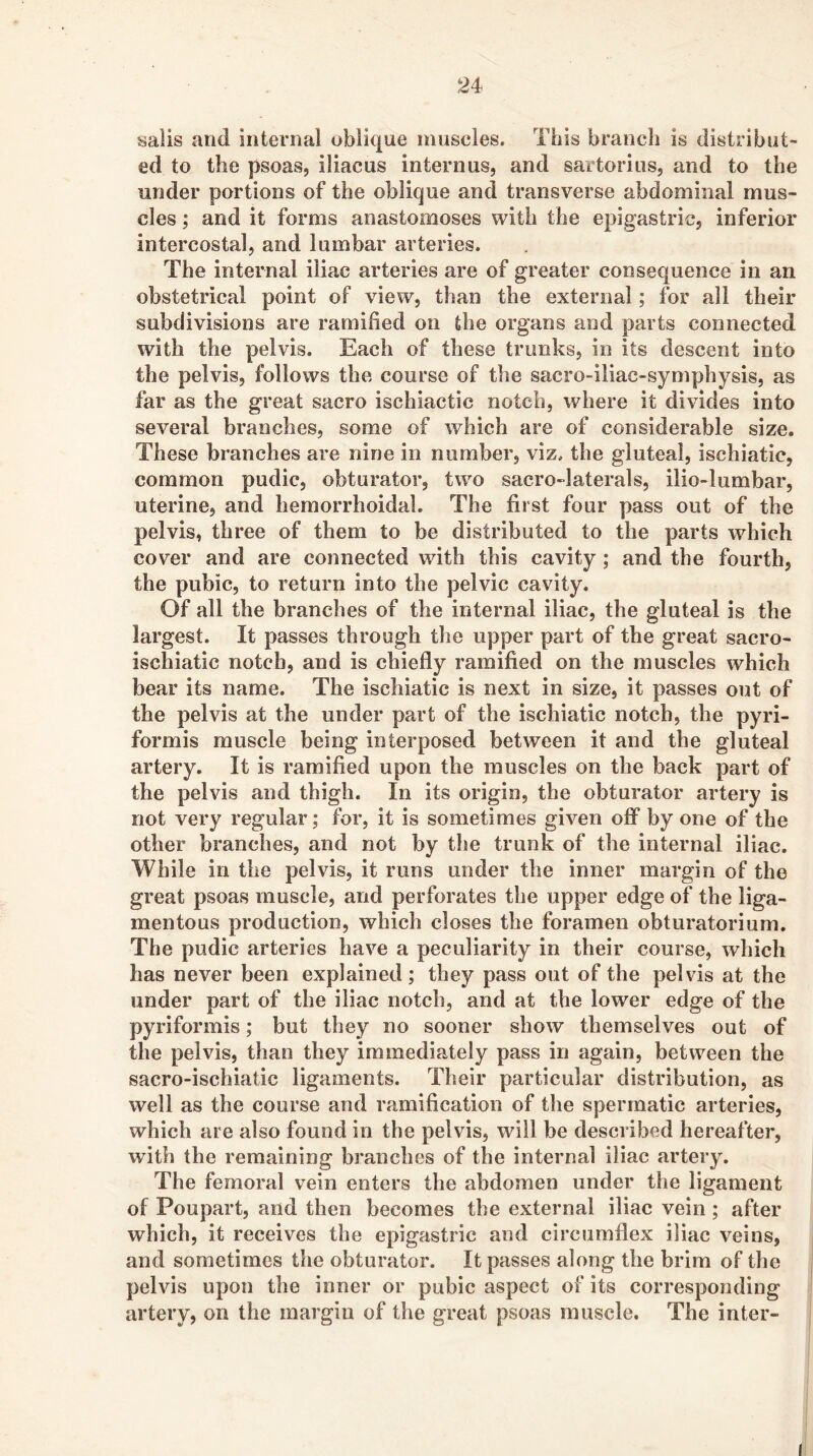 sails and internal oblique muscles. This branch is distribut- ed to the psoas, iliac us intern us, and sartoriiis, and to the under portions of the oblique and transverse abdominal mus- cles ; and it forms anastomoses with the epigastric, inferior intercostal, and lumbar arteries. The internal iliac arteries are of greater consequence in an obstetrical point of view, than the external; for all their subdivisions are ramified on the organs and parts connected with the pelvis. Each of these trunks, in its descent into the pelvis, follows the course of the sacro-iliac-symphysis, as far as the great sacro ischiactic notch, where it divides into several branches, some of which are of considerable size. These branches are nine in number, viz. the gluteal, ischiatic, common pudic, obturator, two sacro-laterals, ilio-lumbar, uterine, and hemorrhoidal. The first four pass out of the pelvis, three of them to be distributed to the parts which cover and are connected with this cavity; and the fourth, the pubic, to return into the pelvic cavity. Of all the branches of the internal iliac, the gluteal is the largest. It passes through the upper part of the great sacro- ischiatic notch, and is chiefly ramified on the muscles which bear its name. The ischiatic is next in size, it passes out of the pelvis at the under part of the ischiatic notch, the pyri- formis muscle being interposed between it and the gluteal artery. It is ramified upon the muscles on the back part of the pelvis and thigh. In its origin, the obturator artery is not very regular; for, it is sometimes given off by one of the other branches, and not by the trunk of the internal iliac. While in the pelvis, it runs under the inner margin of the great psoas muscle, and perforates the upper edge of the liga- mentous production, which closes the foramen obturatorium. The pudic arteries have a peculiarity in their course, which has never been explained; they pass out of the pelvis at the under part of the iliac notch, and at the lower edge of the pyriformis; but they no sooner show themselves out of the pelvis, than they immediately pass in again, between the sacro-ischiatic ligaments. Their particular distribution, as well as the course and ramification of the spermatic arteries, which are also found in the pelvis, will be described hereafter, with the remaining branches of the internal iliac artery. The femoral vein enters the abdomen under the ligament of Poupart, and then becomes the external iliac vein ; after which, it receives the epigastric and circumflex iliac veins, and sometimes the obturator. It passes along the brim of the pelvis upon the inner or pubic aspect of its corresponding artery, on the margin of the great psoas muscle. The inter-
