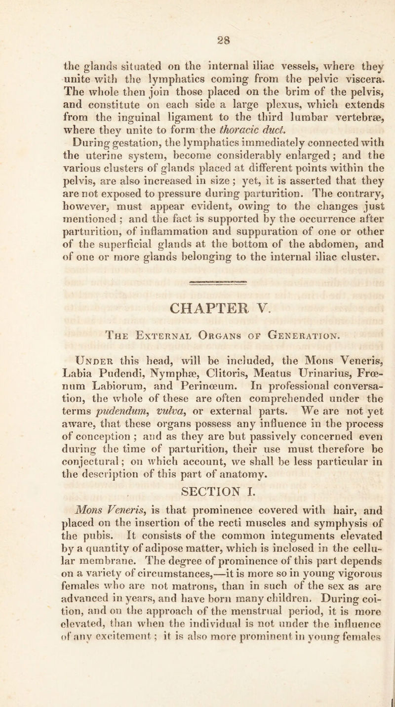 the glands situated on the internal iliac vessels, where they unite with the lymphatics coming from the pelvic viscera. The whole then join those placed on the brim of the pelvis, and constitute on each side a large plexus, which extends from the inguinal ligament to the third lumbar vertebrae, where they unite to form the thoracic duct. During gestation, the lymphatics immediately connected with the uterine system, become considerably enlarged; and the various clusters of glands placed at diiferent points within the pelvis, are also increased in size; yet, it is asserted that they are not exposed to pressure during parturition. The contrary, however, must appear evident, owing to the changes just mentioned ; and the fact is supported by the occurrence after parturition, of inflammation and suppuration of one or other of the superficial glands at the bottom of the abdomen, and of one or more glands belonging to the internal iliac cluster. CHAPTEB V. The External Organs of Generation. Under this head, will be included, the Mons Veneris, Labia Pudendi, Nymphse, Clitoris, Meatus Urinarius, Free- num Labiorum, and Perinceum. In professional conversa- tion, the whole of these are often comprehended under the terms pudendum^ vulva, or external parts. We are not yet aw^are, that these organs possess any influence in the process of conception ; and as they are but passively concerned even during the time of parturition, their use must therefore be conjectural; on which account, we shall be less particular in the description of this part of anatomy* SECTION I. Mons Veneris, is that prominence covered with hair, and placed on the insertion of the recti muscles and symphysis of the pubis. It consists of the common integuments elevated by a quantity of adipose matter, which is inclosed in the cellu- lar membrane. The degree of prominence of this part depends on a variety of circumstances,—it is more so in young vigorous females who are not matrons, than in such of the sex as are advanced in years, and have born many children. During coi- tion, and on the approach of the menstrual period, it is more elevated, than when the individual is not under the influence of any excitement; it is also more prominent in young females