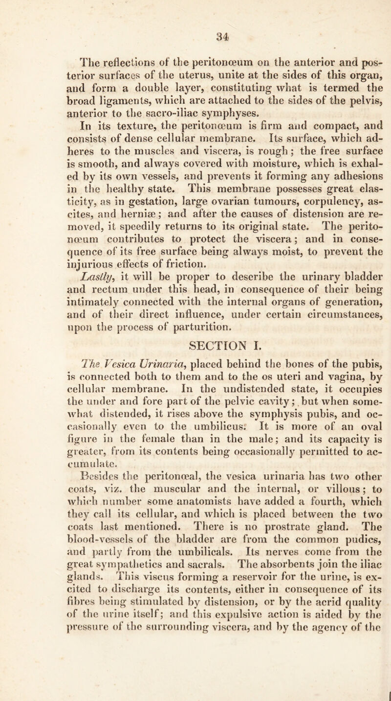The reflections of tLe peritonceum on the anterior and pos- terior surfaces of the uterus, unite at the sides of this organ, and form a double layer, constituting what is termed the broad ligaments, which are attached to the sides of the pelvis, anterior to the sacro-iliac symphyses. In its texture, the peritonceum is firm and compact, and consists of dense cellular membrane. Its surface, which ad- heres to the muscles and viscera, is rough; the free surface is smooth, and always covered with moisture, which is exhal- ed by its own vessels, and prevents it forming any adhesions in the liealthy state. This membrane possesses great elas- ticity, as in gestation, large ovarian tumours, corpulency, as- cites, and herniae; and after the causes of distension are re- moved, it speedily returns to its original state. The perito- noeum contributes to protect the viscera; and in conse- <]uence of its free surface being always moist, to prevent the injurious effects of friction. Lastly^ it will be proper to describe the urinary bladder and rectum under this head, in consequence of their being intimately connected with the internal organs of generation, and of their direct influence, under certain circumstances, upon the process of parturition. SECTION 1. The Vesica Urina?ia, placed behind the bones of the pubis, is connected both to them and to the os uteri and vagina, by cellular membrane. In the undistended state, it occupies the under and fore part of the pelvic cavity; but when some- what distended, it rises above the symphysis pubis, and oc- casionally even to the umbilicus. It is more of an oval figure in the female than in the male; and its capacity is greater, from its contents being occasionally permitted to ac- cumulate. Besides the peritonoeal, the vesica urinaria has two other coats, viz. the muscular and the internal, or villous; to which number some anatomists have added a fourth, which they call its cellular, and which is placed between the two coats last mentioned. There is no prostrate gland. The blood-vessels of the bladder are from the common pudics, and partly from the umbilicals. Its nerves come from the great sympathetics and sacrals. The absorbents join the iliac glands. This viscus forming a reservoir for the urine, is ex- cited to discharge its contents, either in consequence of its fibres being stimulated by distension, or by the acrid quality of the urine itself; and this expulsive action is aided by the ]>ressure of the surrounding viscera, and by the agency of the