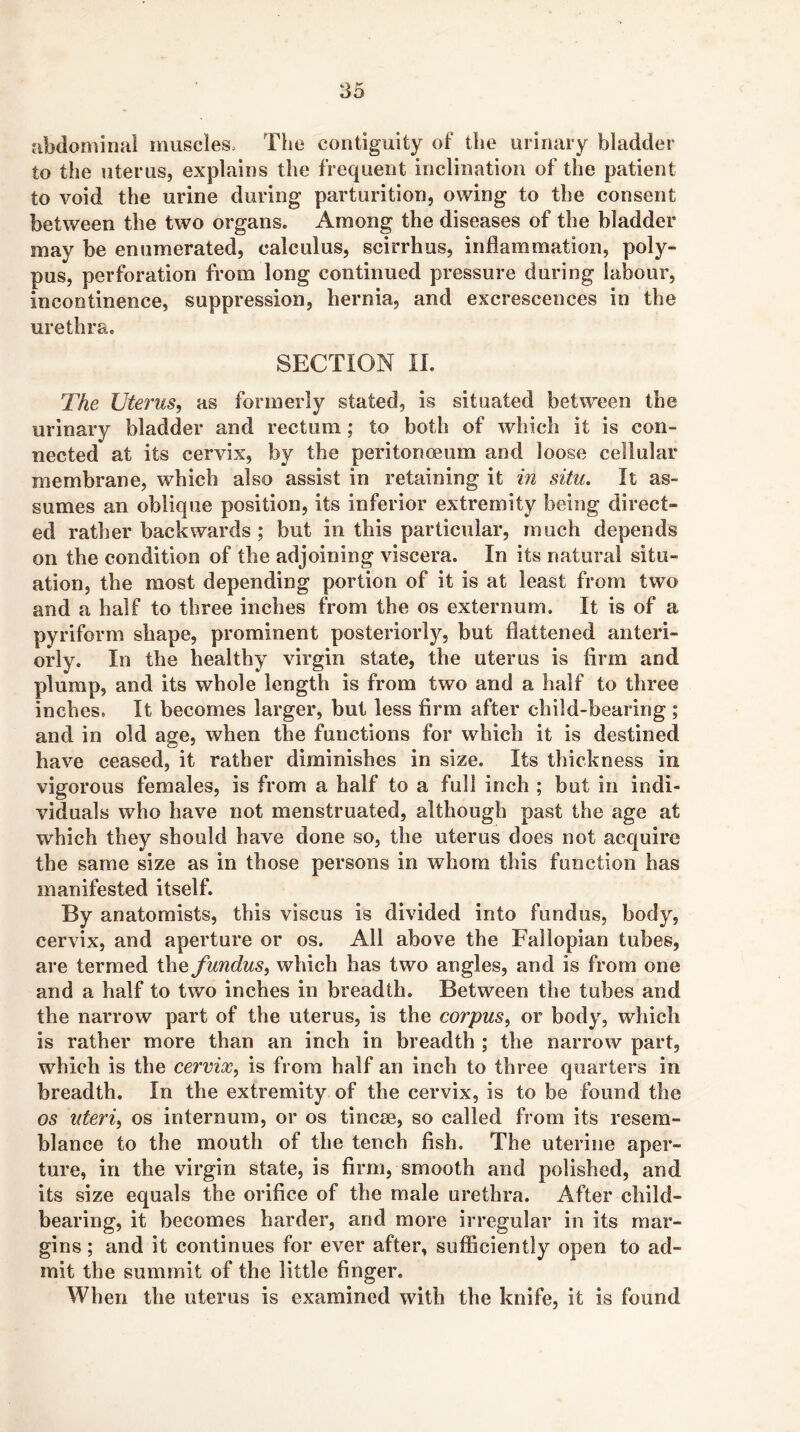 abdominal muscles. The contiguity of the urinary bladder to the uterus, explains the frequent inclination of the patient to void the urine during parturition, owing to the consent between the two organs. Among the diseases of the bladder may be enumerated, calculus, scirrhus, inflammation, poly- pus, perforation from long continued pressure during labour, incontinence, suppression, hernia, and excrescences in the urethra. SECTION II. The Uterus, as formerly stated, is situated between the urinary bladder and rectum; to both of which it is con- nected at its cervix, by the peritonmum and loose cellular membrane, which also assist in retaining it in situ. It as- sumes an oblique position, its inferior extremity being direct- ed rather backwards; but in this particular, much depends on the condition of the adjoining viscera. In its natural situ- ation, the most depending portion of it is at least from two and a half to three inches from the os externum. It is of a pyriform shape, prominent posteriorly, but flattened anteri- orly. In the healthy virgin state, the uterus is firm and plump, and its whole length is from two and a half to three inches. It becomes larger, but less firm after child-bearing ; and in old age, when the functions for which it is destined have ceased, it rather diminishes in size. Its thickness in vigorous females, is from a half to a full inch ; but in indi- viduals who have not menstruated, although past the age at which they should have done so, the uterus does not acquire the same size as in those persons in whom this function has manifested itself. By anatomists, this viscus is divided into fundus, body, cervix, and aperture or os. All above the Fallopian tubes, are termed the fundus, which has two angles, and is from one and a half to two inches in breadth. Between the tubes and the narrow part of the uterus, is the corpus, or body, which is rather more than an inch in breadth ; the narrow part, which is the cervix, is from half an inch to three quarters in breadth. In the extremity of the cervix, is to be found the os uteri, os internum, or os tincse, so called from its resem- blance to the mouth of the tench fish. The uterine aper- ture, in the virgin state, is firm, smooth and polished, and its size equals the orifice of the male urethra. After child- bearing, it becomes harder, and more irregular in its mar- gins ; and it continues for ever after, sufiiciently open to ad- mit the summit of the little finger. When the uterus is examined with the knife, it is found