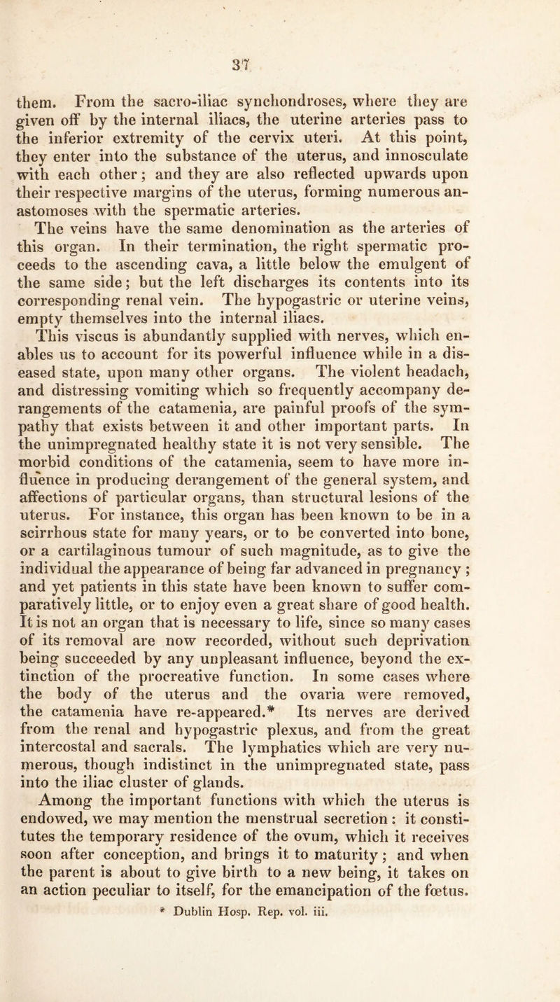 3T them. From the sacro-iiiac synchondroses, where they are given off by the internal iliacs, the uterine arteries pass to the inferior extremity of the cervix uteri. At this point, they enter into the substance of the uterus, and innosculate with each other; and they are also reflected upwards upon their respective margins of the uterus, forming numerous an- astomoses with the spermatic arteries. The veins have the same denomination as the arteries of this organ. In their termination, the right spermatic pro- ceeds to the ascending cava, a little below the emulgent of the same side; but the left discharges its contents into its corresponding renal vein. The hypogastric or uterine veins, empty themselves into the internal iliacs. This viscus is abundantly supplied with nerves, which en- ables us to account for its powerful influence while in a dis- eased state, upon many other organs. The violent headach, and distressing vomiting which so frequently accompany de- rangements of the catamenia, are painful proofs of the sym- pathy that exists between it and other important parts. In the unimpregnated healthy state it is not very sensible. The morbid conditions of the catamenia, seem to have more in- fluence in producing derangement of the general system, and affections of particular organs, than structural lesions of the uterus. For instance, this organ has been known to be in a scirrhous state for many years, or to be converted into bone, or a cartilaginous tumour of such magnitude, as to give the individual the appearance of being far advanced in pregnancy ; and yet patients in this state have been known to suffer com- paratively little, or to enjoy even a great share of good health. It is not an organ that is necessary to life, since so many cases of its removal are now recorded, without such deprivation being succeeded by any unpleasant influence, beyond the ex- tinction of the procreative function. In some cases where the body of the uterus and the ovaria were removed, the catamenia have re-appeared.Its nerves are derived from the renal and hypogastric plexus, and from the great intercostal and sacrals. The lymphatics which are very nu- merous, though indistinct in the unimpregnated state, pass into the iliac cluster of glands. Among the important functions with which the uterus is endowed, we may mention the menstrual secretion : it consti- tutes the temporary residence of the ovum, which it receives soon after conception, and brings it to maturity; and when the parent is about to give birth to a new being, it takes on an action peculiar to itself, for the emancipation of the foetus. * Dublin Hosp. Rep. vol. iii.