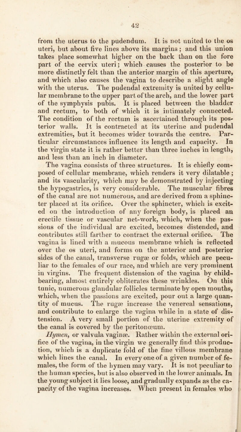 from the uterus to the pudendum. It is not united to the os uteri, but about five lines above its margins; and this union takes place somewhat higher on the back than on the fore part of the cervix uteri; which causes the posterior to be more distinctly felt than the anterior margin of this aperture, and which also causes the vagina to describe a slight angle with the uterus. The pudendal extremity is united by cellu- lar membrane to the upper part of the arch, and the lower part of the symphysis pubis. It is placed between the bladder and rectum, to both of which it is intimately connected. The condition of the rectum is ascertained through its pos- terior walls. It is contracted at its uterine and pudendal extremities, but it becomes wider towards the centre. Par- ticular circumstances influence its length and capacity. In the virgin state it is rather better than three inches in length, and less than an inch in diameter. The vagina consists of three structures. It is chiefly com- posed of cellular membrane, which renders it very dilatable ; and its vascularity, which may be demonstrated by injecting the hypogastrics, is very considerable. The muscular fibres of the canal are not numerous, and are derived from a sphinc- ter placed at its orifice. Over the sphincter, which is excit- ed on the introduction of any foreign body, is placed an erectile tissue or vascular net-work, which, when the pas- sions of the individual are excited, becomes distended, and contributes still farther to contract the external orifice. The vagina is lined with a mucous membrane which is reflected over the os uteri, and forms on the anterior and posterior sides of the canal, transverse rugse or folds, which are pecu- liar to the females of our race, and which are very prominent in virgins. The frequent distension of the vagina by child- bearing, almost entirely obliterates these wrinkles. On this tunic, numerous glandular follicles terminate by open mouths, which, when the passions are excited, pour out a large quan- tity of mucus. The rugae increase the venereal sensations, and contribute to enlarge the vagina while in a state of dis- tension. A very small portion of the uterine extremity of the canal is covered by the peritonceum. Hymen^ or valvula vaginae. Rather within the external ori- fice of the vagina, in the virgin we generally find this produc- tion, which is a duplicate fold of the fine villous membrane which lines the canal. In every one of a given number of fe- males, the form of the hymen may vary. It is not peculiar to the human species, but is also observed in the lower animals. In the young subject it lies loose, and gradually expands as the ca- pacity of the vagina increases. When present in females who