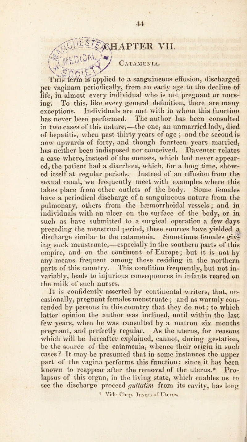 AFTER VII. Catamenia. Thi^ form is applied to a sanguineous eiFiision, discharged per vaginam periodically, from an early age to the decline of life, in almost every individual who is not pregnant or nurs- ing. To this, like every general definition, there are many exceptions. Individuals are met with in whom this function has never been performed. The author has been consulted in two cases of this nature,—-the one, an unmarried lady, died of hepatitis, when past thirty years of age ; and the second is now upwards of forty, and though fourteen years married, has neither been indisposed nor conceived. Da venter relates a case where, instead of the menses, Avhich had never appear- ed, the patient had a diarrhoea, which, for a long time, show- ed itself at regular periods. Instead of an eifusion from the sexual canal, we frequently meet with examples where this takes place from other outlets of the body. Some females have a periodical discharge of a sanguineous nature from the pulmonary, others from the heemorrhoidal vessels; and in individuals with an ulcer on the surface of the body, or in such as have submitted to a surgical operation a few days preceding the menstrual period, these sources have yielded a discharge similar to the catamenia. Sometimes females giv^ ing suck menstruate,—especially in the southern parts of this empire, and on the continent of Europe; but it is not by any means frequent among those residing in the northern parts of this country. This condition frequently, but not in- variably, leads to injurious consequences in infants reared on the milk of such nurses. It is confidently asserted by continental writers, that, oc- casionally, pregnant females menstruate ; and as warmly con- tended by persons in this country that they do not; to which latter opinion the author was inclined, until within the last few years, when he was consulted by a matron six months pregnant, and perfectly regular. As the uterus, for reasons which will be hereafter explained, cannot, during gestation, be the source of the catamenia, whence their origin in such cases ? It may be presumed that in some instances the upper part of the vagina performs this function; since it has been known to reappear after the removal of the uterus.* Pro- lapsus of this organ, in the living state, wdiich enables us to see the discharge proceed giittatim from its cavity, has long * Vide riinp. Tnvcrs of Uterus.