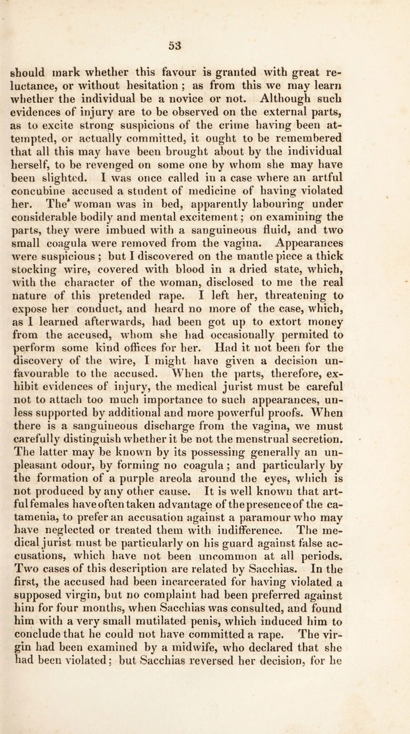 should mark whether this favour is granted with great re- luctance, or without hesitation ; as from this we may learn whether the individual be a novice or not. Although such evidences of injury are to be observed on the external parts, as to excite strong suspicions of the crime having been at- tempted, or actually committed, it ought to be remembered that all this may have been brought about by the individual herself, to be revenged on some one by whom she may have been slighted. I was once called in a case where an artful concubine accused a student of medicine of having violated her. The* woman was in bed, apparently labouring under considerable bodily and mental excitement; on examining the parts, they were imbued with a sanguineous fluid, and two small coagula were removed from the vagina. Appearances were suspicious ; but I discovered on the mantle piece a thick stocking wire, covered with blood in a dried state, which, with the character of the woman, disclosed to me the real nature of this pretended rape. I left her, threatening to expose her conduct, and heard no more of the case, which, as 1 learned afterwards, had been got up to extort money from the accused, whom she had occasionally perrnited to perform some kind offices for her. Had it not been for the discovery of the wire, I might have given a decision un- favourable to the accused. When the parts, therefore, ex- hibit evidences of injury, the medical jurist must be careful not to attach too much importance to such appearances, un- less supported by additional and more powerful proofs. When there is a sanguineous discharge from the vagina, we must carefully distinguish whether it be not the menstrual secretion. The latter may be known by its possessing generally an un- pleasant odour, by forming no coagula ; and particularly by the formation of a purple areola around the eyes, which is not produced by any other cause. It is w^ell known that art- fulfemales have often taken advantage of the presence of the ca- tamenia, to prefer an accusation against a paramour who may have neglected or treated them with indifference. The me- dical jurist must be particularly on his guard against false ac- cusations, which have not been uncommon at all periods. Two cases of this description are related by Sacchias. In the first, the accused had been incarcerated for having violated a supposed virgin, but no complaint had been preferred against him for four months, when Sacchias was consulted, and found him with a very small mutilated penis, which induced him to conclude that he could not have committed a rape. The vir- gin had been examined by a midwife, who declared that she had been violated; but Sacchias reversed her decision, for he