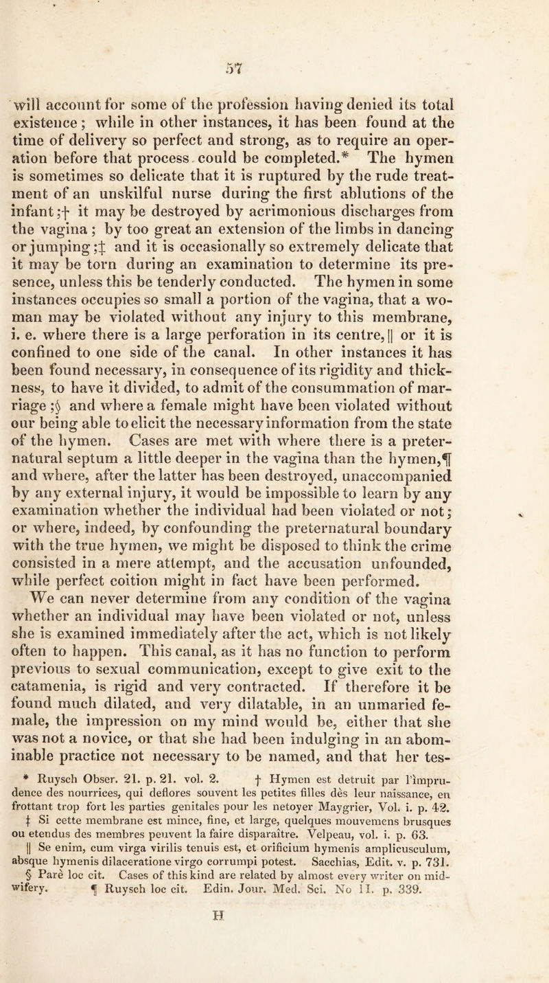 will account for some of the profession having denied its total existence; while in other instances, it has been found at the time of delivery so perfect and strong, as to require an oper- ation before that process, could be completed.* The hymen is sometimes so delicate that it is ruptured by the rude treat- ment of an unskilful nurse during the first ablutions of the infant ;f it may be destroyed by acrimonious discharges from the vagina ; by too great an extension of the limbs in dancing or jumping and it is occasionally so extremely delicate that it may be torn during an examination to determine its pre- sence, unless this be tenderly conducted. The hymen in some instances occupies so small a portion of the vagina, that a wo- man may be violated without any injury to this membrane, i. e. where there is a large perforation in its centre, [1 or it is confined to one side of the canal. In other instances it has been found necessary, in consequence of its rigidity and thick- ness, to have it divided, to admit of the consummation of mar- riage and where a female might have been violated without our being able to elicit the necessary information from the state of the hymen. Cases are met with where there is a preter- natural septum a little deeper in the vagina than the hymen,^ and where, after the latter has been destroyed, unaccompanied by any external injury, it would be impossible to learn by any examination whether the individual had been violated or not; or where, indeed, by confounding the preternatural boundary with the true hymen, we might be disposed to think the crime consisted in a mere attempt, and the accusation unfounded, while perfect coition might in fact have been performed. We can never determine from any condition of the vagina whether an individual may have been violated or not, unless she is examined immediately after the act, which is not likely often to happen. This canal, as it has no function to perform previous to sexual communication, except to give exit to the catamenia, is rigid and very contracted. If therefore it be found much dilated, and very dilatable, in an unmaried fe- male, the impression on my mind would be, either that she was not a novice, or that she had been indulging in an abom- inable practice not necessary to be named, and that her tes- * Ruysch Obser. 21. p. 21. vol. 2. f Hymen est detruit par rimpru- dence des nourrices, qui deflores souvent les petites filles des leur naissance, eii frottant trop fort les parties genitales pour les netoyer Maygrier, VoL i. p. 412. t Si cette membrane est mince, fine, et large, quelques mouvemens brusques ou etendus des membres peuvent la faire disparaitre. Velpeau, vol. i. p. 63. II Se enim, cum virga virilis tenuis est, et orificium hymenis amplicusculum, absque hymenis dilaceratione virgo corrumpi potest. Sacchias, Edit. v. p. 731. § Pare loc cit. Cases of this kind are related by almost every writer on mid- wifery. ^ Ruysch loc cit. Edin. Jour. Med, Sci. No II. p. 339. H