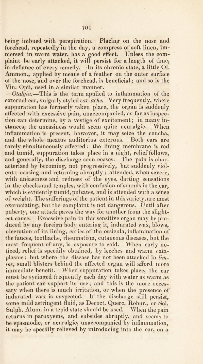 being imbued with perspiration. Placing on the nose and forehead, repeatedly in the day, a compress of soft linen, im- mersed in warm water, has a good effect. Unless the com- plaint he early attacked, it will persist for a length of time, in defiance of every remedy. In its chronic state, a little Ol. Ammon., applied by means of a feather on the outer surface of the nose, and over the forehead, is beneficial; and so is the Vin. Opii, used in a similar manner. Otalgia.—This is the term applied to inflammation of the external ear, vulgarly styled ear-ache» Very frequently, where suppuration has formerly taken place, the organ is suddenly affected with excessive pain, unaccompanied, as far as inspec- tion can determine, by a vestige of excitement; in many in- stances, the uneasiness would seem quite neuralgic. When inflammation is present, however, it may seize the concha, and the whole meatus auditor! us extern us. Both ears are rarely simultaneously affected ; the lining membrane is red and tumid, suppuration takes place in a night, relief follows, and generally, the discharge soon ceases. The pain is char- acterized by becoming, not progressively, but suddenly viol- ent ; ceasing and returning abruptly ; attended, when severe, with uneasiness and redness of the eyes, darting sensations in the cheeks and temples, with confusion of sounds in the ear, which is evidently tumid, pulsates, and is attended with a sense of weight. The sufferings of the patient in this variety, are most excruciating, but the complaint is not dangerous. Until after puberty, one attack paves the way for another from the slight- est cause. Excessive pain in this sensitive organ may be pro- duced by any foreign body entering it, indurated wax, blows, ulceration of its lining, caries of the ossicula, inflammation of the fauces, toothache, rheumatism, cutaneous diseases, but the most frequent of any, is exposure to cold. When early no- ticed, relief is speedily obtained, by leeches and warm cata- plasms ; but where the disease has not been attacked in /m- ine, small blisters behind the affected organ will afford more immediate benefit. When suppuration takes place, the ear must be syringed frequently each day with water as warm as the patient can support its use; and this is the more neces- sary when there is much irritation, or when the presence of indurated wax is suspected. If the discharge still persist, some mild astringent fluid, as Decoct. Querc. Robur., or Sol. Sulph. Alum, in a tepid state should be used. When the pain returns in paroxysms, and subsides abruptly, and seems to be spasmodic, or neuralgic, unaccompanied by inflammation, it may be speedily relieved by introducing into tlie ear, on a