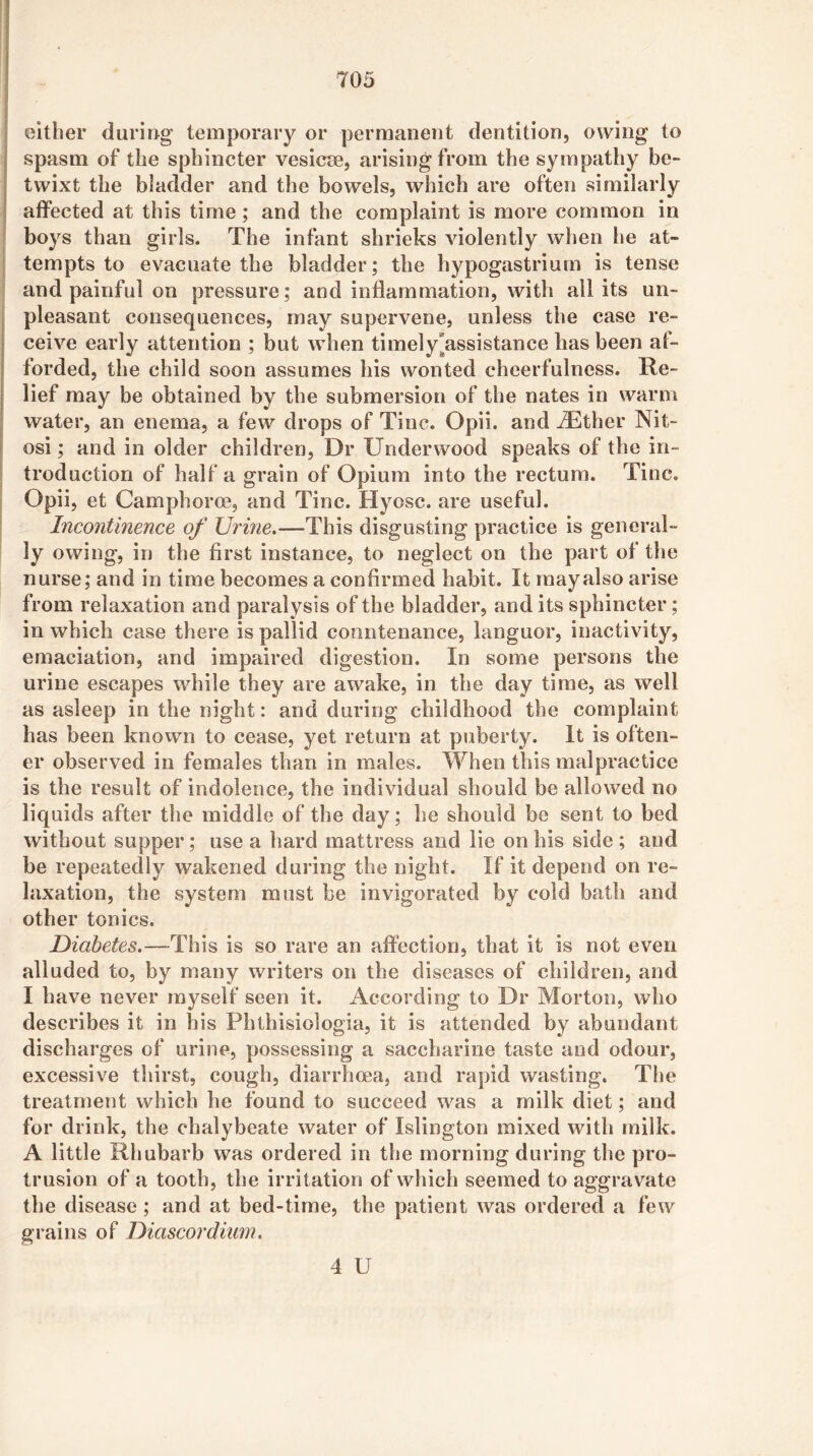 either during temporary or permanent dentition, owing to , spasm of the sphincter vesicse, arising from the sympathy be- : twixt the bladder and the bowels, which are often similarly I affected at this time; and the complaint is more common in boys than girls. The infant shrieks violently when he at- tempts to evacuate the bladder; the hypogastrium is tense and painful on pressure; and inflammation, with ail its un- pleasant consequences, may supervene, unless the case re- ■ ceive early attention ; but when timely“assistance has been af- I forded, the child soon assumes his wonted cheerfulness. Re- lief may be obtained by the submersion of the nates in warm ^ water, an enema, a few drops of Tine. Opii. and ^ther Nit- osi; and in older children, Dr Underwood speaks of the in- troduction of half a grain of Opium into the rectum. Tine. Opii, et Camphoroe, and Tine. Hyosc. are useful. Incontinence of Urine.—This disgusting practice is general- ly owing, in the first instance, to neglect on the part of the nurse; and in time becomes a confirmed habit. It may also arise from relaxation and paralysis of the bladder, and its sphincter; in which case there is pallid countenance, languor, inactivity, emaciation, and impaired digestion. In some persons the urine escapes while they are awake, in the day time, as well as asleep in the night; and during childhood the complaint has been known to cease, yet return at puberty. It is often- er observed in females than in males. When this malpractice is the result of indolence, the individual should be allowed no liquids after the middle of the day; he should be sent to bed without supper; use a hard mattress and lie on his side ; and be repeatedly wakened during the night. If it depend on re- laxation, the system must be invigorated by cold bath and other tonics. Diabetes.—-This is so rare an affection, that it is not even alluded to, by many writers on the diseases of children, and I have never myself seen it. According to Dr Morton, who describes it in his Phthisiologia, it is attended by abundant discharges of urine, possessing a saccharine taste and odour, excessive thirst, cough, diarrhoea, and rapid wasting. Tlie treatment which he found to succeed was a milk diet; and for drink, the chalybeate water of Islington mixed with milk. A little Rhubarb was ordered in the morning during the pro- trusion of a tooth, the irritation of which seemed to aggravate the disease; and at bed-time, the patient was ordered a few grains of Diascordium. 4 U