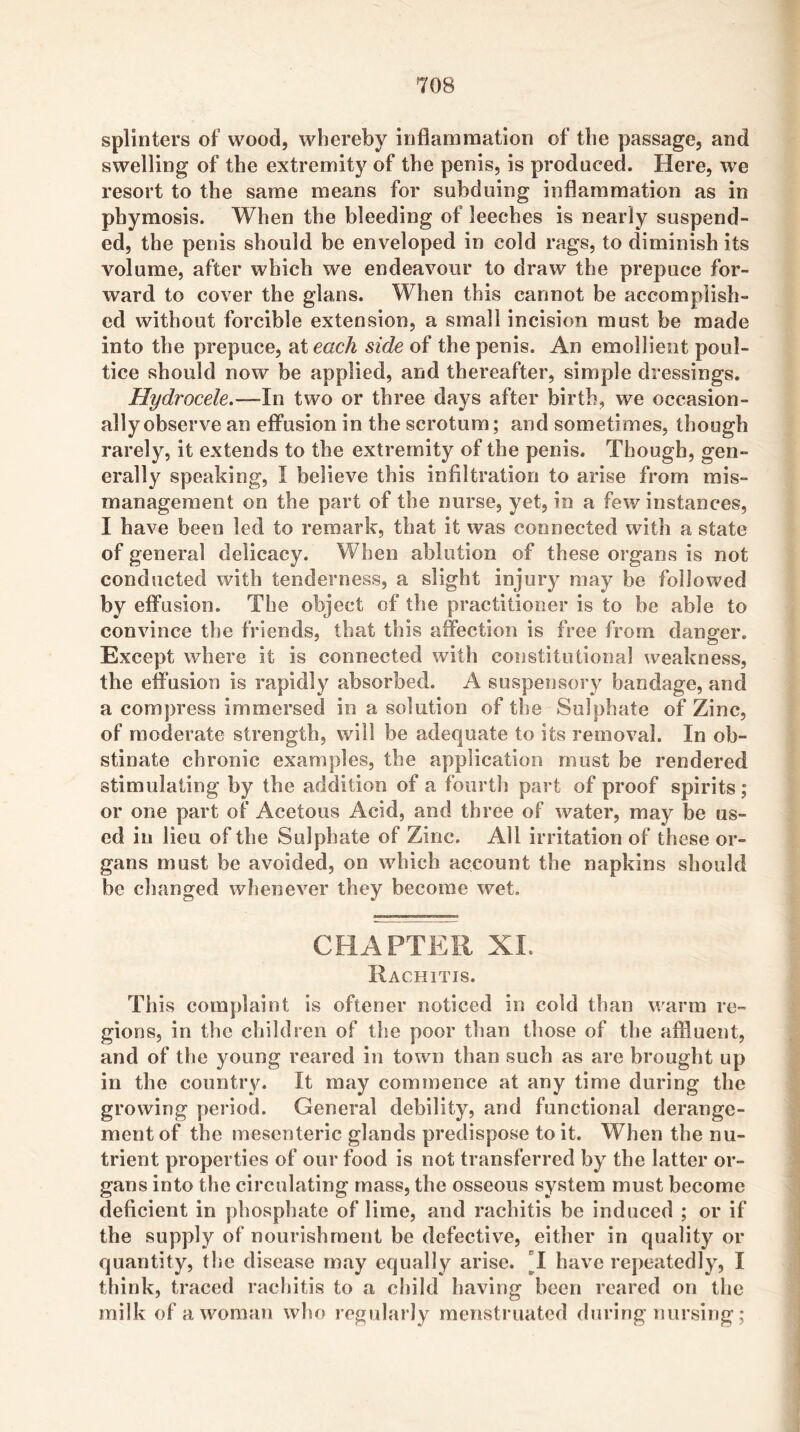 splinters of wood, whereby inflammation of the passage, and swelling of the extremity of the penis, is produced. Here, we resort to the same means for subduing inflammation as in phymosis. When the bleeding of leeches is nearly suspend- ed, the penis should be enveloped in cold rags, to diminish its volume, after which we endeavour to draw the prepuce for- ward to cover the glans. When this cannot be accomplish- ed without forcible extension, a small incision must be made into the prepuce, ateacA side of the penis. An emollient poul- tice should now be applied, and thereafter, simple dressings. Hydrocele.-—In two or three days after birth, we occasion- ally observe an effusion in the scrotum; and sometimes, though rarely, it extends to the extremity of the penis. Though, gen- erally speaking, I believe this infiltration to arise from mis- management on the part of the nurse, yet, in a few instances, I have been led to remark, that it was connected with a state of general delicacy. When ablution of these organs is not conducted with tenderness, a slight injury may be followed by effusion. The object of the practitioner is to be able to convince the friends, that this affection is free from danger. Except where it is connected with constitutional weakness, the effusion is rapidly absorbed. A suspensory bandage, and a compress immersed in a solution of the Sulphate of Zinc, of moderate strength, will be adequate to its removal. In ob- stinate chronic examples, the application must be rendered stimulating by the addition of a fourth part of proof spirits; or one part of Acetous Acid, and three of water, may be us- ed ill lieu of the Sulphate of Zinc. All irritation of these or- gans must be avoided, on which account the napkins should be changed whenever they become wet. CHAPTER XL Rachitis. This complaint is oftener noticed in cold than warm re- gions, in the children of the poor than those of the affluent, and of the young reared in town than such as are brought up in the country. It may commence at any time during the growing period. General debility, and functional derange- ment of the mesenteric glands predispose to it. When the nu- trient properties of our food is not transferred by the latter or- gans into the circulating mass, the osseous system must become deficient in phosphate of lime, and rachitis be induced ; or if the supply of nourishment be defective, either in quality or quantity, the disease may equally arise. T have repeatedly, I think, traced rachitis to a child having been reared on the milk of a woman who regularly menstruated during nursing;