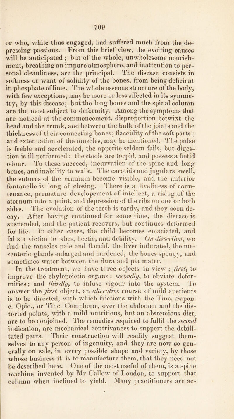 or who, while thus engaged, had suffered much from the de- pressing passions. From this brief view, the exciting causes will be anticipated ; hut of the whole, unwholesome nourish- ment, breathing an impure atmosphere, and inattention to per- sonal cleanliness, are the principal. The disease consists in softness or want of solidity of the bones, from being deficient in phosphate oflime. The whole osseous structure of the bodj'', with few exceptions, maybe more or less affected in its symme- try, by this disease; but the long bones and the spinal column are the most subject to deformity. Among the symptoms that are noticed at the commencement, disproportion betwixt the head and the trunk, and between the bulk of the joints and the thickness of their connecting bones; flaccidity of the soft parts ; and extenuation of the muscles, may be mentioned. The pulse is feeble and accelerated, the appetite seldom fails, but diges- tion is ill performed ; the stools are torpid, and possess a fetid odour. To these succeed, incurvation of the spine and long- bones, and inability to walk. The carotids and jugulars swell, the sutures of the cranium become visible, and the anterior fontanelle is long of closing. There is a liveliness of coun- tenance, premat-are developement of intellect, a rising of the sternum into a point, and depression of the ribs on one or both sides. The evolution of the teeth is tardy, and they soon de- cay* After having continued for some time, the disease is suspended, and the patient recovers, but continues deformed for life. In other cases, the child becomes emaciated, and falls a victim to tabes, hectic, and debility. On dissection, we find the muscles pale and flaccid, the liver indurated, the me- senteric glands enlarged and hardened, the bones spongy, and sometimes water between the dura and pia mater. In the treatment, we have three objects in view ; first, to improve the chylopoietic organs ; secondly, to obviate defor- mities ; and thirdly, to infuse vigour into the system. To answer the first object, an alterative course of mild aperients is to be directed, with which frictions with the Tine. Sapon. c. Opio., or Tine. Camphorm, over the abdomen and the dis- torted points, with a mild nutritious, but an abstemious diet, are to be conjoined. The remedies required to fulfil the second indication, are mechanical contrivances to support the debili- tated parts. Their construction wdll readily suggest them- selves to any person of ingenuity, and they are now so gen- erally on sale, in every possible shape and variety, by those whose business it is to manufacture them, that they need not be described here. One of the most useful of them, is a spine machine invented by Mr Callow of London, to support that column when inclined to yield. Many practitioners aic ac-