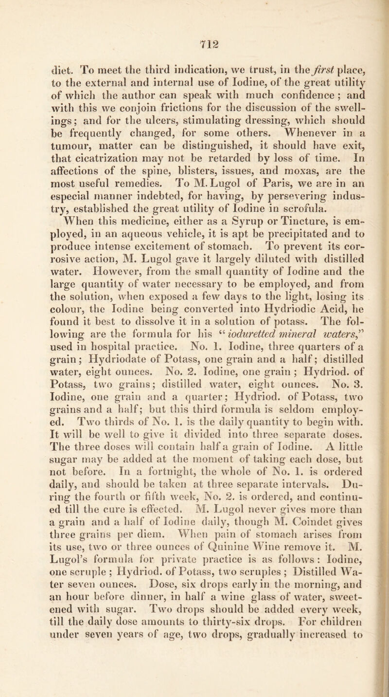 diet. To meet tlie third indication, we trust, in the Jirst place, to the external and internal use of Iodine, of the great utility of which the author can speak with much confidence ; and with this we conjoin frictions for the discussion of the swell- ings; and for the ulcers, stimulating dressing, which should be frequently changed, for some others. Whenever in a tumour, matter can be distinguished, it should have exit, that cicatrization may not be retarded by loss of time. In affections of the spine, blisters, issues, and moxas, are the most useful remedies. To M. Lugol of Paris, we are in an especial manner indebted, for having, by persevering indus- try, established the great utility of Iodine in scrofula. When this medicine, either as a Syrup or Tincture, is em- ployed, in an aqueous vehicle, it is apt be precipitated and to produce intense excitement of stomach. To prevent its cor- rosive action, M. Lugol gave it largely diluted with distilled water. However, from the small quantity of Iodine and the large quantity of water necessary to be employed, and from the solution, when exposed a few days to the light, losing its colour, the Iodine being converted into Hydriodic Acid, he found it best to dissolve it in a solution of potass. The fol- lowing are the formula for his ^Hoduretted mineral waters^'' used in hospital practice. No. I. Iodine, three quarters of a grain; Hydriodate of Potass, one grain and a half; distilled w^ater, eight ounces. No. 2. Iodine, one grain ; Hydriod. of Potass, two grains; distilled water, eight ounces. No. 3. Iodine, one grain and a quarter; Hydriod. of Potass, two grains and a half; but this third formula is seldom employ- ed. Two thirds of No. 1. is the daily quantity to begin with. It will be well to give it divided into three separate doses. The three doses will contain half a grain of Iodine. A little sugar may be added at the moment of taking each dose, but not before. In a fortnight, the whole of No. I. is ordered daily, and should be taken at three separate intervals. Du- ring the fourth or fifth week. No. 2. is ordered, and continu- ed till the cure is effected. M. Lugol never gives more than a grain and a half of Iodine daily, though M. Coindet gives three grains per diem. When pain of stomach arises from its use, two or three ounces of Quinine Wine remove it. M. Lugol’s formula for private practice is as follows : Iodine, one scruple ; Hydriod. of Potass, two scruples ; Distilled Wa- ter seven ounces. Dose, six drops early in the morning, and an hour before dinner, in half a wine glass of water, sweet- ened with sugar. Two drops should be added ev^ery week, till the daily dose amounts to thirty-six drops. For children under seven years of age, two drops, gradually increased to