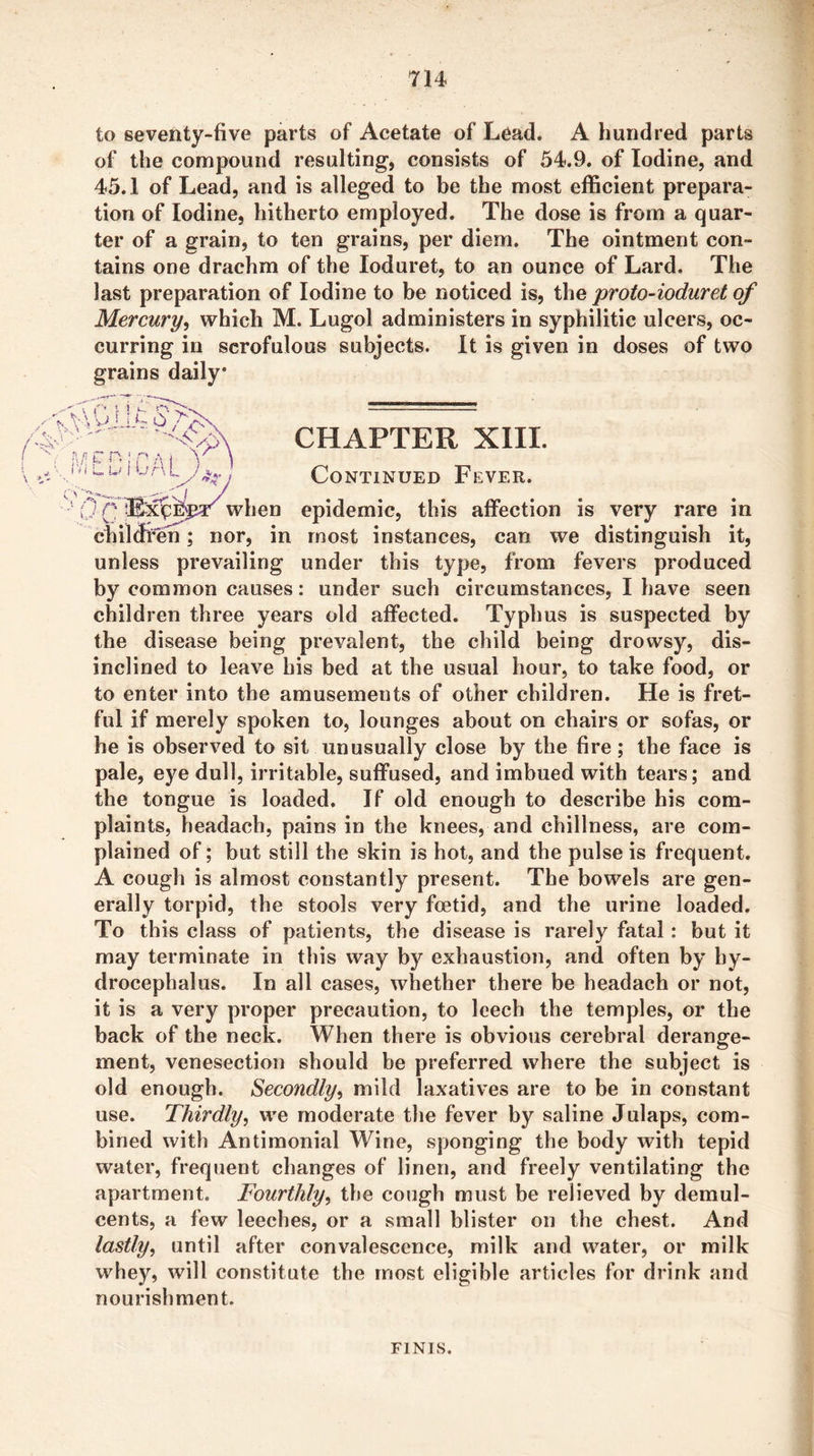 to seventy-five parts of Acetate of Lead. A hundred parts of the compound resulting, consists of 54.9. of Iodine, and 45.1 of Lead, and is alleged to be the most efficient prepara- tion of Iodine, hitherto employed. The dose is from a quar- ter of a grain, to ten grains, per diem. The ointment con- tains one drachm of the loduret, to an ounce of Lard. The last preparation of Iodine to be noticed is, the proto-ioduret of Mercury-i which M. Lugol administers in syphilitic ulcers, oc- curring in scrofulous subjects. It is given in doses of two grains daily .•I ^ r n iV- ^ ; i 1 • * IV ( u I U r\ CHAPTER XIII. Continued Fever. 0 Q. when epidemic, this affection is very rare in chilffi’en; nor, in most instances, can we distinguish it, unless prevailing under this type, from fevers produced by common causes: under such circumstances, I have seen children three years old affected. Typhus is suspected by the disease being prevalent, the child being drowsy, dis- inclined to leave bis bed at the usual hour, to take food, or to enter into the amusements of other children. He is fret- ful if merely spoken to, lounges about on chairs or sofas, or he is observed to sit unusually close by the fire; the face is pale, eye dull, irritable, suffused, and imbued with tears; and the tongue is loaded. If old enough to describe his com- plaints, headach, pains in the knees, and chillness, are com- plained of; but still the skin is hot, and the pulse is frequent. A cough is almost constantly present. The bowels are gen- erally torpid, the stools very foetid, and the urine loaded. To this class of patients, the disease is rarely fatal: but it may terminate in this way by exhaustion, and often by hy- drocephalus. In all cases, whether there be headach or not, it is a very proper precaution, to leech the temples, or the back of the neck. When there is obvious cerebral derange- ment, venesection should be preferred where the subject is old enough. Secondly^ mild laxatives are to be in constant use. Thirdly, we moderate the fever by saline Julaps, com- bined with Antimonial Wine, sponging the body with tepid water, frequent changes of linen, and freely ventilating the apartment. Fourthly, the cough must be relieved by demul- cents, a few leeches, or a small blister on the chest. And lastly, until after convalescence, milk and water, or milk whey, will constitute the most eligible articles for drink and nourishment. FINIS.